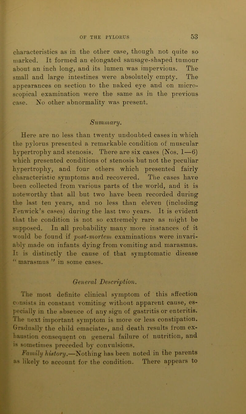 characteristics as in the other case, though not quite so marked. It formed an elongated sausage-shaped tumour about an inch long, and its lumen was impervious. The small and large intestines were absolutely empty. The appearances on section to the naked eye and on micro- scopical examination were the same as in the previous case. No other abnormality was present. SiLmmary. Here are no less than twenty undoubted cases in which the pylorus presented a remarkable condition of muscular hypertrophy and stenosis. There are six cases (Nos. 1—6) which presented conditions of stenosis but not the peculiar hypertrophy, and four others which presented fairly characteristic symptoms and recovered. The cases have been collected from various parts of the world, and it is noteworthy that all but two have been recorded during the last ten years, and no less than eleven (including Fenwick’s cases) during the last two years. It is evident that the condition is not so extremely rare as might be supposed. In all probability many more instances of it would be found if 'pust-mortem examinations were invari- ably made on infants dying from vomiting and marasmus. It is distinctly the cause of that symptomatic disease marasmus ” in some cases. General Description. The most definite clinical symptom of this affection consists in constant vomiting without apparent cause, es- Jiecially in the absence of any sign of gastritis or enteritis. The next important symptom is more or less constipation. Gradually the child emaciates, and death results irom ex- haustion consequent on general failure of nutrition, and is sometimes preceded by' convulsions. Family history.—Nothing has been noted in the parents as likely' to account for the condition. Tliere appears to