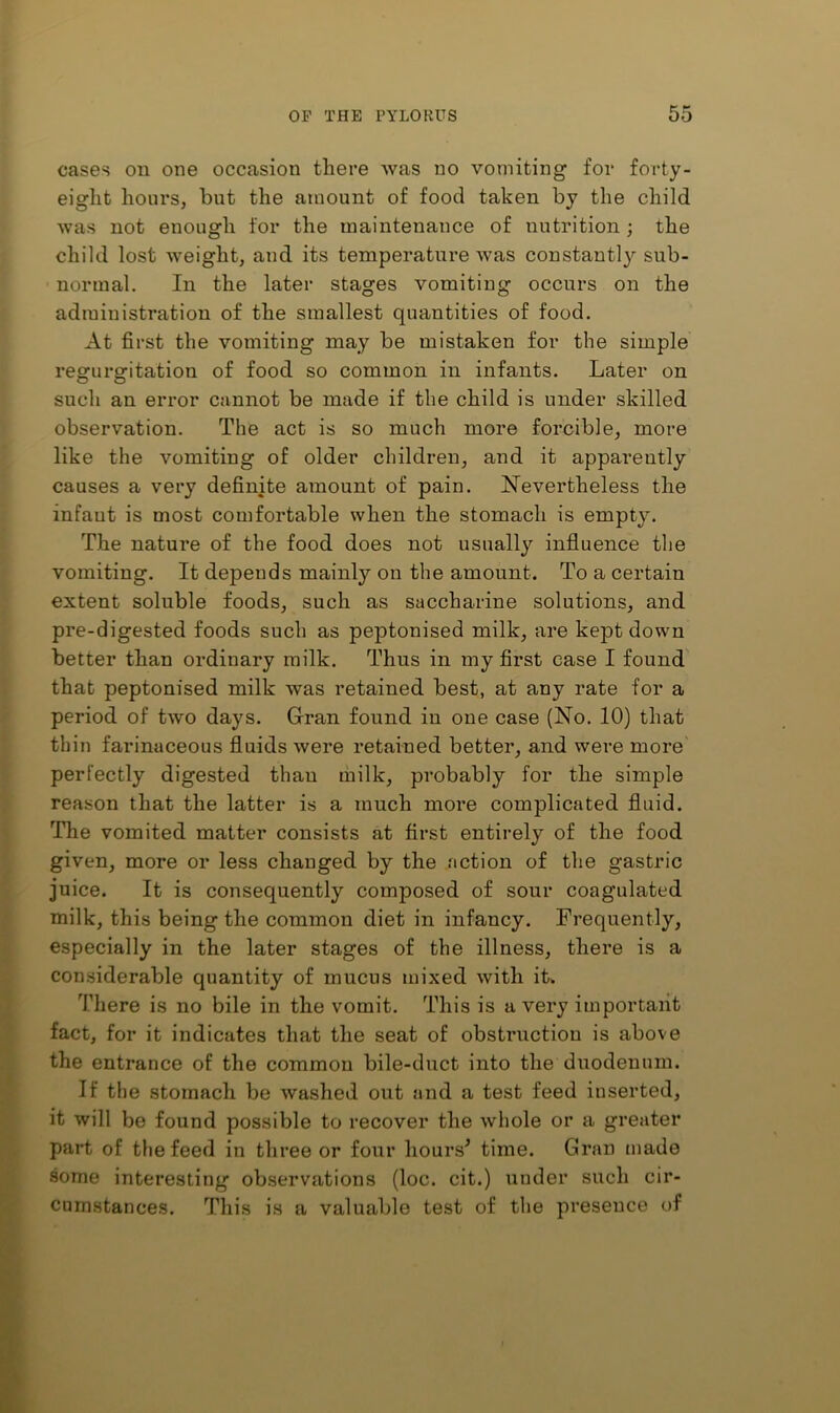 cases on one occasion there was no vomiting for forty- eight hours, but the amount of food taken by the child was not enough for the maintenance of nutrition ; the child lost weight, and its temperature was constantly sub- normal. In the later stages vomiting occurs on the administration of the smallest quantities of food. At first the vomiting may be mistaken for the simple regurgitation of food so common in infants. Later on such an eiTor cannot be made if the child is under skilled observation. The act is so much more forcible, more like the vomiting of older children, and it apparently causes a very definite amount of pain. ^Nevertheless the infant is most comfortable when the stomach is empty. The nature of the food does not usually influence the vomiting. It depends mainly on the amount. To a certain extent soluble foods, such as saccharine solutions, and pre-digested foods such as peptonised milk, are kept down better than ordinary milk. Thus in my first case I found that peptonised milk was retained best, at any rate for a period of two days. Grran found in one case (No. 10) that thin farinaceous fluids were retained better, and were more' perfectly digested than milk, probably for the simple reason that the latter is a much more complicated fluid. The vomited matter consists at first entirely of the food given, more or less changed by the action of the gastric juice. It is consequently composed of sour coagulated milk, this being the common diet in infancy. Frequently, especially in the later stages of the illness, there is a considerable quantity of mucus mixed with it. There is no bile in the vomit. This is a very important fact, for it indicates that the seat of obstruction is above the entrance of the common bile-duct into the duodenum. If the stomach be washed out and a test feed inserted, it will be found possible to recover the whole or a greater part of the feed in three or four hours^ time. Gran made some interesting observations (loc. cit.) under such cir- cumstances. This is a valualjle test of the presence of