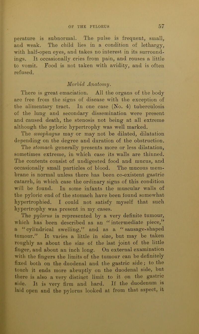 perature is subnormal. The pulse is frequent, small, and weak. The child lies in a condition of lethargy, with half-open eyes, and takes no interest in its surround- ings. It occasionally cries from pain, and rouses a little to vomit. Food is not taken with avidity, and is often refused. Morbid Anatomy. There is great emaciation. All the organs of the body are free from the signs of disease with the exception of the alimentary tract. In one case (No. 4) tuberculosis of the lung and secondary dissemination were present and caused death, the stenosis not being at all extreme although the pyloric hypertrophy was well marked. The oesophagus may or may not be dilated, dilatation depending on the degree and duration of the obstruction. The stomach generally presents more or less dilatation, sometimes extreme, in which case its walls are thinned. The contents consist of undigested food and mucus, and occasionally small particles of blood. The mucous mem- brane is normal unless there has been co-existent gastric catarrh, in which case the ordinary signs of this condition will be found. In some infants the muscular walls of the pyloric end of the stomach have been found somewhat hypertrophied. I could not satisf} myself that such hypertrophy was present in my cases. The pylorus is represented by a very definite tumour, which has been described as an intermediate piece, a ^‘cylindrical swelling,’^ and as a “ sausage-shaped tumour.It varies a little in size, but may be taken roughly as about the size of the last joint of the little finger, and about an inch long. On external examination with the fingers the limits of the tumour can be definitely fixed both on the duodenal and the gastric side; to the touch it ends more abruptly on the duodenal side, but there is also a very distinct limit to it on the gastric side. It is very firm and hard. If the duodenum is laid open and the pylorus looked at from that aspect, it