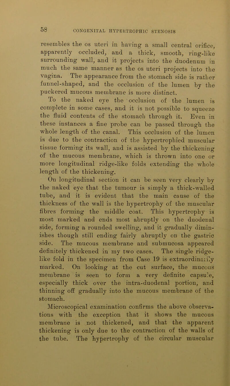 resembles the os uteri in having a small central orifice, apparently occluded, and a thick, smooth, ring-like surrounding wall, and it projects into the duodenum in much the same manner as the os uteri projects into the vagina. The appearance from the stomach side is rather funnel-shaped, and the occlusion of the lumen by the puckered mucous membrane is more distinct. To the naked eye the occlusion of the lumen is complete in some cases, and it is not possible to squeeze the fluid contents of the stomach through it. Even in these instances a fine probe can be passed through the whole length of the canal. This occlusion of the lumen is due to the contraction of the hypertrophied muscular tissue forming its wall, and is assisted by the thickening of the mucous membrane, which is thrown into one or more longitudinal ridge-like folds extending the whole length of the thickening. On longitudinal section it can be seen veiy clearly by the naked eye that the tumour is simply a thick-walled tube, and it is evident that the main cause of the thickness of the wall is the hypertrophy of the muscular fibres forming the middle coat. This hypertrophy is most marked and ends most abruptly on the duodenal side, forming a rounded swelling, and it gradually dimin- ishes though still ending fairly abruptly on the gastric side. The mucous membrane and submucosa appeared definitely thickened in my two cases. The single ridge- like fold in the specimen from Case 19 is extraordinarily marked. On looking at the cut surface, the mucous membrane is seen to form a very definite capsule, especially thick over the intra-duodenal portion, and thinning off gradually into the mucous membrane of the stomach. Microscopical examination confirms the above observa- tions with the exception that it shows the mucous membrane is not thickened, and that the apparent thickening is only due to the contraction of the walls of the tube. The hypertrophy of the circular muscular I