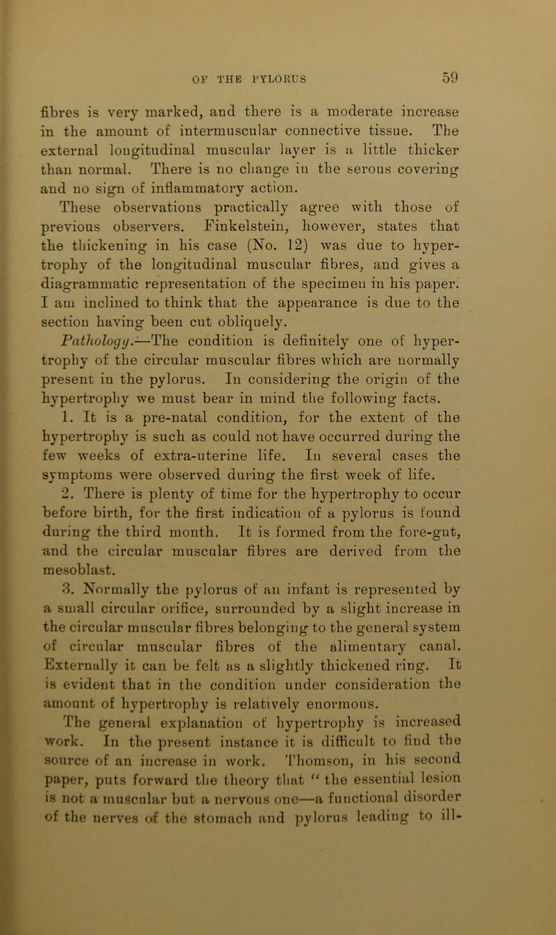 fibres is very marked, and there is a moderate increase in the amount of intermuscular connective tissue. The external longitudinal muscular layer is a little thicker than normal. There is no change in the serous covering and no sign of inflammatory action. These observations practically agree with those of previous observers. Finkelstein, however, states that the thickening in his case (No. 12) was due to hyper- trophy of the longitudinal muscular fibres, and gives a diagrammatic representation of the specimen in his paper. I am inclined to think that the appearance is due to the section having been cut obliquely. Pathologycondition is definitely one of hyper- trophy of the circular muscular fibres which are normally present in the pylorus. In considering the origin of the hypertrophy we must bear in mind the following facts. 1. It is a pre-natal condition, for the extent of the hypertrophy is such as could not have occurred during the few weeks of extra-uterine life. In several cases the symptoms were observed during the first week of life. 2. There is plenty of time for the hypertrophy to occur before birth, for the first indication of a pylorus is found during the third month. It is formed from the fore-gut, and the circular muscular fibres are derived from the mesoblast. 3. Normally the pylorus of an infant is represented by a small circular orifice, surrounded by a slight increase in the circular muscular fibres belonging to the general system of circular muscular fibres of the alimentary canal. Externally it can be felt as a slightly thickened ring. It is evident that in the condition under consideration the amount of hypertrophy is relatively enormous. The general explanation of hypertrophy is increased work. In the present instance it is difficult to find the source of an increase in work. Thomson, in his second paper, puts forward the theory that the essential lesion is not a muscular but a nervous one—a functional disorder of the nerves of the stomach and pylorus leading to ill-