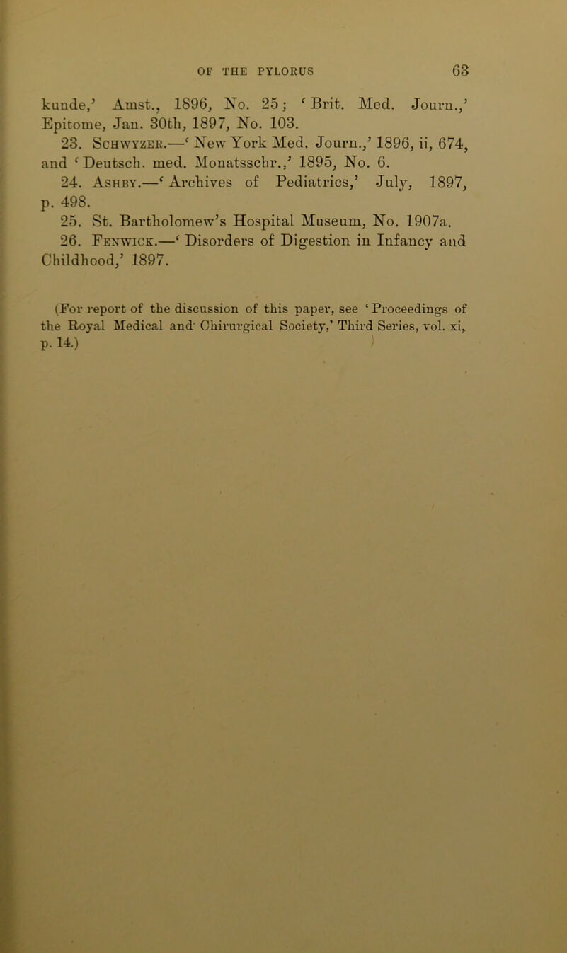 kunde,’ Amst., 1896, No. 25; ^ Brit. Med. Journ./ Epitome, Jau. 30th, 1897, No. 103. 23. ScHWYZER.—‘ New York Med. Journ.,^ 1896, ii, 674, and ^Deutsch. med. Monatssclir./ 1895, No. 6. 24. Ashby.—‘ Archives of Pediatrics,’ July, 1897, p. 498. 25. St. Bartholomew’s Hospital Museum, No. 1907a. 26. Fenwick.—^ Disorders of Digestion in Infancy and Childhood,’ 1897. (For report of the discussion of this paper, see ‘ Proceedings of the Royal Medical and' Chirurgical Society,’ Third Series, vol. xi, p. 14.) )