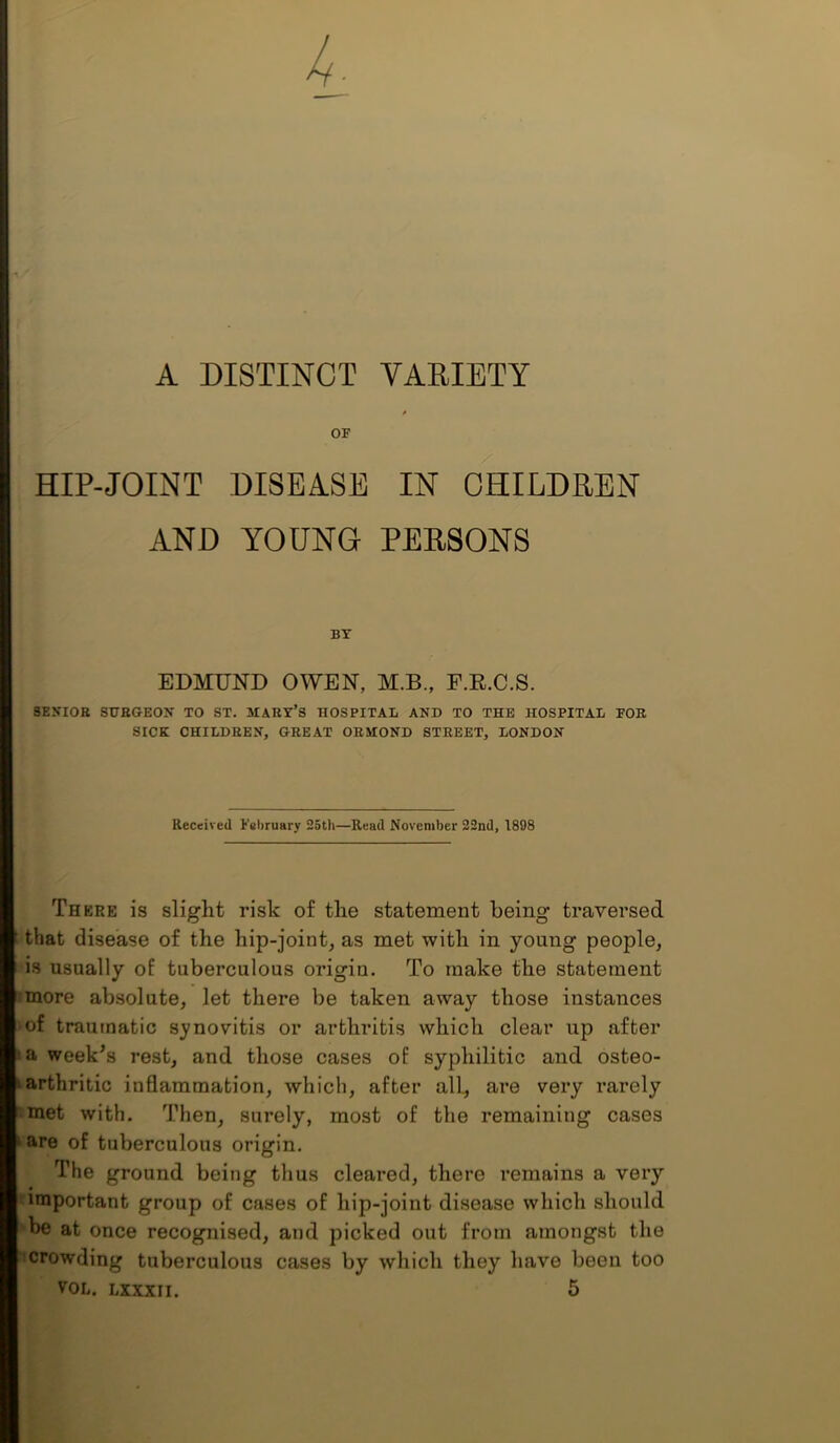 A DISTINCT YARIETY OF HIP-JOINT DISEASE IN OHILDPEN AND YOUNG PEE80NS BY EDMUND OWEN, M.B., F.E.C.S. SENIOR SURGEON TO ST. MARY’S HOSPITAL AND TO THE HOSPITAL FOE SICK CHILDREN, GREAT ORMOND STREET, LONDON Received February 25th—Read November 22nd, 1898 There is slight risk of the statement being traversed that disease of the hip-joint, as met with in young people, is usually of tuberculous origin. To make the statement ■ more absolute, let there be taken away those instances • of traumatic synovitis or arthritis which clear up after i»a week’s rest, and those cases of syphilitic and osteo- arthritic inflammation, which, after all, are very rarely met with. Then, surely, most of the remaining cases are of tuberculous origin. The ground being thus cleared, there remains a very important group of cases of hip-joint disease which should be at once recognised, and picked out from amongst the crowding tuberculous cases by which they have been too