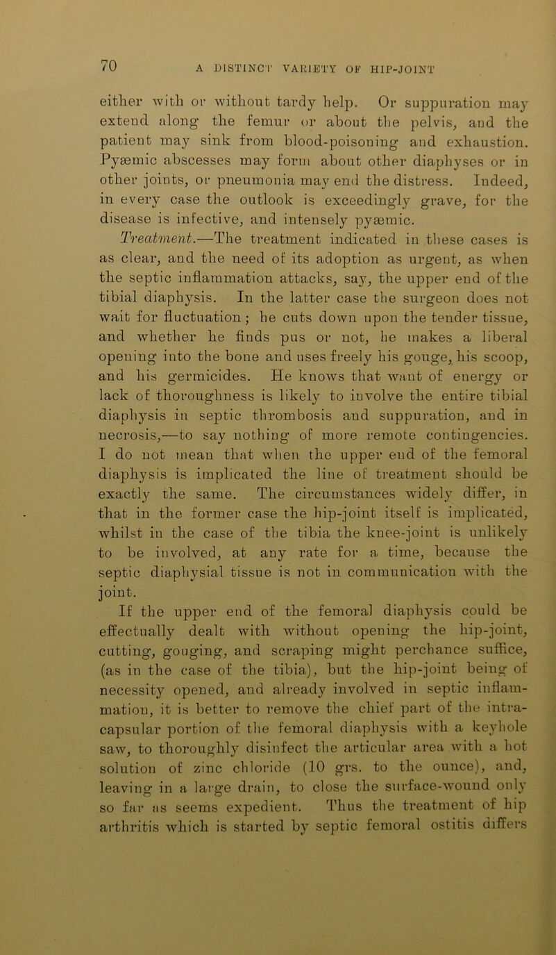 either with or without tardy help. Or suppuration may extend along the femur or about the pelvis, and the patient may sink from blood-poisoning and exhaustion. Pyaemic abscesses may form about other diaphyses or in other joints, or pneumonia may end the distress. Indeed, in every case the outlook is exceedingly grave, for the disease is infective, and intensely pyaemic. Treatment.—The treatment indicated in these cases is as clear, and the need of its adoption as urgent, as when the septic inflammation attacks, say, the upper end of the tibia! diaphysis. In the latter case the surgeon does not wait for fluctuation ; he cuts down upon the tender tissue, and whether he finds pus or not, he makes a liberal opening into the bone and uses freely his gouge, his scoop, and his germicides. He knows that want of energy or lack of thoroughness is likely to involve the entire tibial diaphysis in septic thrombosis and suppuration, and in necrosis,—to say nothing of more remote contingencies. I do not mean that wlien the upper end of the femoral diaphysis is implicated the line of treatment should be exactly the same. The circumstances widely differ, in that in the former case the hip-joint itself is implicated, whilst in the case of the tibia the knee-joint is unlikely to be involved, at any rate for a time, because the septic diaphysial tissue is not in communication with the joint. If the upper end of the femoral diaphysis could be effectually dealt with without opening the hip-joint, cutting, gouging, and scraping might perchance suffice, (as in the case of the tibia), but the hip-joint being of necessity opened, and alread}^ involved in septic inflam- mation, it is better to remove the chief part of the intra- capsular portion of the femoral diaphysis with a keyhole saw, to thoroughly disinfect the articular area with a hot solution of zinc chloride (10 grs. to the ounce), and, leaving in a large drain, to close the surface-wound only so far as seems expedient. Iflius the treatment of hip arthritis which is started by septic femoral ostitis differs