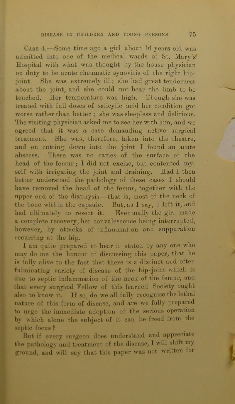 Case 4.—Some time ago a girl about 16 years old was admitted into one of the medical wards of St. MaryV Hospital with what was thought by the house physician on duty to be acnte rheumatic synovitis of the right hip- joint. She was extremely ill; she had great tenderness about the joint, and she could not bear the limb to be touched. Her temperature was high. Though she was treated with full doses of salicylic acid her condition got worse rather than better ; she was sleepless and delirious. The visiting physician asked me to see her with him, and we agreed that it was a case demanding active surgical treatment. She was, therefore, taken into the theatre, and on cutting down into the joint I found an acute abscess. There was no caries of the surface of the head of the femur; I did not excise, but contented my- self with irrigating the joint and draining. Had I then better understood the patliology of these cases I should have removed the head of the femur, together with the upper end of the diaphysis—that is, most of the neck of the bone within the capsule. But, as I say, I left it, and had ultimately to resect it. Eventually the girl made a complete recovery, her convalescence being interrupted, however, by attacks of inflammation and suppuration recurring at the hip. I am quite prepared to hear it stated by any one who may do me the honour of discussing this paper, that he is fully alive to the fact that there is a distinct and often fulminating variety of disease of the hip-joint which is due to septic inflammation of tlie neck of the femur, and that every surgical Fellow of this learned Society ought also to know it. If so, do we all fully recogniso the lethal nature of this form of disease, and are we fully prepared to urge the immediate adoption of the serious operation by which alone the subject of it can be freed from the septic focus ? But if every .‘surgeon does understand and appreciate the pathology and treatment of the disease, I will shift ni} ground, and will say that this paper was not written foi