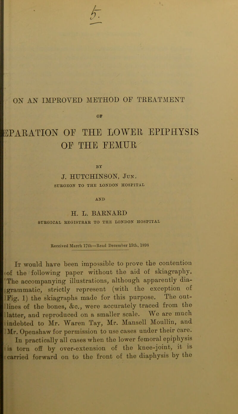 ON AN IMPEOVED METHOD OP TEEATMENT OF SPARATION or THE LOWEE EPIPHYSIS OE THE EEMUE^ BY J. HUTCHINSON, Jun. SITEGEON TO THE LONDON HOSPITAL AND H. L. BAENAED SDBGICAL KEGISTRAR TO THE LONDON HOSPITAL Received March 17tli—Read Decenil)er 13th, 1898 It would have been impossible to prove the contention of the following paper without the aid of skiagraphy. The accompanying illustrations, although apparently dia- igrammatic, strictly represent (with the exception of IFig. 1) the skiagraphs made for this purpose. The out- lines of the bones, &c., were accurately traced from the latter, and reproduced on a smaller scale. We are much • indebted to Mr. Waren Tay, Mr. Mansell Moulliu, and Mr. Openshawfor permission to use cases under their Care. In practically all cases wlien the lower femoral epiphysis is torn off by over-extension of the knee-joint, it is carried forward on to the front of the diaphysis by the