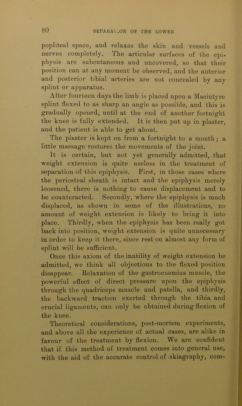popliteal space^ and relaxes the skin and vessels and nerves completely. The articular surfaces of the epi- physis are subcutaneous and uncovered, so that their position can at any moment be observed, and the anterior and posterior tibial arteries are not concealed by any splint or apparatus. After fourteen days the limb is placed upon a Macintyre splint flexed to as sharp an angle as possible, and this is gradually opened, until at the end of another fortnight the knee is fully extended. It is then put up in plaster, and the patient is able to get about. The plaster is kept on from a fortnight to a month; a little massage restores the movements of the joint. It is certain, but not yet generally admitted, that weight extension is quite useless in the treatment of separation of this epiphysis. First, in those cases where the periosteal sheath is intact and the epiphysis merely loosened, there is nothing to cause displacement and to be counteracted. Secondly, where the epiphysis is much displaced, as shown in some of the illustrations, no amount of weight extension is likely to bring it into place. Thirdly, when the epiphysis has been really got back into position, weight extension is quite unnecessary in order to keep it there, since rest on almost any form of splint will be sufficient. Once this axiom of the inutility of weight extension be admitted, we think all objections to the flexed position disappear. Relaxation of the gastrocnemius muscle, the powerful effect of direct pressure upon the epiphysis through the quadriceps muscle and patella, and thirdly, the backward traction exerted through the tibia and crucial ligaments, can only be obtained during flexion of the knee. Theoretical considerations, post-mortem experiments, and above all the experience of actual cases, are alike in favour of the treatment by flexion. We are confident that if this method of treatment comes into general use, with the aid of the accurate control of skiagraphy, com-