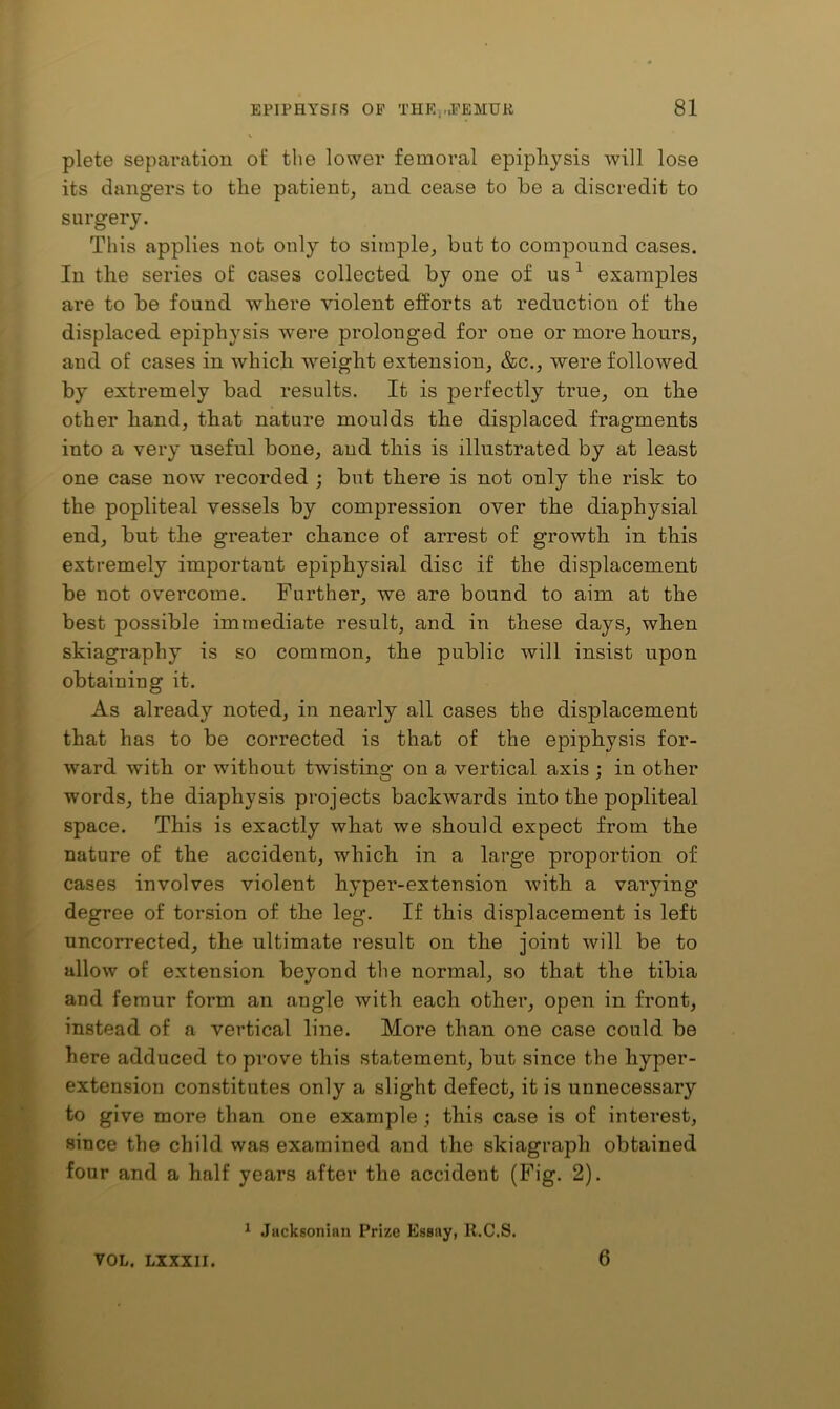 plete separation ot‘ the lower femoral epipliysis will lose its dangers to the patient, and cease to be a discredit to surgery. This applies not only to simple, but to compound cases. In the series o£ cases collected by one of us ^ examples are to be found where violent efforts at reduction of the displaced epiphysis were prolonged for one or more hours, and of cases in which weight extension, &c., were followed by extremely bad results. It is perfectly true, on the other hand, that nature moulds the displaced fragments into a very useful bone, and this is illustrated by at least one case now recorded ; but there is not only the risk to the popliteal vessels by compression over the diaphysial end, but the greater chance of arrest of growth in this extremely important epiphysial disc if the displacement be not overcome. Further, we are bound to aim at the best possible immediate result, and in these days, when skiagraphy is so common, the public will insist upon obtaining it. As already noted, in nearly all cases the displacement that has to be corrected is that of the epiphysis for- ward with or without twisting on a vertical axis ; in other words, the diaphysis projects backwards into the popliteal space. This is exactly what we should expect from the nature of the accident, which in a large proportion of cases involves violent hyper-extension with a varying degree of torsion of the leg. If this displacement is left nncorrected, the ultimate result on the joint will be to allow of extension beyond the normal, so that the tibia and femur form an angle with each othei*, open in front, instead of a vertical line. More than one case could be here adduced to prove this statement, but since the hyper- extension constitutes only a slight defect, it is unnecessary to give more than one example ; this case is of interest, since the child was examined and the skiagraph obtained four and a half years after the accident (Fig. 2). VOL. LIXXII. * Jiickgoniun Prize Essay, R.C.S. 6