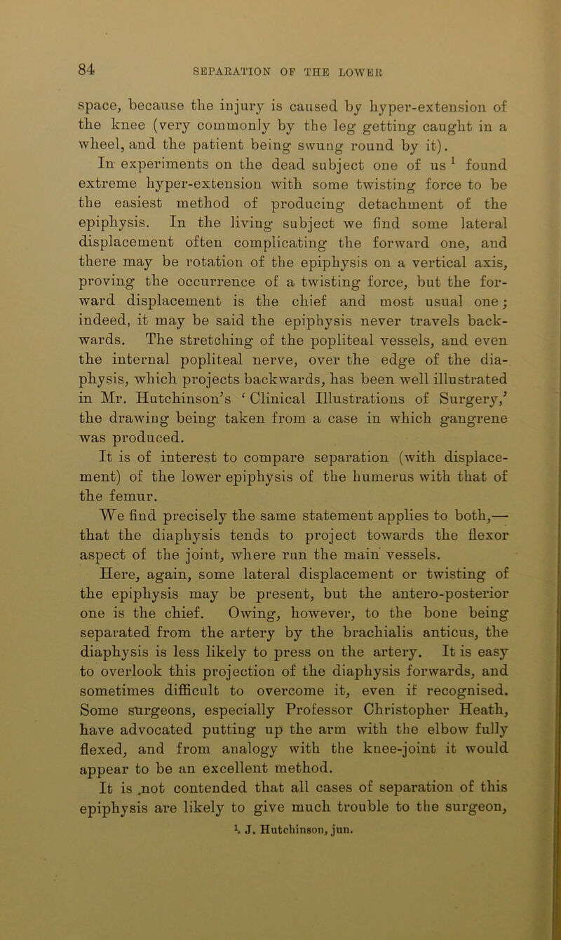 space, because the injury is caused by hyper-extension of the knee (very commonly by the leg getting caught in a wheel, and the patient being swung round by it). In experiments on the dead subject one of us ^ found extreme hyper-extension with some twisting force to be the easiest method of producing detachment of the epiphysis. In the living subject we find some lateral displacement often complicating the forward one, and there may be rotation of the epiphysis on a vertical axis, proving the occurrence of a twisting force, but the for- ward displacement is the chief and most usual one; indeed, it may be said the epiphysis never travels back- wards. The stretching of the popliteal vessels, and even the internal popliteal nerve, over the edge of the dia-. physis, which projects backwards, has been well illustrated in Mr. Hutchinson’s ‘ Clinical Illustrations of Surgery,’ the drawing being taken from a case in which gangrene was produced. It is of interest to compare separation (with displace- ment) of the lower epiphysis of the humerus with that of the femur. We find precisely the same statement applies to both,— that the diaphysis tends to project towards the flexor aspect of the joint, where run the main vessels. Here, again, some lateral displacement or twisting of the epiphysis may be present, but the antero-posterior one is the chief. Owing, however, to the bone being separated from the artery by the brachialis anticus, the diaphysis is less likely to press on the artery. It is easy to overlook this projection of the diaphysis forwards, and sometimes difficult to overcome it, even if recognised. Some surgeons, especially Professor Christopher Heath, have advocated putting up the arm with the elbow fully flexed, and from analogy with the knee-joint it would appear to be an excellent method. It is .not contended that all cases of separation of this epiphysis are likely to give much trouble to the surgeon, \ J. Hutchinson, jun.
