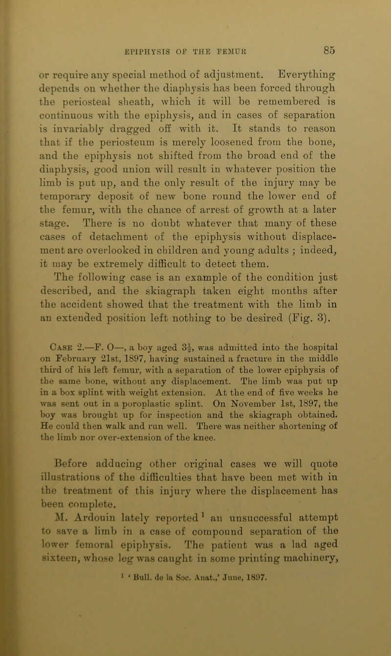 or require any special method of adjustment. Everything depends on whether the diaphysis has been forced through the periosteal sheath, which it will be remembered is continuous with the epiphysis, and in cases of separation is invariably dragged off with it. It stands to reason that if the periosteum is merely loosened from the bone, and the epiphysis not shifted from the broad end of the diaphysis, good union will result in whatever position the limb is put up, and the only result of the injury may be temporary deposit of new bone round the lower end of the femur, with the chance of arrest of growth at a later stage. There is no doubt whatever that many of these cases of detachment of the epiphysis without displace- ment are overlooked in children and young adults ; indeed, it may be extremely difficult to detect them. The following case is an example of the condition just described, and the skiagraph taken eight months after the accident showed that the treatment with the limb in an extended position left nothing to be desired (Fig. 3). Case 2.—F. 0—, a boy aged 3|^, was admitted into the hospital on February 21st, 1897, having sustained a fracture in the middle third of his left femur, with a separation of the lower epiphysis of the same bone, without any displacement. The limb was put up in a box splint with weight extension. At the end of five weeks he was sent out in a poroplastic splint. On November 1st, 1897, the boy was brought up for inspection and the skiagraph obtained. He could then walk and run well. There was neither shortening of the limb nor over-extension of the knee. Before adducing other original cases we will quote illustrations of the difficulties that have been met with in the treatment of this injury where the displacement has been complete. M. Ardouin lately reported ^ an unsuccessful attempt to save a limb in a case of compound separation of the lower femoral epiphysis. The patient was a lad aged sixteen, whose leg was caught in some printing machinery, ^ ‘ Hull, do la Soc. Anat.,’ June, 1897.