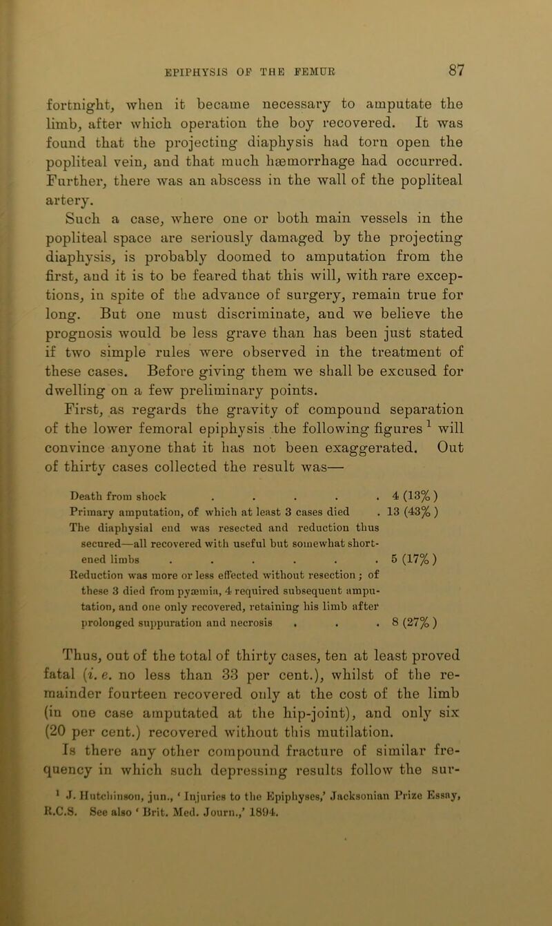 fortnight, when it became necessary to amputate the limb, after which operation the boy recovered. It was found that the projecting diaphysis had torn open the popliteal vein, and that much haemorrhage had occurred. Further, there was an abscess in the wall of the popliteal artery. Such a case, where one or both main vessels in the popliteal space are seriously damaged by the projecting diaphysis, is probably doomed to amputation from the first, and it is to be feared that this will, with rare excep- tions, in spite of the advance of surgery, remain true for long. But one must discriminate, and we believe the prognosis would be less grave than has been just stated if two simple rules were observed in the treatment of these cases. Before giving them we shall be excused for dwelling on a few preliminary points. First, as regards the gravity of compound separation of the lower femoral epiphysis the following figures ^ will convince anyone that it has not been exaggerated. Out of thirty cases collected the result was— Death from shock . . . . .4 (13%) Primary amputation, of which at least 3 cases died . 13 (43% ) The diaphysial end was resected and reduction thus secured—all recovered with useful but somewhat short- ened limbs . . . . . .5 (17%) Reduction was more or less effected without resection ; of these 3 died from pyaemia, 4 required subsequent ampu- tation, and one only recovered, retaining his limb after prolonged suppuration and necrosis . . .8 (27%) Thus, out of the total of thirty cases, ten at least proved fatal (^. e. no less than 33 per cent.), whilst of the re- mainder fourteen recovered only at the cost of the limb (in one case amputated at the hip-joint), and only six (20 per cent.) recovered without this mutilation. Is there any other compound fracture of similar fre- quency in which such depressing results follow the sur- * <1. Hutchinson, inn., ‘ Injuries to the Epiphyses,’ Jacksonian Prize Essay, R.C.S. See also ‘ Brit. Med. Journ.,’ 1894.