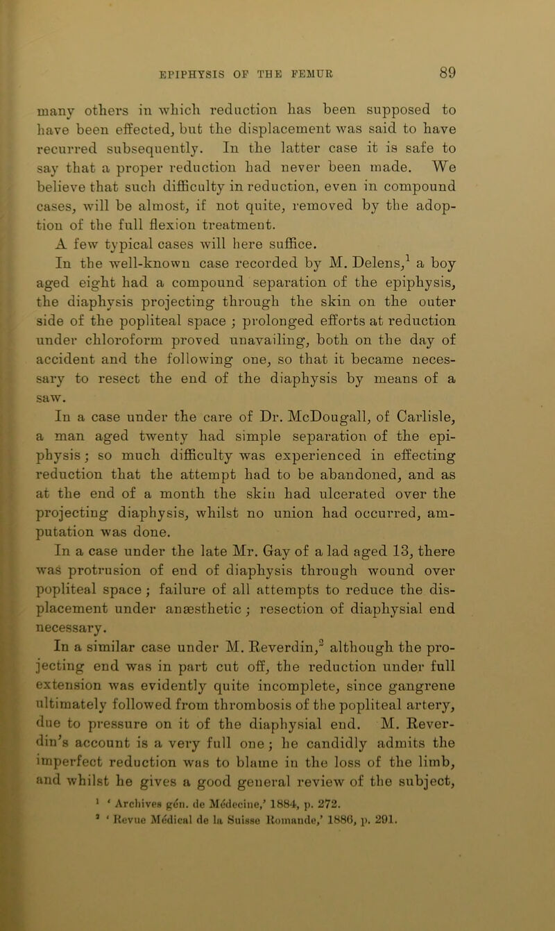 many others in which reduction has been supposed to have been effected^ but the displacement was said to have recurred subsequently. In the latter case it is safe to say that a proper reduction had never been made. We believe that such difficulty in reduction, even in compound cases, will be almost, if not quite, removed by the adop- tion of the full flexion treatment. A few typical cases will here suffice. In the well-known case recorded by M. Delens,^ a boy aged eight had a compound separation of the epiphysis, the diaphysis projecting through the skin on the outer side of the popliteal space ; prolonged efforts at reduction under chloroform proved unavailing, both on the day of accident and the following one, so that it became neces- sary to resect the end of the diaphysis by means of a saw. In a case under the care of Dr. McDoug-all, of Carlisle, a man aged twenty had simple separation of the epi- physis ; so much difficulty was experienced in effecting reduction that the attempt had to be abandoned, and as at the end of a month the skin had ulcerated over the projecting diaphysis, whilst no union had occurred, am- putation was done. In a case under the late Mr. Gay of a lad aged 13, there was protrusion of end of diaphysis through wound over popliteal space ; failure of all attempts to reduce the dis- placement under anaesthetic j resection of diaphysial end necessary. In a similar case under M. Reverdin, although the pro- jecting end was in part cut off, the reduction under full extension was evidently quite incomplete, since gangrene ultimately followed from thrombosis of the popliteal artery, due to pressure on it of the diaphysial end. M. Rever- din’s account is a very full one; he candidly admits the imperfect reduction was to blame iu the loss of the limb, and whilst he gives a good general review of the subject, ‘ ‘ Arcliives pen. de Medecine,’ 1884, p. 272. ’ ‘ Revue M«;dical de la Suisse Roinaude,’ 1880, p. 291.