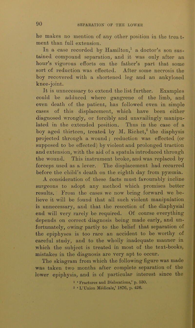 he makes no mention of any other position in the treat- ment than full extension. In a case recorded by Hamilton/ a doctor’s son sus- tained compound separation^ and it was only after an hour’s vigorous efforts on the father’s part that some sort of reduction was effected. After some necrosis the boy recovered with a shortened leg and an ankylosed knee-joint. It is unnecessary to extend the list further. Examples could be adduced where gangrene of the limbj and even death of the patient, has followed even in simple cases of this displacement, which have been either diagnosed wrongly, or forcibly and unavailingly manipu- lated in the extended position. Thus in the case of a boy aged thirteen, treated by M. Richet,^ the diaphysis projected through a wound; reduction was effected (or supposed to be effected) by violent and prolonged traction and extension, with the aid of a spatula introduced through the wound. This instrument broke, and was replaced by forceps used as a lever. The displacement had recurred before the child’s death on the eighth day from pyaemia. A consideration of these facts must favourably incline sui’geons to adopt any method which promises better results. From the cases we now bring forward we be- lieve it will be found that all such violent manipulation is unnecessary, and that the resection of the diaphysial end will very rarely be required. Of course everything depends on correct diagnosis being made early, and un- fortunately, owing partly to the belief that separation of the epiphyses is too rare an accident to be worthy of careful study, and to the wholly inadequate manner in which the subject is treated in most of the text-books, mistakes in the diagnosis are very apt to occur. The skiagram from which the following figure was made was taken two months after complete separation of the lower epiphysis, and is of particular interest since the 1 ‘ Fractures and Dislocations/ p. 530. 2 ‘ L’Union Mcdicale/ 1876, p. 426.