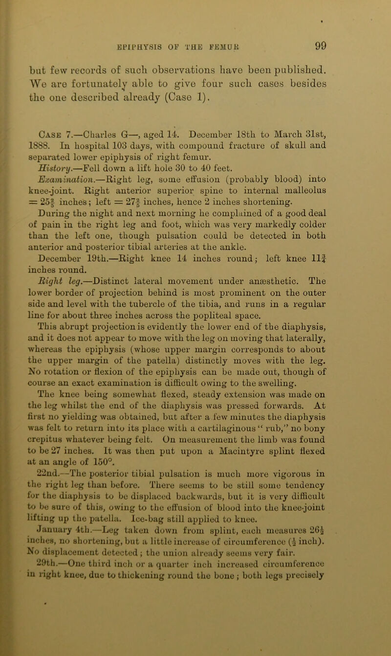 bat few records of such observations have been published. We are fortunately able to give four such cases besides the one described already (Case 1). Case 7.—Charles G—, aged 14, December 18th to March 31st, 1888. In hospital 103 days, with compound fracture of skull and separated lower epiphysis of right femur. History.—Fell down a lift hole 30 to 40 feet. Examination.—Right leg, some effusion (probably blood) into knee-joint. Right anterior superior spine to internal malleolus = 25f inches; left = 27| inches, hence 2 inches shortening. During the night and next morning he complained of a good deal of pain in the right leg and foot, which was very markedly colder than the left one, though pulsation could be detected in both anterior and posterior tibial arteries at the ankle. December 19th.—Right knee 14 inches round; left knee Ilf inches round. Right leg.—Distinct lateral movement under anaesthetic. The lower border of projection behind is most prominent on the outer- side and level with the tubercle of the tibia, and runs in a regular- line for about three inches across the popliteal space. This abrupt projection is evidently the lower- end of the diaphysis, and it does not appear- to move with the leg on moving that laterally, whereas the epiphysis (whose upper- margin corresponds to about the upper- mar-gin of the patella) distinctly moves with the leg. No rotation or flexion of the epiphysis can be made oirt, though of course an exact examination is difficult owing to the swelling. The knee being somewhat flexed, steady extension was made on the leg whilst the end of the diaphysis was pressed forwards. At first no yielding was obtained, but after a few minutes the diaphysis was felt to return into its place with a cartilaginous “ rub,” no bony crepitus whatever- being felt. On measurement the limb was found to be 27 inches. It was then put upon a Macintyre splint flexed at an angle of 150°, 22nd.—The posterior tibial pulsation is much more vigorous in the right leg than before. There seems to be still some tendency for the diaphysis to be displaced backwards, but it is very difficult to be sure of this, owing to the effusion of blood into the knee-joint lifting up the patella. Ice-bag still applied to knee. January 4th.—Leg taken down from splint, each measures 26^ inches, no shortening, but a little increase of circumference (i iuch). No displacement detected ; the union already seems very fair. 29th.—One third inch or a quarter iuch increased circumference in right knee, due to thickening round the bone ; both legs precisely