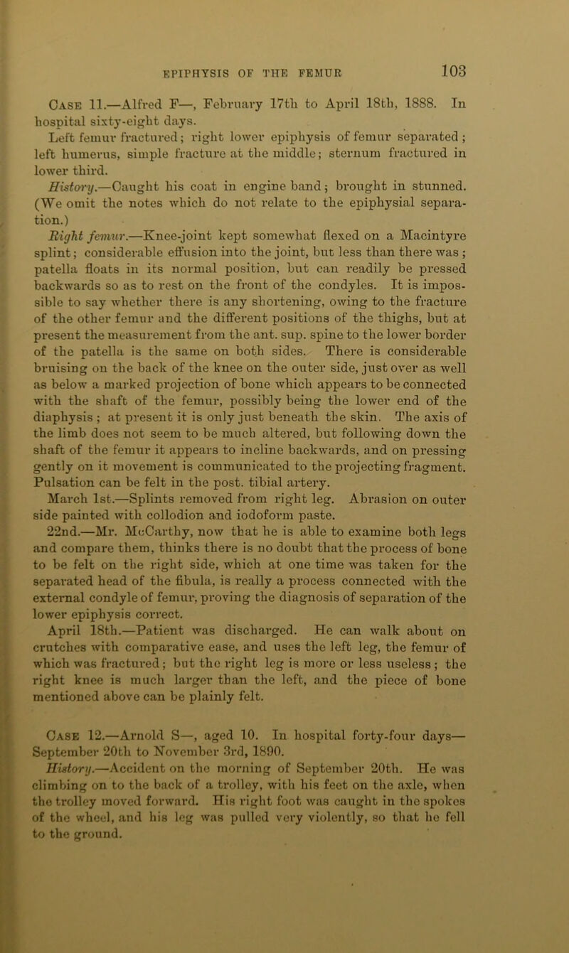 Case 11.—Alfred F—, February 17tb to April 18th, 1888. In hospital sixty-eight days. Left femur fractured; right lower epiphysis of femur separated; left humerus, simple fracture at the middle; sternum fractured in lower third. History.—Caught his coat in engine band; brought in stunned. (We omit the notes which do not relate to the epiphysial separa- tion.) Bight fenmir.—Knee-joint kept somewhat flexed on a Macintyre splint; considerable effusion into the joint, but less than there was ; patella floats in its normal position, but can readily be pi’essed backwards so as to rest on the front of the condyles. It is impos- sible to say whether there is any shortening, owing to the fracture of the other femur and the different positions of the thighs, but at present the measui-ement from the ant. sup. spine to the lower border of the patella is the same on both sides,/ There is considerable bruising on the back of the knee on the outer side, just over as well as below a marked projection of bone which appears to be connected with the shaft of the femur, possibly being the lower end of the diaphysis ; at present it is only just beneath the skin. The axis of the limb does not seem to be much altered, but following down the shaft of the femur it appears to incline backwards, and on pressing gently on it movement is communicated to the pi’ojecting fragment. Pulsation can be felt in the post, tibial artery. March 1st.—Splints removed from right leg. Abrasion on outer side painted with collodion and iodoform paste. 22nd.—Mr. McCarthy, now that he is able to examine both legs and compare them, thinks there is no doubt that the process of bone to be felt on the right side, which at one time was taken for the separated head of the fibula, is really a process connected with the external condyle of femur, proving the diagnosis of separation of the lower epiphysis correct. April 18th.—Patient was discharged. He can walk about on crutches with comparative ease, and uses the left leg, the femur of which was fractured; but the right leg is more or less useless; the right knee is much larger than the left, and the piece of bone mentioned above can be plainly felt. Case 12.—Arnold S—, aged 10. In hospital forty-four days— September 20th to November 3rd, 1890. History.—Accident on the morning of September 20th. He was climbing on to the back of a trolley, with his feet on the axle, when the trolley moved forward. His right foot was caught in the spokes of the wheel, .and his leg was pulled very violently, so th.at ho fell to the ground.