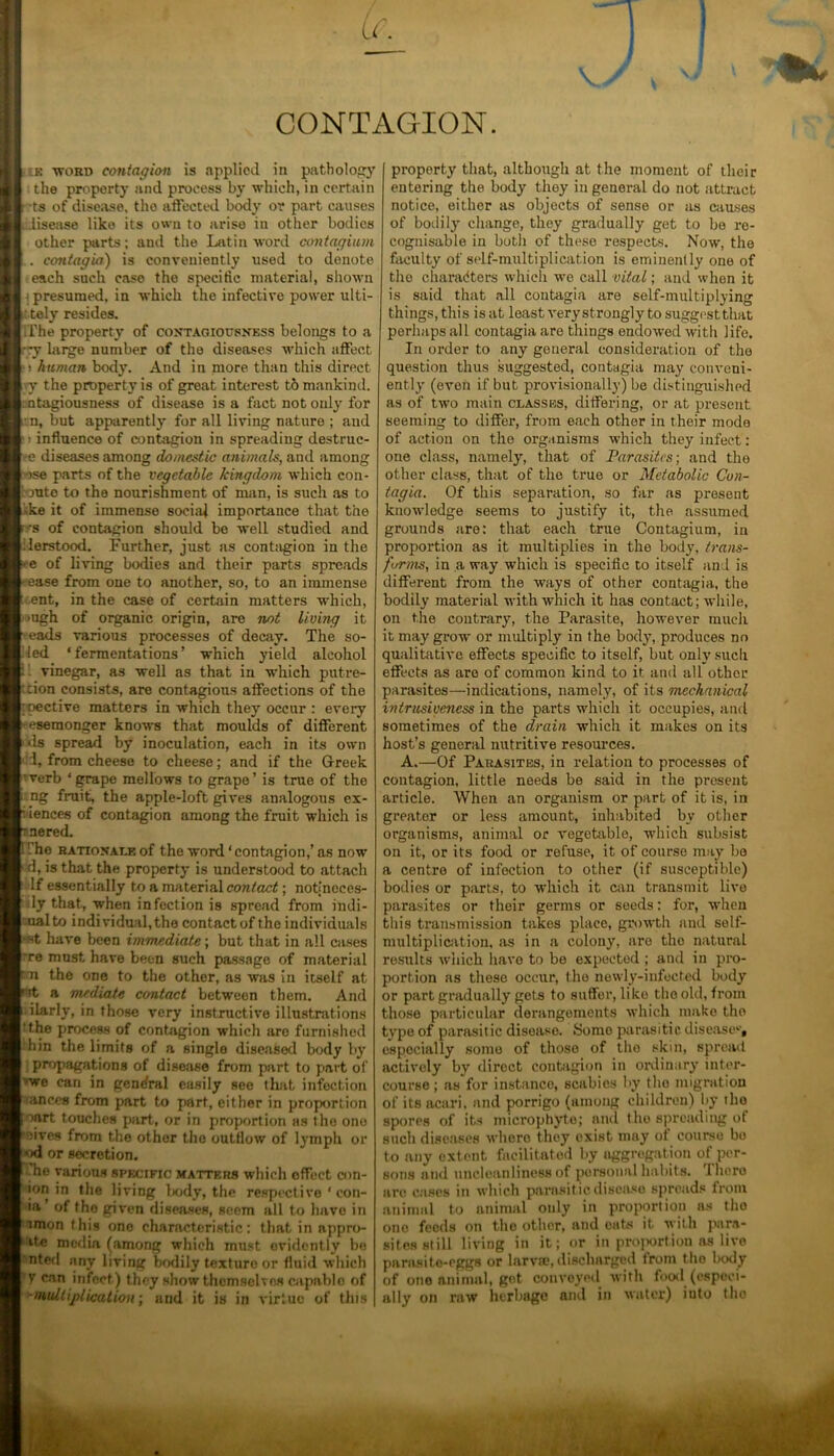 CONTAGION. e -word contagion is applied in pathology the property and process by which, in certain ■ ts of disease, the affected body or part causes idisease like its owu to arise in other bodies other parts; and the Latin word contagium . contagia) is conveniently used to denote each such case the specific material, shown • presumed, in which the infective power ulti- f. tely resides. The property of contagiousness belongs to a rry large number of the diseases which affect human body. And in more than this direct i y the property is of great interest to mankind. : ntagiousness of disease is a fact not only for n, but apparently for all living nature ; and influence of contagion in spreading destruc- ee diseases among domestic animals, and among >se parts of the vegetable kingdom which con- fute to the nourishment of man, is such as to •ke it of immense social importance that the -s of contagion should be well studied and derstood. Further, just as contagion in the e of living bodies and their parts spreads -ease from one to another, so, to an immense ent, in the case of certain matters which, >ugh of organic origin, are not livmg it eads various processes of decay. The so- iled ‘fermentations’ which yield alcohol vinegar, as well as that in which putre- ' don consists, are contagious affections of the - oective matters in which they occur : every -eseraonger knows that moulds of different ds spread by inoculation, each in its own 1, from cheese to cheese; and if the Greek verb ‘grape mellows to grape’ is true of the ng fruit, the apple-loft gives analogous ex- igences of contagion among the fruit which is nered. . rhe rationale of the word ‘ contagion,’ as now d, is that the property is understood to attach If essentially to a material contact; notjncces- ly that., when infection is spread from indi- ualto individual, the contact of the individuals 'St have been immediate; but that in all cases re must have been such passage of material n the one to the other, as was in itself at a mediate contact between them. And ilarly, in those very instructive illustrations ‘the process of contagion which aro furnished bin the limits of a single diseased body by propagations of disease from part to part of we can in general easily see that infection ances from part to part, either in proportion oart touches part, or in proportion as the one oives from the other the outflow of lymph or *>d or secretion. 'he various specific matters which offect con- ion in the living body, the respective ' con- ia’ of tho given diseases, scorn all to have in imon this one characteristic: that in nppro- ite media (among which must evidently be nted any living bodily texturo or fluid which V can infect) they show thcmschos capablo of -multiplication-, and it is in virtue of this property that, although at the moment of their entering the body they in general do not attract notice, either as objects of sense or as causes of bodily change, they gradually get to be re- cognisable in both of these respects. Now, the faculty of self-multiplication is eminently one of tho characters which we call vital; and when it is said that all contagia are self-multiplying things, this is at least very strongly to suggest that perhaps all contagia are things endowed with life. In order to any general consideration of tho question thus suggested, contagia may conveni- ently (even if but provisionally) be distinguished as of two main classes, differing, or at present seeming to differ, from each other in their mode of action on the organisms which they infect: one class, namely, that of Parasites-, and the other class, that of the true or Metabolic Con- tagia. Of this separation, so far as present knowledge seems to justify it, the assumed grounds are: that each true Contagium, in proportion as it multiplies in the body, trans- forms, in a way which is specific to itself and is different from the ways of other contagia, the bodily material with which it has contact; while, on the contrary, the Parasite, however much it may grow or multiply in the body, produces no qualitative effects specific to itself, but only such effects as are of common kind to it and all other parasites—indications, namely, of its mechanical intrusiveness in the parts which it occupies, and sometimes of the drain which it makes on its host’s general nutritive resources. A.—Of Parasites, in relation to processes of contagion, little needs be said in the present article. When an organism or part of it is, in greater or less amount, inhabited by other organisms, animal or vegetable, which subsist on it, or its food or refuse, it of course may bo a centre of infection to other (if susceptible) bodies or parts, to which it can transmit live parasites or their germs or seeds: for, when this transmission takes place, growth and self- multiplication, as in a colony, are tho natural results which have to be expected ; and in pro- portion as these occur, the newly-infected body or part gradually gets to suffer, like tho old, from those particular derangements which make tho type of parasitic disease. Some parasitic diseases, especially some of those of tho skin, spread actively by direct contagion in ordinary inter- course; as for instance, scabies by tho migration of its acari. and porrigo (among children) by tho spores of its microphyte; and tho spreading of such diseases where they exist may of course be to any extent facilitated by aggregation of per- sons and uncleanliness of personal habits. There are cases in which parasit ic disease spreads from animal to animal only in proportion as tho ono feeds on the other, and oats it with para- sites still living in it; or in proportion as live parasite-eggs or larvffi, discharged from t he body of ono animal, got conveyed with food.(especi- ally on raw herbage and in water) iuto tho ittill#