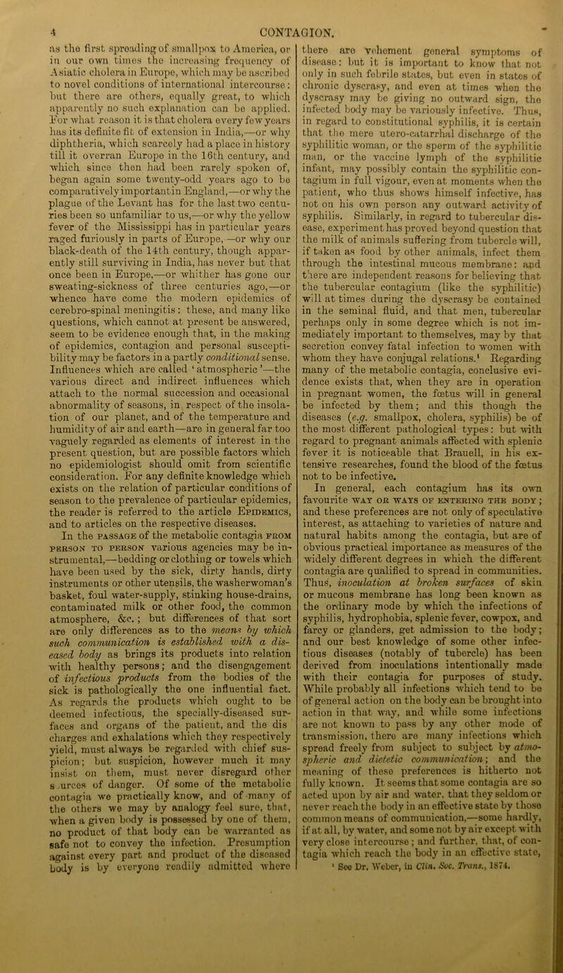 as tlio first spreading of smallpox to Amorica, or in our own times the increasing frequency of Asiatic cholera in Europe, which may be ascribed to novol conditions of international intercourse: but there are others, equally great, to which apparently no such explanation can be applied. l7or what reason it is that cholera every few years has its definite fit of extension in India,—or why diphtheria, which scarcely had a place in history till it overran Europe in the 16th century, and which since then had been rarely spoken of, began again some twenty-odd years ago to be comparatively importantin England,—or why the plague of the Levant has for the last two centu- ries been so unfamiliar to us,—or why the yellow fever of the Mississippi has in particular years raged furiously in parts of Europe, —or why our black-death of the 14th century, though appar- ently still surviving in India, has never but that once been in Europe,—or whither has gone our sweating-sickness of three centuries ago,—or whence have come the modern epidemics of cerebro-spinal meningitis : these, and many like questions, which cannot at present be answered, seem to be evidence enough that, in the making of epidemics, contagion and personal suscepti- bility may be factors in a partly conditional sense. Influences which are called ‘ atmospheric ’—the various direct and indirect influences which attach to the normal succession and occasional abnormality of seasons, in respect of the insola- tion of our planet, and of the temperature and humidity of air and earth—are in general far too vaguely regarded as elements of interest in the present question, but are possible factors which no epidemiologist should omit from scientific consideration. For any definite knowledge 'which exists on the relation of particular conditions of season to the prevalence of particular epidemics, the reader is referred to the article Epidemics, and to articles on the respective diseases. In the passage of the metabolic contagia from person to person various agencies may be in- strumental,—bedding or clothing or towels which have been used by the sick, dirty hands, dirty instruments or other utensils, the washerwoman’s basket, foul water-supply, stinking house-drains, contaminated milk or other food, the common atmosphere, &c. ; but differences of that sort are only differences as to the means by which such communication is established with a dis- eased body as brings its products into relation with healthy persons; and the disengagement of infectious products from the bodies of the sick is pathologically the one influential fact. As regards the products which ought to be deemed infectious, the specially-diseased sur- faces and organs of the patient, and the dis charges and exhalations which they respectively yield, must always be regarded with chief sus- picion; but suspicion, however much it may insist on them, must never disregard other s.urccs of danger. Of some of the metabolic contagia we practically know, and of many of the others we may by analogy feel sure, that, when a given body is possessed by one of them, no product of that body can bo warranted as safe not to convey the infoction. Presumption against every part and product of the disoasod body is by everyone readily admitted where there aro vehemont goncral symptoms of disease: but it is important to know that not only in such fobrilo states, but even in states of chronic dyscrasy, and even at times when the dyscrasy may be giving no outward sign, the infected body may be variously infective. Thus, in regard to constitutional syphilis, it is certain that the mere utero-catarrhal discharge of the syphilitic woman, or the sperm of the syphilitic man, or the vaccine lymph of the syphilitic infant, may possibly contain the syphilitic con- tagiurn in full vigour, even at moments when the patient, who thus shows himself infective, has not on his own person any outward activity of syphilis. Similarly, in regard to tubercular dis- ease, experiment has proved beyond question that the milk of animals suffering from tubercle will, if taken as food by other animals, infect them through the intestinal mucous membrane: and there are independent reasons for believing that the tubercular contagium (like the syphilitic) will at times during the dyscrasy be contained in the seminal fluid, and that men, tubercular perhaps only in some degree which is not im- mediately important to themselves, may by that secretion convey fatal infection to women with whom they have conjugal relations.1 Regarding many of the metabolic contagia, conclusive evi- dence exists that, when they are in operation in pregnant women, the foetus will in general be infected by them; and this though the diseases (e.y. smallpox, cholera, syphilis) be of the most different pathological types: but with regai’d to pregnant animals affected with splenic fever it is noticeable that Brauell, in his ex- tensive researches, found the blood of the foetus not to be infective. In general, each contagium has its own favourite way or ways of entering the body ; and these preferences are not only of speculative interest, as attaching to varieties of nature and natural habits among the contagia, but are of obvious practical importance as measures of the widely different degrees in which the different contagia are qualified to spread in communities. Thus, inoculation at broken surfaces of skin or mucous membrane has long been known as the ordinary mode by which the infections of syphilis, hydrophobia, splenic fever, cowpox, and farcy or glanders, get admission to the body; and our best knowledge of some other infec- tious diseases (notably of tubercle) has been derived from inoculations intentionally made with their contagia for purposes of study. While probably all infections which tend to bo of general action on the body can be brought into action in that way, and while some infections are not known to pass by any other mode of transmission, there are many infections which spread freely from subject to subject by atmo- spheric and dietetic communication; and the meaning of these preferences is hitherto not fully known. It seems that some contagia are so acted upon by air and water, that they seldom or never reach the body in an effective state by those common means of communication,—some hardly, if at all, by water, and some not by air except wit h very close intercourse ; and further, that, of con- tagia which reach the body in an effective state, 1 See Dr. Weber, in Clin. Soc. Trans., 1874.