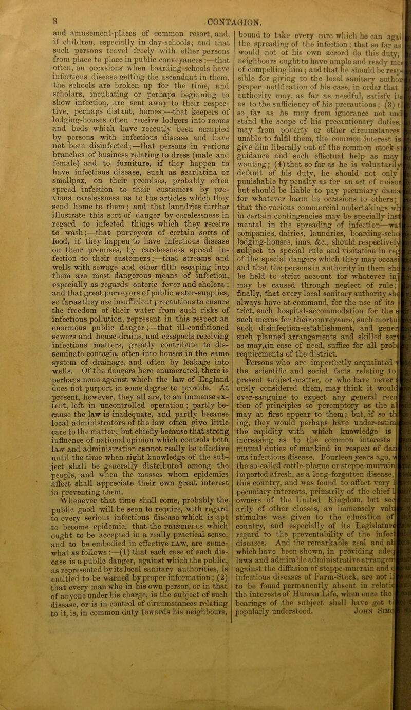 and amusement-places of common rosort, and, if children, especially in day-schools; and that such persons travel freely with other persons from place to place in public conveyances ;—that often, on occasions when boarding-schools have infectious disease getting tho ascendant in them, the schools are broken up for the time, and scholars, incubating or perhaps beginning to show infection, are sent away to their respec- tive, perhaps distant, homes;—that keepers of lodging-houses often receive lodgers into rooms and beds which have recently been occupied by persons with infectious disease and have not been disinfected;—that persons in various branches of business relating to dress (male and female) and to furniture, if they happen to have infectious disease, such as scarlatina or smallpox, on their premises, probably often spread infection to their customers by pre- vious carelessness as to the articles which they send home to them ; and that laundries further illustrate this sort of danger by carelessness in regard to infected things which they receive to wash;—that purveyors of certain sorts of food, if they happen to have infectious disease on their premises, by carelessness spread in- fection to their customers;—that streams and wells with sewage and other filth escaping into them are most dangerous means of infection, especially as regards enteric fever and cholera ; and that great purveyors of public water-supplies, so fartas they use insufficient precautions to ensure tho freedom of their water from such risks of infectious pollution, represent in this respect an enormous public danger ;—that ill-conditioned sewers and house-drains, and cesspools receiving infectious matters, greatly contribute to dis- seminate contagia, often into houses in the same system of drainage, and often by leakage into wells. Of the dangers here enumerated, there is perhaps none against which the law of England does not purport in some degree to provide. At present, however, they all are, to an immense ex- tent, left in uncontrolled operation ; partly be- cause the law is inadequate, and partly because local administrators of the law often give little care to the matter; but chiefly because that strong influence of national opinion which controls both law and administration cannot really be effective until the time when right knowledge of the sub- ject shall be generally distributed among the people, and when the masses whom epidemics affect shall appreciate their own great interest in preventing them. Whenever that timo shall como, probably tho public good will be seen to require, with regard to every serious infectious disease which is apt to become epidemic, that the puincipi.es which ought to be accepted in a really practical sense, and to bo embodied in effective law, are some- what as follows :—(1) that each case of such dis- ease is a public danger, against which tho public, as represented by its local sanitary authorities, is entitled to bo warned by proper information ; (2) that every man who in his own person, or in that of anyone under his charge, is the subject of such disease, or is in control of circumstances relating to it, is, in common duty towards his neighbours, bound to take overy care which ho can agaii tho spreading of tho infection ; that so far as would not of his own accord do this duty, ! neighbours ought to have amplo and ready mel of compelling him ; and that he should be resp* sible for giving to the local sanitary authoif proper notification of his case, in order that authority may, as far as needful, satisfy if 9 as to the sufficiency of his precautions ; (3) t| so far as he may from ignorance not uncj stand the scope of his precautionary duties,j may from poverty or other circumstances unable to fulfil them, the common interest is give him liberally out of the common stock si guidance and such effectual help as may wanting; (4) that so far as he is voluntaril default of his duty, he should not only j punishable by penalty as for an act of nuisan but should be liable to pay pecuniary damajl for whatever harm he occasions to others; that the various commercial undertakings wl in certain contingencies may be specially insi mental in the spreading of infection—wa companies, dairies, laundries, boarding-scho lodging-houses, inns, &c., should respective! subject to special rule and visitation in re. of the special dangers which they may occas and that the persons in authority in them she be held to strict account for whatever in may be caused through neglect of rule; finally, that every local sanitary authority she always have at command, for the use of its trict, such hospital-accommodation for the such means for their conveyance, such mortu such disinfection-establishment, and generj such planned arrangements and skilled ser as may^in case of need, suffice for all probi requirements of the district. Persons who are imperfectly acquainted the scientific and social facts relating to present subject-matter, or who have never ously considered them, may think it woulc over-sanguine to expect any general recc tion of principles so peremptory as the a may at first appear to them; but, if so t’ ing, they would perhaps have under-esti the rapidity with which knowledge is increasing as to the common interests mutual duties of mankind in respect of da: ous infectious disease. Fourteen years ago, the so-called cattle-plague or steppe-murrai imported afresh, as a long-forgotten disease, this country, and was found to affect very 1 pecuniary interests, primarily of the chief 1 owners of the United Kingdom, but se< arily of other classes, an immensely val stimulus was given to the education of country, and especially of its Legislature regard to the preventability of the infec diseases. And the remarkable zeal and a which have been shown, in providing adei laws and admirable administrative arrange against the diffusion of steppe-murrain and infectious diseases of Farm-Stock, are not 1 to be found permanently absent in relati the interests of Human Life, when once the bearings of tho subject shall have got t popularly understood. John Sim