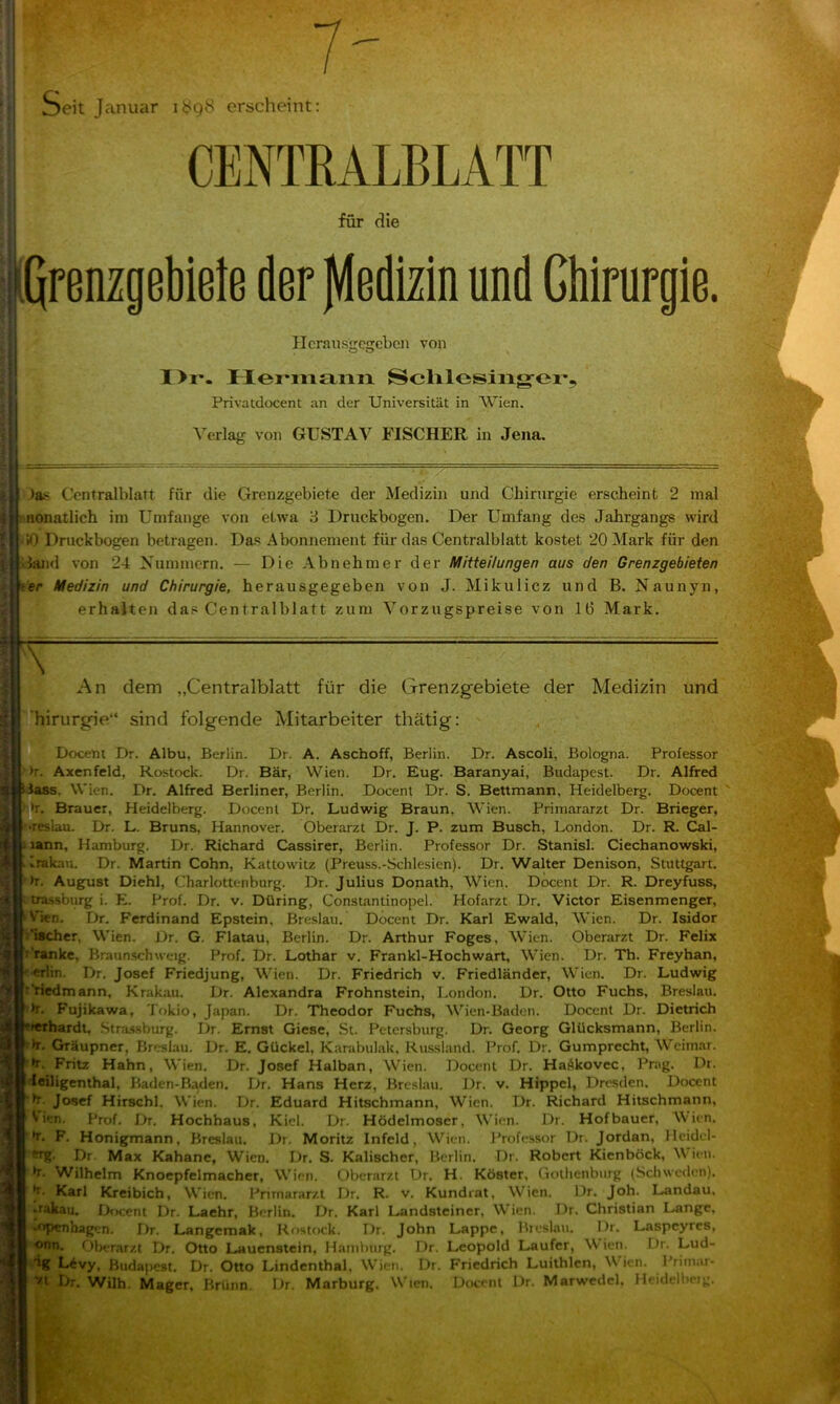 Seit Januar it^gS erscheint: CENTRALBLATT für die I prenzgebiete der fdedizin und Chirurgie. ncraussrcijebcn von o o I>r*. IIei'ni£iiaii Sclilosiiig-er, Privatdocent an der Universität in Wien, Verlag von GUSTAV FISCHER in Jena. )as Ccntralblatt für die Grenzgebiete der Medizin und Chirurgie erscheint 2 mal : nonatlich im Umfange von etwa 3 Druckbogen. Der Umfang des Jahrgangs wird !0 Druckbogen betragen. Das Abonnement für das Centralblatt kostet 20 Mark für den dand %’on 24 Nummern. — Die Abnehmer der Mitteilungen aus den Grenzgebieten ter Medizin und Chirurgie, herausgegeben von J. Mikulicz und B. Naunyn, erhalten das Centralblatt zum Vorzugspreise von 16 Mark. \ An dem „Centralblatt für die Grenzgebiete der Medizin und ’hirurgie“ sind folgende Mitarbeiter thätig: Docem Dr. Albu, Berlin. Dr. A. Aschoff, Berlin. Dr. Ascoli, Bologna. Professor >r. Axenfeld, Rostock. Dr. Bär, Wien. Dr. Eug. Baranyai, Budapest. Dr. Alfred dass. Wien. Dr. Alfred Berliner, Berlin. Docent Dr. S. Bettmann, Heidelberg. Docent . Brauer, Heidelberg. Docent Dr. Ludwig Braun, Wien. Primararzt Dr. Brieger, lau. Dr. L. Bruns, Hannover. Oberarzt Dr. J. P. zum Busch, London. Dr. R. Cal- lann, Hamburg. Dr. Richard Cassirer, Berlin. Professor Dr. Stanisl. Ciechanowski, Irakau. Dr. Martin Cohn, Kattowitz (Preuss.-Schlesien). Dr. Walter Denison, Stuttgart, ■'h. August Diehl, Charlottenburg. Dr. Julius Donath, Wien. Docent Dr. R. Dreyfuss, trassburg i. E. Prof. Dr. v. Düring, Constantinopel. Hofarzt Dr. Victor Eisenmenger, V'ien. Dr. Ferdinand Epstein, Breslau. Docent Dr. Karl Ewald, Wien. Dr. Isidor ’ischcr, Wien. Dr. G. Flatau, Berlin. Dr. Arthur Foges, Wien. Oberarzt Dr. Felix ''tanke, Braun.schweig. Prof, Dr. Lothar v. Frankl-Hochwart, Wien. Dr. Th. Freyhan, ■erlin. Dr, Josef Friedjung, Wien. Dr. Friedrich v. Friedländer, Wien. Dr. Ludwig Priedmann, Krakau, Dr. Alexandra Frohnstein, London, Dr, Otto Fuchs, Breslau, h, Fujikawa, Tokio, Japan. Dr. Theodor Fuchs, Wien-Baden. Docent Dr. Dietrich Thardt, .Strassburg. Dr. Ernst Giese, St. Petersburg. Dr. Georg Glücksmann, Berlin. »>r. Gräupner, Breslau. Dr. E. Gückel, Karabulak, Russland. Prof. Dr. Gumprecht, Wcim.ar. •r, Fritz Hahn, Wien. Dr. Josef Halban, Wien. Docent Dr. Hafikovec, Prag. Di. leiligenthal, Baden-Baden. Dr. Hans Herz, Breslau. Dr. v. Hippel, Dresden. Docent h. Josef Hirschl, Wien. Dr. Eduard Hitschmann, Wien. Dr. Richard Hitschmann, Vien. Prof. Dr. Hochhaus, Kiel. Dr. Hödelmoser, Wien. Dr. Hofbauer, Wien. *r. F. Honigmann, Breslau. Dr. Moritz Infeld, Wien. Professor Dr. Jordan, llcidcl- WR* Dr Max Kahane, Wien. Dr. S. Kalischer, Berlin. Dr. Robert Kienböck, Wien, h. Wilhelm Knoepfelmacher, Wien. Oberarzt Dr. H. Köster. Golhenburg (Schweden). |r. Karl Kreibich, W'ien. Primararzt Dr. R. v. Kundrat, Wien. Dr. Joh. Landau, ■ rakau. Docent Dr. Laehr, Berlin. Dr. Karl Landsteiner, W^ien. Dr. Christian Lange. **TWihagen. Dr. Langemak, Rostock. Dr. John Lappe, Breslau. I.^r. Laspeyres, ®nn. tiberarzt Dr, Otto Lauenstein, Hamburg. Dr. Leopold Läufer, Wien. Dr. Lud- tg Lcvy. Budapest. Dr. Otto Lindenthal, Wien. Dr. Friedrich Luithlen, W'ien. Primar- Ttt I>r. Wilh. Mager, Brünn. Dr. Marburg, Wien. Docent Dr. Marwedel. Heidelbcig.