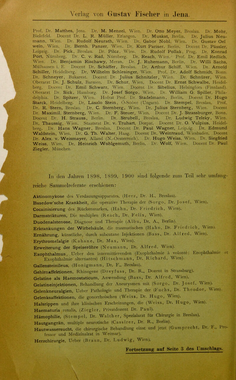 Prof. Dr. Matthes, Jena. Dr. M. Menzel, Wien. Dr. Otto Meyer, Breslau. Di. Mohr, Bielefeld. Docent Dr. L. R. Müller, Erlangen. Dr. Muskat, Berlin. Dr. Julius Neu- mann, Wien. Dr. Rudolf Neurath, Wien. Dr. Gabor Nobl, Wien. Dr. Gustav Oel wein, Wien. Dr. Bernh. Panzer, Wien. Dr. Kurt Pariser. Berlin. Docent Dr. Pässler, Leipzig. Dr. Pick, Breslau. Dr. Pilcz, Wien. Dr. Rudolf Pollak, Prag. Dr. Konrad Port, Nürnberg. Dr. C. v. Rad, Nürnberg. Dr. Reach, Wien. Prof. Dr. Emil Redlich, Wien. Dr. Benjamin Rischawy, Meran. Dr. J. Ruhemann, Berlin. Dr. Willi Sachs, Mülhausen i. E. Docent Dr. Schäffer, Breslau. Dr. Arthur Schiff, Wien. Dr. Arnold Schiller, Heidelberg. Dr. Wilhelm Schlesinger, Wien. Prof. Dr. Adolf Schmidt, Bonn. Dr. Schneyer, Bukarest. Docent Dr. Julius Schnitzler, Wien. Dr. Schnürer, Wien. Oberarzt Dr. J. Schulz, Barmen. Dr. Schur, Wien. Docent Dr. Ernst Schwalbe, Heidel- berg. Docent Dr. Emil Schwarz, Wien. Dqcent Dr. Sibelius, Helsingfors (Finnland). Oberarzt Dr. Sick. Hamburg. Dr. Josef Sorgo. Wien. Dr. William G. Spüler, Phila- delphia. Dr. Spitzer, Wien. Hofrat Prof. Dr. Stadelmann, Berlin. Docent Dr. Hugo Starck, Heidelberg. Dr. Läszlo Stein, Ö-Soöve (Ungarn). Dr. Stempel, Breslau. Prof. Dr. R. Stern, Breslau. Dr. C. Sternberg, Wien. Dr. Julius Sternberg, Wien. Docent Dr. Maximil. Sternberg, Wien. Dr. F. Steuer, Wien. Docent Dr. J. Strassburger, Bonn. Docent Dr. H. Strauss, Berlin. Dr. Strubell, Breslau. Dr. Ludwig Teleky, Wien. Dr. Thaussig, Wien. Staatsrat Dr. v. Truhart, Dorpat. Docent Dr. O. Vulpius, Heidel- berg. Dr. Hans Wagner, Breslau. Docent Dr. Paul Wagner, Leip.iig. Dr. Edmund Waldstein, Wien. Dr. G. Th. Walter, Haag. Docent Dr. Weintraud, Wiesbaden. Docent Dr. Alex. v. Weismayer, Alland (N.-Oesterreich). Dr. Hugo Weiss, Wien. Dr. Siegfried Weiss, Wien. Dr. Heinrich Wohlgemuth, Berlin. Dr. Wolf, Wien. Docent Dr. Paul Ziegler. München. In den Jtihren 1898, 1899, 1900 sind folgende zuin Teil sehr umfang- reiche Sammelreferate erschienen: Aktinomykose des Verdauungsapparates, (Herz, Dr. H., Breslau). Basedow’sche Krankheit, die operative Therapie der (Sorgo, Dr. Josef, Wien). Cocainisierung des Rückenmarkes, (Hahn, Dr. Friedrich, Wien). Darmstrikturen, Die multiplen (Reach, Dr. Felix, Wien). Duodenalstenose, Diagnose und Therapie (Albu, Dr. A., Berlin). Erkrankungen der Wirbelsäule, die traumatischen (Hahn, Dr. Friedrich, Vien). Ernährung, künstliche^ durch subcutane Injektionen (Bass, Dr. Alfred, Wien). Erythromelalgie (Kahane, Dr. Max, Wien). Erweiterung der Speiseröhre (Neumann, Dr. Alfred, Wien). Exophthalmus, Ueber den intermittierenden (Exophthalmie ä volonte: Enophthalmie et Exophthalmie alternantes) (Hitschmann, Dr. Richard, Wien). Gallensteinileus, (Honigmann, Dr. F., Breslau). Gehimaffektionen, Rhinogene (Dreyfuss, Dr. R., Dozent in Strassburg). Gelatine als Haemostaticum, Anwendung (Bass, Dr. Alfred, Wien). Gelatineinjektionen, Behandlung der Aneurysmen mit (Sorgo, Dr. Josef, Wien). ^ Gelenkneuralgien, Ueber Pathologie und Therapie der (Fuchs, Dr. Theodor, Wien). r Gelenksaffektionen, die gonorrhoischen (Weiss, Dr. Hugo, Wien). Halsrippen und ihre klinischen Erscheinungen, die (W'eiss, Dr. Hugo, Wien). Haematuria renalis, (Ziegler, Privatdozent Dr. Paul). Hämophilie, (Stempel, Dr. Walther, Spezialarzt für Chirurgie in Breslau). .. Hautgangrän, multiple neurotische (Cassirer, Dr. R., Berlin). 'L Hautwassersucht, die chirurgische Behandlung einst und jetzt (Gumprecht, Dr. F., 1 lo- fessor und Medizinalrat in Weimar). _ > Herzchirurgie, Ueber (Braun, Dr. T.udwig, Wien). i.i -3 Fortsetzung auf Seite 3 des Umschlags.