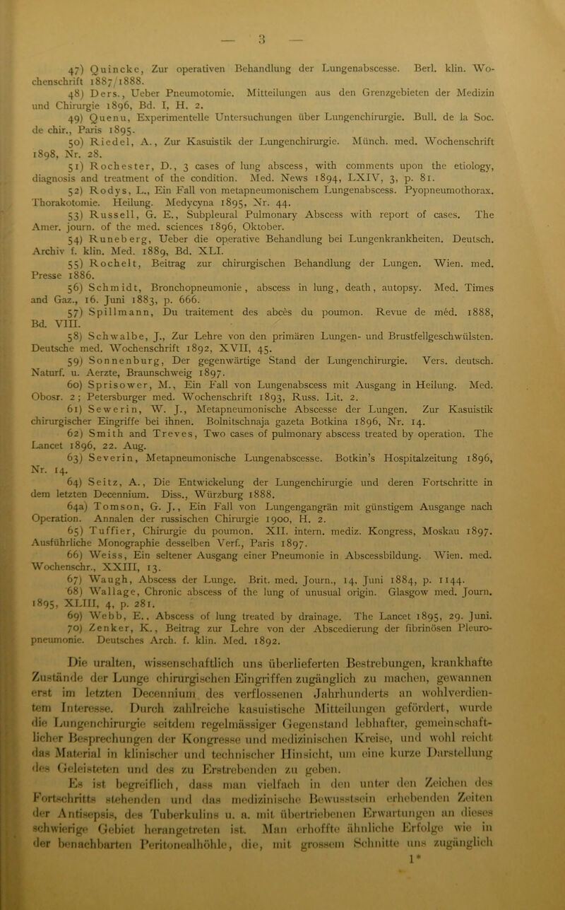 47) Quincke, Zur operativen Behandlung der Lungenabscesse. Berl, klin. Wo- chenschrift 1887/1888. 48) Ders., Ueber Pneumotomie. Mitteilungen aus den Grenzgebieten der Medizin und Chirurgie 1896, Bd. I, H. 2, 49) Quenu, Experimentelle Untersuchungen über Lungenchirurgie. Bull, de la Soc. de chir., Paris 1895. 50) Riedel, A., Zur Kasuistik der Lungenchirurgie. Münch, med. Wochenschrift 1898, Nr. 28. 51) Rochester, D., 3 cases of lung abscess, with comments upon the etiology, diagnosis and treatment of the condition. Med. News 1894, LXIV, 3, p. 81. 52) Rodys, L., Ein Fall von metapneumonischem Lungenabscess. Pyopneumothorax. Thorakotomie. Heilung. Medycyna 1895, 44- 53) Russell, G. E., Subpleural Pulmonary Abscess with report of cases. The Amer. journ. of the med. Sciences 1896, Oktober. 54) Runeberg, Ueber die operative Behandlung bei Lungenkrankheiten. Deutsch. Archiv f. klin. Med. 1889, Bd. XLI. 55) Röchelt, Beitrag zur chirurgischen Behandlimg der Lungen. Wien. med. Presse 1886. 56) Schmidt, Bronchopneumonie, abscess in lung, death, autopsy. Med. Times and Gaz., 16. Juni 1883, p. 666. 57) Spillmann, Du traitement des abces du poumon. Revue de m6d. 1888, Bd. VIII. 58) Schwalbe, J., Zur Lehre von den primären Lungen- und Brustfellgeschwülsten. Deutsche med. Wochenschrift 1892, XVII, 45. 59) Sonnenburg, Der gegenwärtige Stand der Lungenchinirgie. Vers, deutsch. Naturf. u. Aerzte, Braunschweig 1897. 60) Sprisower, M., Ein Fall von Lungenabscess mit Ausgang in Heilung. Med. Obosr. 2; Petersburger med. Wochenschrift 1893, Russ. Lit. 2. 61) Sewerin, W. J., Metapneumonische Abscesse der Lungen. Zur Kasuistilv chirurgischer Eingriffe bei ihnen. Bolnitschnaja gazeta Botkina 1896, Nr. 14. 62) Smith and Treves, Two cases of pulmonary abscess treated by Operation. The Lancet 1896, 22. Aug. 63) Severin, Metapneumonische Limgenabscesse. Botkin’s Hospitalzeitung 1896, Nr. 14, 64) Seitz, A., Die Entwickelung der Lungenchirurgie und deren Fortschritte in dem letzten Decenniiun. Diss., Würzburg 1888. 64a) Tomson, G. J., Ein Fall von Lungengangrän mit günstigem Ausgange nach Operation. Annalen der russischen Chiruigie 1900, H. 2. 65) Tuffier, Chirurgie du poumon. XII. intern, mediz. Kongress, Moskau 1897. Ausführliche Monographie desselben Verf., Paris 1897. 66) Weiss, Ein seltener Ausgang einer Pneumonie in Abscessbildung. Wien. med. Wochenschr., XXIII, 13. 67) Waugh, Abscess der Lunge. Brit. med. Journ., 14, Juni 1884, p. 1144. 68) Wallage, Chronic abscess of the lung of unusual origin. Glasgow med. Journ. 1895, XLIII, 4, p. 281. 69) Webb, E., Abscess of lung treated by drainage. The Lancet 1895, 29. Juni. 70) Zenker, K., Beitrag zur Lehre von der Abscedierung der fibrinösen Pleuro- pneumonie. Deutsches Arch. f. klin. Med. 1892. Die unüten, wissenschaftlich uns überlieferten Bestrebungen, krankhafte Zustände der Lunge chirurgischen klingriffen zugänglich zu machen, gewannen erst ini letzten Decenniiun des verflossenen Jahrhunderts an wohlverdien- tem Interes.se. Durch zahlreiche kasuistisclie Mitteilungen gefördert, wurde <lie Lun gen Chirurgie seittlein regelmässiger Gegenstand lebhafter, gemeinschaft- licher Besprechungen der Kongres.se und medizinischen Kreise, und wohl reicht das Material in klinischer und teclinisclier Hinsicht, um eine kurze Darslellung des Geleisteten und des zu Erstrebenden zu geben. Es ist begreiflich, dass man vielfach in den unter den Zeichen des Fortschritts slehenden und das iiHidizinische Bewusstsein erhcbeiulen Zeiten der Anti.sepsis, des Tuberkidins u. a. mit ül)ertriebencn Erwartungen an die.ses schwierige Gebiet lierangetreUm ist. Man erhoffte ältnliche Erfolge wie in der benachbarten Peritomailliöhle, die, mit grossem Schnitte uns zugänglich 1*