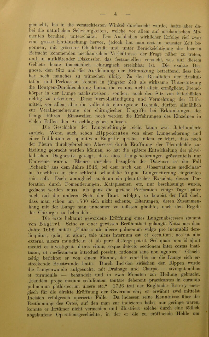 gemacht, bis in die verstecktesten Winkel durclisncht wurde, hatte aber da- bei die natürlichen Schwierigkeiten, welche vor allein auf meclmnisclien Mo- menten beruhen, unterschätzt. Das Ausbleiben wirklicher Erfolge rief zwar eine grosse Enttäuschung liervor, jedoch hat man erst in neuester Zeit be- gonnen, mit grösserer Objektivität und unter Berücksichtigung der hier in Betracht kommenden mechanischen Verhältnisse der Frage näher zu treten, und in aufklärender Diskussion das festzustellen versucht, was auf diesem Gebiete heute thatsächlich chirurgisch erreichbar ist. Die exakte Dia- gnose, den Sitz und die Ausdehnung der Erkrankung betreffend, liess bis- her noch manches zu wünschen übrig. Zu den Resultaten der Auskul- tation und Perkussion kommt in jüngster Zeit als wirksame Unterstützung die Röntgen-Durchleuchtung hinzu, die es uns nicht allein ermöglicht, Fremd- körper in der Lunge nachzuweisen, sondern auch den Sitz von Eiterhöhlen richtig zu erkennen. Diese Vervollständigung und Vermehrung der Hilfs- mittel, vor allem aber die vollendete chirurgische Technik, dürften allmählich zur Verallgemeinerung der chirurgischen Eingriffe bei Erkrankungen der Lunge führen. Einstweilen noch werden die Erfahrungen des Einzelnen in vielen Fällen den Ausschlag geben müssen. Die Geschichte der Lungenchirurgie reicht kaum zwei Jahrhunderte zurück. Wenn auch schon Hippokrates von einer Lungeneiterung und einer Indikation zu operativem Eingriffe spricht, indem er lehi-t, dass nach der Pleura durchgebrochene Abscesse durch Eröffnung der Pleurahöhle zur Heilung gebracht werden können, so hat die spätere Entwickelung der physi- kalischen Diagnostik gezeigt, dass diese Lungeneiterungen grösstenteils nur Empyeme waren. Ebenso unsicher bezüglich der Diagnose ist der Fall „Schenk“ aus dem Jahre 1548, bei dem nach den „Observationes medicinae“ im Anschluss an eine schlecht behandelte Angina Lungeneiterung eingetreten sein soll. Doch wenngleich auch an ein pleuritisches Exsudat, dessen Per- foration durch Fomentierungen, Kataplasmen etc. nur beschleunigt wurde, gedacht werden muss, als ganz die gleiche Perforation einige Tage später auch auf der anderen Seite der Brust erfolgte, so beweist der Fall doch, dass man schon um 1580 sich nicht scheute, Eiterungen, deren Zusammen- hang mit der Lunge man an nehmen zu müssen glaubte, nach den Regeln der Chirurgie zu behandeln. Die erste bekannt gewordene Eröffnung eines Lungenabscesses stammt von Baglivi. Seine zu einer gewissen Berühmtheit gelangte Notiz aus dem Jahre 1696 lautet: „Phthisis ab ulcere pulmonum vulgo pro incurabili dere- linquitur, quia, ut ajunt, tale ulcus internum est et occultum, nec ut Mia externa ulcera mundificari et ab pure abstergi potest. Sed quare non id ajunt medici et investigent ulceris situm, eoque detecto sectionem inter costas insti- tuant, ut medicamenta introduci possint, rationem saue non agnosco.“ Gleich- zeitig berichtet er von einem Manne, der eine bis in die Lunge sieh er- streckende Brustwunde hatte. Durch Incision zwischen den Rippen wurde die Lungenwunde aufgesucht, mit Drainage und Charpie — sivingationibus et turnudulis — behandelt und in zwei Monaten zur Heilung gebracht. ,,Eandem prope modum sedulitatem tentare deberent practicantes in curando pulmonum phthisicorum ulcere etc.“ 1726 trat der Engländer Barry ener- gisch für die direkte Eröffnung der Cavcrnen ein; er erwälint zwei mittelst Incision erfolgreich operierte Fälle. Da indessen seine Kenntnisse über die Bestimmung des Ork^s, auf den man zur indicieren habe, nur geringe waren, konnte er Irrtümer nicht vermeiden und illustriert solche durch eine tödlich al)gelaufene Operationsgeschiclite, in der er die zu eröffnende Höhle um