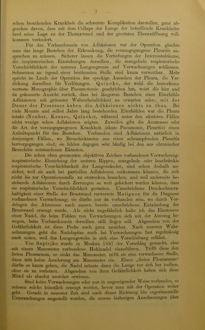 ( schon bestehenden Krankheit die schwerste Komplikation darstellen, ganz ab- gesehen davon, dass mit dem Collaps der Lunge der beti-effende Krankheits- herd seine I^age zu der Thoraxwand und der gesetzten Thoraxöffnung voll- kommen verändert. Für das Vorhandensein von Adhäsionen vor der Operation glaubte man das lange Bestehen der Erkrankung, die vorausgegangene Pleuritis an- sprechen zu müssen. Sicherer lassen die Vertiefungen der Intercostalräume, die inspiratorischen Einziehungen derselben, die mangelnde respiratorische Verschieblichkeit der unteren Lungengrenze auf Verwachsungen schliessen. Schmerzen an irgend einer bestimmten Stelle sind kaum verwertbar. Mehr spricht im Laufe der Operation das speckige Aussehen der Pleura, die Ver- dickung derselben für Verlötungen. Quincke, der wohl die bemerkens- werteste Monographie über Pneumotomie geschrieben hat, weist die hier und da geäusserte Ansicht zurück, dass bei längerem Bestehen einer Eiterhöhle Adhäsionen mit grösserer Wahrscheinlichkeit zu erwarten seien; mit der Dauer des Prozesses haben die Adhäsionen nichts zu thun. Bei viele Monate und selbst Jahre lang bestehenden Eiterhöhlen Avar die Pleimi intakt (Neuber, Krause, Quincke), während unter den akuteren Fällen nicht wenige schon Adhäsionen zeigten. Zuweilen gibt die Anamnese oder die Art der vorausgegangenen Krankheit (akute Pneumonie, Pleuritis) einen Anhaltspunkt für das Bestehen. Vorhanden sind Adhäsionen natürlich in denjenigen Fällen, wo Bronchiektasien aus einer schmmpfenden Pleuritis hervorgegangen sind; sie fehlen dagegen sehr häufig bei den aus chronischer Bronchitis entstandenen Ektasien. Die schon oben genannten objektiven Zeichen vorhandener Verwachsung: inspiratorische Einziehung der unteren Rippen, mangelnde oder beschränkte respiratorische Verschiebbarkeit der Lungenränder, sind schon deshalb un- sicher, weil sie auch bei partiellen Adhäsionen verkommen können, die sich nicht bis zur Operationsstelle zu erstrecken brauchen, und weil anderseits be- stehende Adhäsionen durch Zerrungen so weit gelockert Averden können, dass sie respiratorische Verschieblichkeit gestatten. Umschriebene Druckschmerz- haftigkeit einer Stelle der BrustAvand verAvertete Matignon für die Diagnose vorhandener VerAvachsung; sie dürfte nur da vorhanden sein, avo durch Vor- dringen des Abscesses nach aussen bereits umschriebene Entzündung der Brustwand erzeugt Avurde. Als nicht ungefährlich halte ich das Einstossen einer Nadel, die beim Fehlen von VerAvachsungen sich mit der Atmung be- Avegen, beim Vorhandensein derselben still liegen soll. Abgesehen von der Gefährlichkeit ist diese Probe auch ganz unsicher. Nach unseren Wahr- nehmungen geht die Nadelspitze auch bei VerAvachsungen fast regelmässig nach unten, weil das LungengeAvebe in sich eine Verschiebung erfährt. Von Bapiejko Avurde in Moskau 1897 der Vorschlag gemacht, eine mit einem Manometer verbundene Hohlnadel einzuführon. Trifft diese den freien Pleuraraum, so sinkt das Manometer, trifft sie eine verAvachsene Stelle, dann tritt keine Aenderung am Manometer ein. Einen „freien Pleuraraum“ dürfte es kaum geben, die Nadel müsste dann die Lunge A'or sich her treiben, ohne sie zu verletzen. Abgesehen von ihrer Gefährliclikeit haben sich diese Mithd als absolut unsicher erAvi(!sen. Sind keine Verwachsungen oder nur in ungenügender Weise A'orhanden, so müssen solche künstlich erztmgt Avcnlen, bevor man mit der Operation AA’ciler geht. Gerade in neuesh;r Zeit sind nach dieser Richtung hin expenmentelle Untersuchungen angestellt Avorden, die unsere bisherigen Anschauungen über