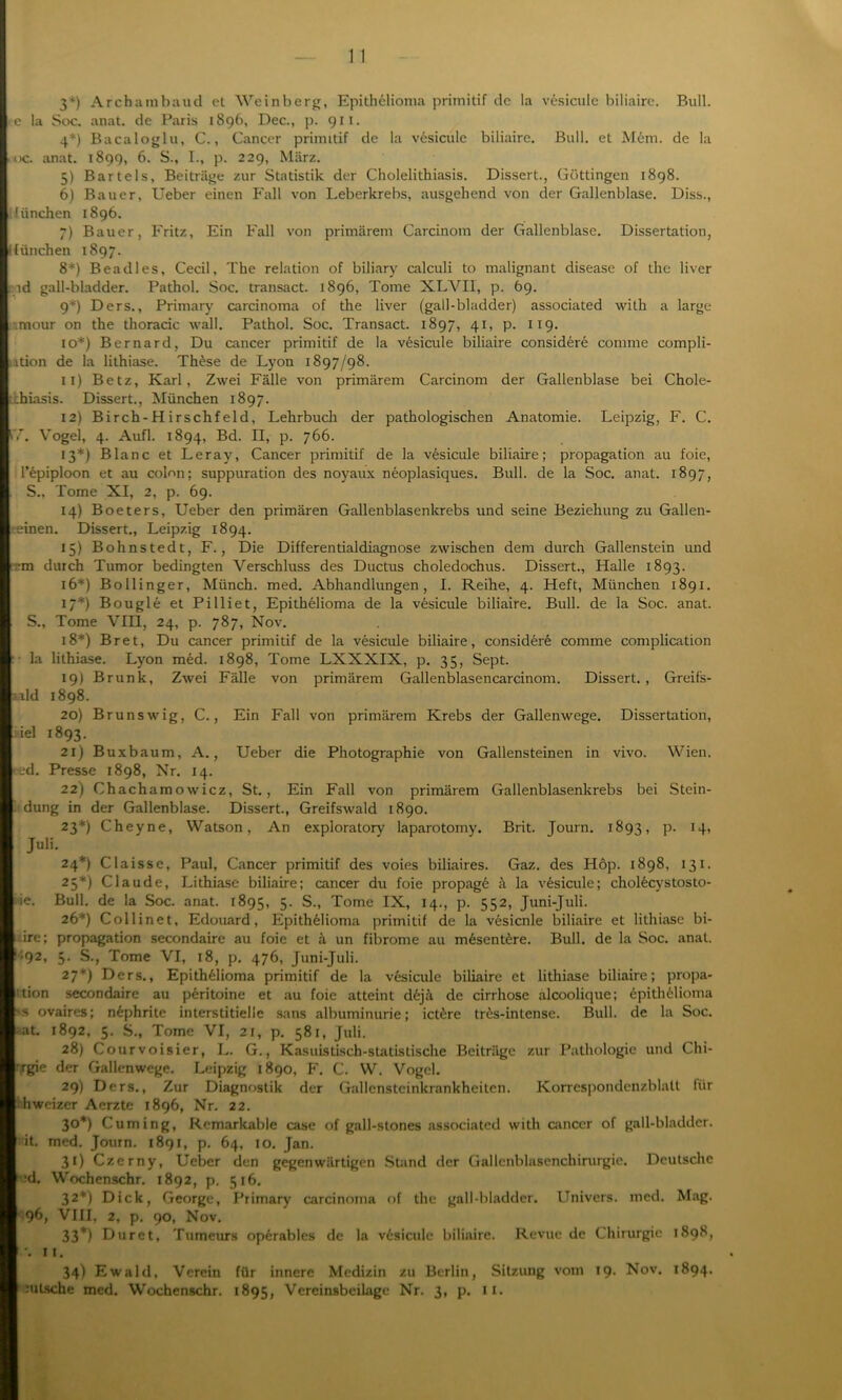 3*) Archambaud et Weinberg, Epithelioma primitif de la vesicule biliairc. Bull, e la Soc. anat. de Paris 1896, Dec., p. 911. 4*) Bacaloglu, C., Cancer primitif de la vesicule biliairc. Bull, et M6m. de la oc. anat. 1899, 6. S., I., p. 229, März. 5) Bartels, Beiträge zur Statistik der Cholelithiasis. Dissert., Göttingen 1898. 6) Bauer, Ueber einen Fall von Leberkrebs, ausgehend von der Gallenblase. Diss., München 1896. 7) Bauer, Fritz, Ein Fall von primärem Carcinom der Gallenblase. Dissertation, lliinchen 1897. 8*) Beadles, Cecil, The relation of biliary calculi to malignant disease of the liver ld gall-bladder. Pathol. Soc. transact. 1896, Tome XLVI1, p. 69. 9*) Ders., Primary carcinoma of the liver (gall-bladder) associated with a large .mour on the thoracic wall. Pathol. Soc. Transact. 1897, 41, p. 119. io*) Bernard, Du cancer primitif de la vesicule biliaire considere comme compli- ition de la lithiase. These de Lyon 1897/98. 11) Betz, Karl, Zwei Fälle von primärem Carcinom der Gallenblase bei Chole- ;hiasis. Dissert., München 1897. 12) Birch-Hirschfeld, Lehrbuch der pathologischen Anatomie. Leipzig, F. C. 57. Vogel, 4. Aufl. 1894, Bd. II, p. 766. 13*) Blanc et Leray, Cancer primitif de la vesicule biliaire; propagation au foie, l’epiploon et au colon; suppuration des noyaux neoplasiques. Bull, de la Soc. anat. 1897, S., Tome XI, 2, p. 69. 14) Boeters, Ueber den primären Gallenblasenkrebs und seine Beziehung zu Gallen- - einen. Dissert., Leipzig 1894. 15) Bohnstedt, F., Die Differentialdiagnose zwischen dem durch Gallenstein und ■m durch Tumor bedingten Verschluss des Ductus choledochus. Dissert., Halle 1893. 16*) Bollinger, Münch, med. Abhandlungen, I. Reihe, 4. Heft, München 1891. 17*) Bougle et Pilliet, Epithelioma de la vesicule biliaire. Bull, de la Soc. anat. S., Tome VIII, 24, p. 787, Nov. 18*) Bret, Du cancer primitif de la vesicule biliaire, considere comme complication la lithiase. Lyon med. 1898, Tome LXXXIX, p. 35, Sept. 19) Brunk, Zwei Fälle von primärem Gallenblasencarcinom. Dissert., Greifs- aald 1898. 20) Brunswig, C., Ein Fall von primärem Krebs der Gallenwege. Dissertation, iiel 1893. 21) Buxbaum, A., Ueber die Photographie von Gallensteinen in vivo. Wien, eed. Presse 1898, Nr. 14. 22) Chachamowicz, St., Ein Fall von primärem Gallenblasenkrebs bei Stein- dung in der Gallenblase. Dissert., Greifswald 1890. 23*) Cheyne, Watson, An exploratory laparotomy. Brit. Journ. 1893, p. 14, Juli. 24*) Claisse, Paul, Cancer primitif des voies biliaires. Gaz. des Hop. 1898, 131. 25*) Claude, Lithiase biliaire; cancer du foie propage ä la vesicule; cholecystosto- iie. Bull, de la Soc. anat. 1895, 5- S., Tome IX, 14., p. 552, Juni-Juli. 26*) Collinet, Edouard, Epithelioma primitif de la vesicule biliaire et lithiase bi- ire; propagation secondaire au foie et ä un fibrome au m6sent6re. Bull, de la Soc. anat. ,;92, 3- S., Tome VI, 18, p. 476, Juni-Juli. 27*) Ders., Epithelioma primitif de la vesicule biliaire et lithiase biliaire; propa- 'tion secondaire au peritoine et au foie atteint dejä de cirrhose alcoolique; 6pith6lioma 's ovaires; nephrite interstitielle sans albuminurie; ictere tres-intense. Bull, de la Soc. • at. 1892, 5. S., Tome VI, 21, p. 581, Juli. 28) Courvoisier, L. G., Kasuistisch-statistische Beiträge zur Pathologie und Chi- rrgie der Gallenwege. Leipzig 1890, F. C. W. Vogel. 29) Ders., Zur Diagnostik der Gallensteinkrankheiten. Korrespondenzblalt lür hweizer Aerzte 1896, Nr. 22. 3°*) Cuming, Remarkabie case of gall-stones associated with cancer of gall-bladder. it. med. Journ. 1891, p. 64, 10. Jan. 3t) Czerny, Ueber den gegenwärtigen Stand der Gallenblasenchirurgie. Deutsche *d. Wochenschr. 1892, p. 516. 32*) Dick, George, Primary carcinoma of the gall-bladder. Univers. med. Mag. 96, VIII, 2, p. 90, Nov. 33*) Duret, Tumeurs operables de la vesicule biliaire. Revue de Chirurgie 1898, •• 11. 34) Ewald, Verein für innere Medizin zu Berlin, Sitzung vom 19. Nov. 1894.