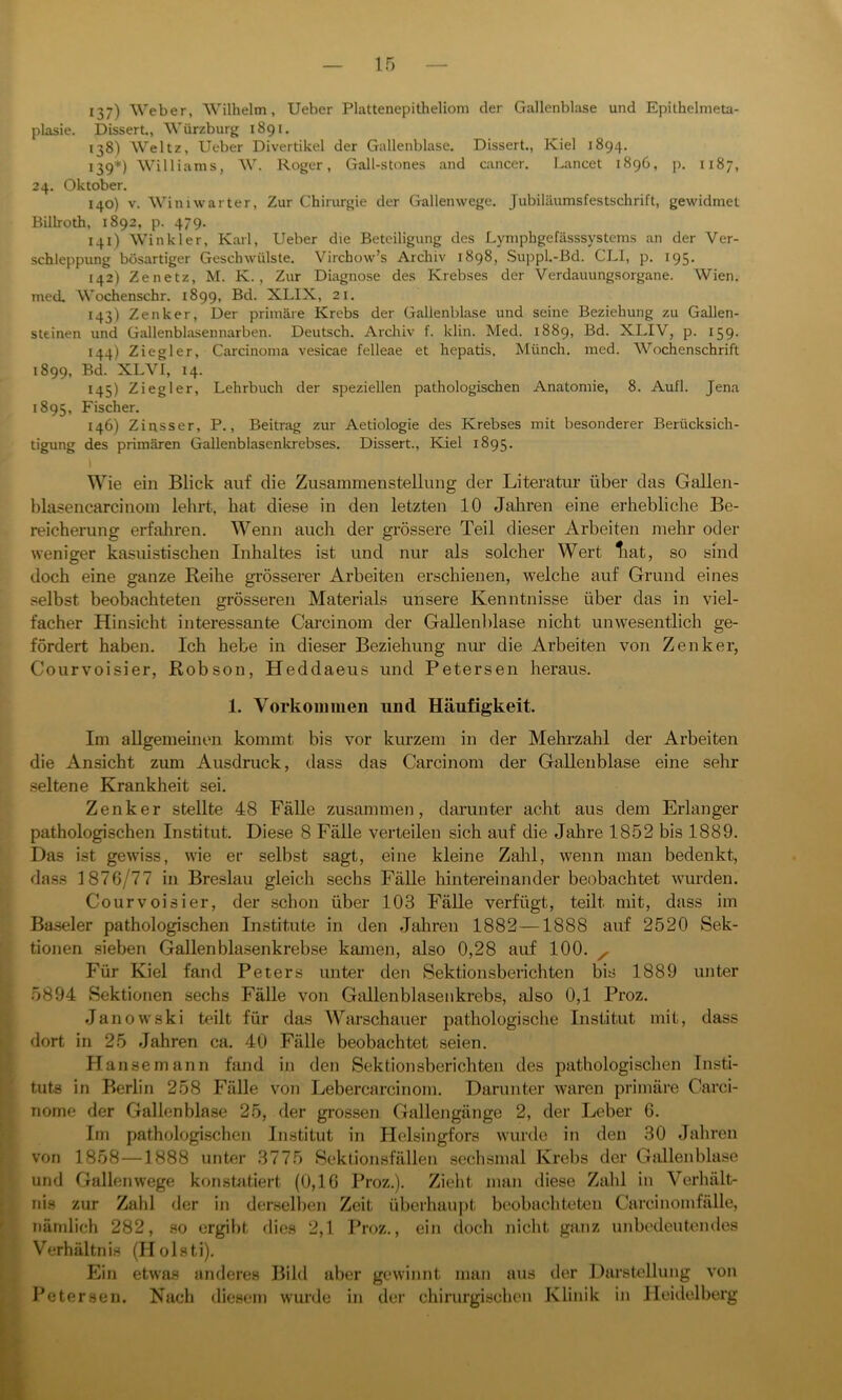 137) Weber, Wilhelm, Ueber Plattenepitheliom der Gallenblase und Epithelmeta- plasie. Dissert., Würzburg 1891. 138) Weltz, Ueber Divertikel der Gallenblase. Dissert., Kiel 1894. 139*) Williams, W. Roger, Gall-stones and cancer. Lancet 1896, p. 1187, 24. Oktober. 140) v. Winiwarter, Zur Chirurgie der Gallenwege. Jubiläumsfestschrift, gewidmet Billroth, 1892, p. 479. 141) Winkler, Karl, Ueber die Beteiligung des Lymphgefässsystems an der Ver- schleppung bösartiger Geschwülste. Virchow’s Archiv 1898, Suppl.-Bd. CLI, p. 195. 142) Zenetz, M. K., Zur Diagnose des Krebses der Verdauungsorgane. Wien, med. Wochenschr. 1899, Bd. XLIX, 21. 143) Zenker, Der primäre Krebs der Gallenblase und seine Beziehung zu Gallen- steinen und Gallenblasennarben. Deutsch. Archiv f. klin. Med. 1889, Bd. XLIV, p. 159. 144) Ziegler, Carcinoma vesicae felleae et hepatis. Münch, med. Wochenschrift 1899, Bd. XLVI, 14. 145) Ziegler, Lehrbuch der speziellen pathologischen Anatomie, 8. Aufl. Jena 1895, Fischer. 146) Zinsser, P., Beitrag zur Aetiologie des Krebses mit besonderer Beriicksich- tigung des primären Gallenblasenkrebses. Dissert., Kiel 1895. Wie ein Blick auf die Zusammenstellung der Literatur über das Gallen- blasencarcinom lehrt, hat diese in den letzten 10 Jahren eine erhebliche Be- reicherung erfahren. Wenn auch der grössere Teil dieser Arbeiten mehr oder weniger kasuistischen Inhaltes ist und nur als solcher Wert liat, so sind doch eine ganze Reihe grösserer Arbeiten erschienen, welche auf Grund eines selbst beobachteten grösseren Materials unsere Kenntnisse über das in viel- facher Hinsicht interessante Carcinom der Gallenblase nicht unwesentlich ge- fördert haben. Ich hebe in dieser Beziehung nur die Arbeiten von Zenker, Courvoisier, Robson, Heddaeus und Petersen heraus. 1. Vorkommen und Häufigkeit, Im allgemeinen kommt bis vor kurzem in der Mehrzahl der Arbeiten die Ansicht zum Ausdruck, dass das Carcinom der Gallenblase eine sehr seltene Krankheit sei. Zenker stellte 48 Fälle zusammen, darunter acht aus dem Erlanger pathologischen Institut. Diese 8 Fälle verteilen sich auf die Jahre 1852 bis 1889. Das ist gewiss, wie er selbst sagt, eine kleine Zahl, wenn man bedenkt, dass 1876/77 in Breslau gleich sechs Fälle hintereinander beobachtet wurden. Courvoisier, der schon über 103 Fälle verfügt, teilt mit, dass im Baseler pathologischen Institute in den Jahren 1882—1888 auf 2520 Sek- tionen sieben Gallenblasenkrebse kamen, also 0,28 auf 100. x Für Kiel fand Peters unter den Sektionsberichten bis 1889 unter 5894 Sektionen sechs Fälle von Gallenblasenkrebs, also 0,1 Proz. Janowski teilt für das Warschauer pathologische Institut mit, dass dort in 25 Jahren ca. 40 Fälle beobachtet seien. Hansemann fand in den Sektionsberichten des pathologischen Insti- tuts in Berlin 258 Fälle von Lebercarcinom. Darunter waren primäre Carci- nome der Gallenblase 25, der grossen Gallengänge 2, der Leber 6. Im pathologischen Institut in Hclsingfors wurde in den 30 Jahren von 1858—1888 unter 3775 Sektionsfällen sechsmal Krebs der Gallenblase und Gallenwege konstatiert (0,16 Proz.). Zieht man diese Zahl in Verhält- nis zur Zahl der in derselben Zeit überhaupt beobachteten Carcinomfälle, nämlich 282, so ergibt dies 2,1 Proz., ein doch nicht ganz unbedeutendes Verhältnis (Holsti). Ein etwas anderes Bild aber gewinnt man aus der Darstellung von Petersen. Nach diesem wurde in der chirurgischen Klinik in Heidelberg