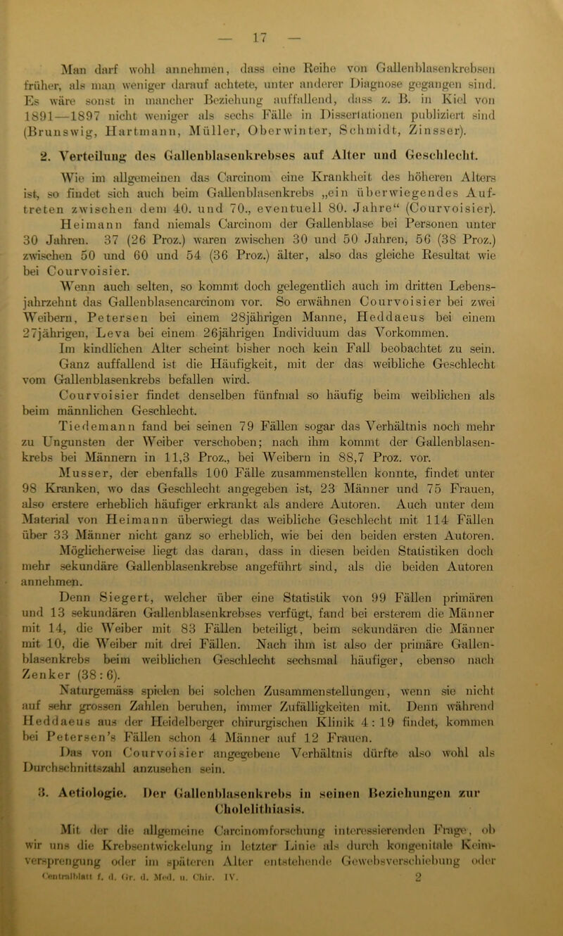 Man darf wohl annehmen, dass eine Reihe von Gallenblasenkrebsen früher, als man weniger darauf achtete, unter anderer Diagnose gegangen sind. Es wäre sonst in mancher Beziehung auffallend, dass z. B. in Kiel von 1891 —1897 nicht weniger als sechs Fälle in Dissertationen publiziert sind (Brunswig, Hartinann, Müller, Oberwinter, Schmidt, Zinsser). 2. Verteilung des Gallenblasenkrebses auf Alter und Geschlecht. Wie im allgemeinen das Carcinom eine Krankheit des höheren Alters ist, so findet sich auch beim Gallenblasenkrebs „ein überwiegendes Auf- treten zwischen dem 40. und 70., eventuell 80. Jahre“ (Courvoisier). Hei mann fand niemals Carcinom der Gallenblase bei Personen unter 30 Jahren. 37 (26 Proz.) waren zwischen 30 und 50 Jahren, 56 (38 Proz.) zwischen 50 und 60 und 54 (36 Proz.) älter, also das gleiche Resultat wie bei Courvoisier. Wenn auch selten, so kommt doch gelegentlich auch im dritten Lebens- jahrzehnt das Gallenblasencarcinom vor. So erwähnen Courvoisier bei zwei Weibern, Petersen bei einem 28jährigen Manne, Heddaeus bei einem 27jährigen, Leva bei einem 26jährigen Individuum das Vorkommen. Im kindlichen Alter scheint bisher noch kein Fall beobachtet zu sein. Ganz auffallend ist die Häufigkeit, mit der das weibliche Geschlecht vom Gallenblasenkrebs befallen wird. Courvoisier findet denselben fünfmal so häufig beim weiblichen als beim männlichen Geschlecht. Tiedemann fand bei seinen 79 Fällen sogar das Verhältnis noch mehr zu L’ngunsten der Weiber verschoben; nach ihm kommt der Gallenblasen- krebs bei Männern in 11,3 Proz., bei Weibern in 88,7 Proz. vor. Musser, der ebenfalls 100 Fälle zusammenstellen konnte, findet unter 98 Kranken, wo das Geschlecht angegeben ist, 23 Männer und 75 Frauen, also erstere erheblich häufiger erkrankt als andere Autoren. Auch unter dem Material von Heimann überwiegt das weibliche Geschlecht mit 114 Fällen über 33 Männer nicht ganz so erheblich, wie bei den beiden ersten Autoren. Möglicherweise liegt das daran, dass in diesen beiden Statistiken doch mehr sekundäre Gallenblasenkrebse angeführt sind, als die beiden Autoren annehmen. Denn Siegert, welcher über eine Statistik von 99 Fällen primären und 13 sekundären Gallenblasenkrebses verfügt, fand bei ersterem die Männer mit 14, die Weiber mit 83 Fällen beteiligt, beim sekundären die Männer mit 10, die Weiber mit drei Fällen. Nach ihm ist also der primäre Gallen- blasenkrebs beim weiblichen Geschlecht sechsmal häufiger, ebenso nach Zenker (38: 6). Naturgemäss spielen bei solchen Zusammenstellungen, wenn sie nicht auf sehr grossen Zahlen beruhen, immer Zufälligkeiten mit. Denn während Heddaeus aus der Heidelberger chirurgischen Klinik 4:19 findet, kommen bei Petersen’s Fällen schon 4 Männer auf 12 Frauen. Das von Courvoisier angegebene Verhältnis dürfte also wohl als Durchschnittszahl anzusehen sein. 3. Aetiologie. Der Gallenblasenkrebs in seinen Beziehungen zur Cholelithiasis. Mit der die allgemeine Carcinom forsehung interessierenden Frage, ob wir uns die Krebsentwickelung in letzter Linie als durch kongenitale Keim- versprengung oder im späteren Alter entstehende Gewebsverschiebung oder Centmlhlntt f. fl. Gr. d. Med. u. Chir. IV. 2