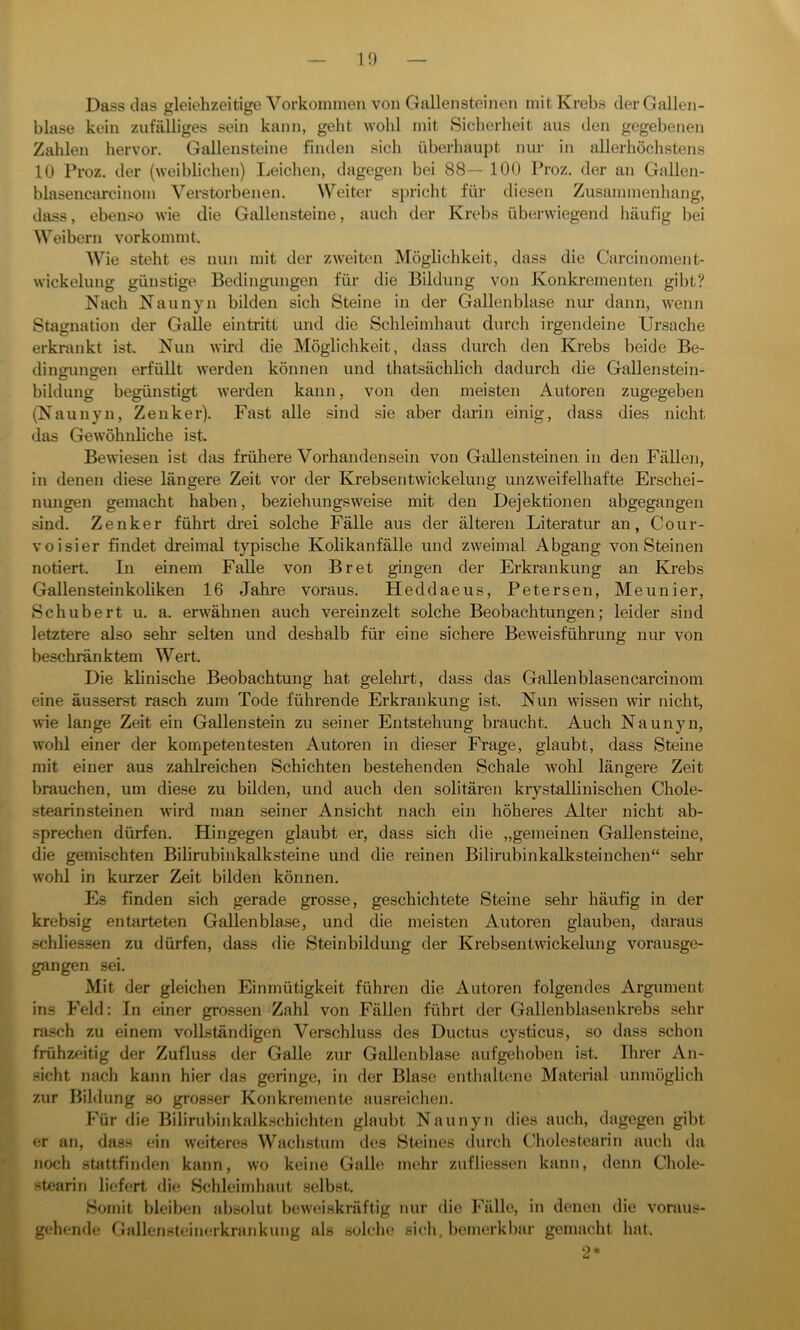 in Dass das gleiehzeitige Vorkommen von Gallensteinen mit Krebs der Gallen- blase kein zufälliges sein kann, geht wohl mit Sicherheit aus den gegebenen Zahlen hervor. Gallensteine finden sicli überhaupt nur in allerhöchstens 10 Proz. der (weiblichen) Leichen, dagegen bei 88— 100 Proz. der an Gallen- blasencarcinom Verstorbenen. Weiter spricht für diesen Zusammenhang, dass, ebenso wie die Gallensteine, auch der Krebs überwiegend häufig bei Weibern vorkommt. Wie steht es nun mit der zweiten Möglichkeit, dass die Carcinoment- wickelung günstige Bedingungen für die Bildung von Konkrementen gibt? Nach Naunyn bilden sich Steine in der Gallenblase nur dann, wenn Stagnation der Galle eintritt und die Schleimhaut durch irgendeine Ursache erkrankt ist. Nun wird die Möglichkeit, dass durch den Krebs beide Be- dingungen erfüllt werden können und thatsäehlich dadurch die Gallenstein- bildung begünstigt werden kann, von den meisten Autoren zugegeben (Naunyn, Zenker). Fast alle sind sie aber darin einig, dass dies nicht das Gewöhnliche ist. Bewiesen ist das frühere Vorhandensein von Gallensteinen in den Fällen, in denen diese längere Zeit vor der Krebsentwickelung unzweifelhafte Erschei- nungen gemacht haben, beziehungsweise mit den Dejektionen abgegangen sind. Zenker führt drei solche Fälle aus der älteren Literatur an, Cour- voisier findet dreimal typische Kolikanfälle und zweimal Abgang von Steinen notiert. In einem Falle von Br et gingen der Erkrankung an Krebs Gallensteinkoliken 16 Jahre voraus. Heddaeus, Petersen, Meunier, Schubert u. a. erwähnen auch vereinzelt solche Beobachtungen; leider sind letztere also sehr selten und deshalb für eine sichere Beweisführung nur von beschränktem Wert. Die klinische Beobachtung hat gelehrt, dass das Gallenblasencarcinom eine äusserst rasch zum Tode führende Erkrankung ist. Nun wissen wir nicht, wie lange Zeit ein Gallenstein zu seiner Entstehung braucht. Auch Naunyn, wohl einer der kompetentesten Autoren in dieser Frage, glaubt, dass Steine mit einer aus zahlreichen Schichten bestehenden Schale wohl längere Zeit brauchen, um diese zu bilden, und auch den solitären krystallinischen Chole- stearinsteinen wird man seiner Ansicht nach ein höheres Alter nicht ab- sprechen dürfen. Hingegen glaubt er, dass sich die „gemeinen Gallensteine, die gemischten Bilirubinkalksteine und die reinen Bilirubinkalksteinchen“ sehr wohl in kurzer Zeit bilden können. Es finden sich gerade grosse, geschichtete Steine sehr häufig in der krebsig entarteten Gallenblase, und die meisten Autoren glauben, daraus schliessen zu dürfen, dass die Steinbildung der Krebsentwickelung vorausge- gangen sei. Mit der gleichen Einmütigkeit führen die Autoren folgendes Argument ins Feld: In einer grossen Zahl von Fällen führt der Gallenblasenkrebs sehr rasch zu einem vollständigen Verschluss des Ductus cysticus, so dass schon frühzeitig der Zufluss der Galle zur Gallenblase aufgehoben ist. Ihrer An- sicht nach kann hier das geringe, in der Blase enthaltene Material unmöglich zur Bildung so grosser Konkremente ausreichen. Für die Bilirubinkalkschichten glaubt Naunyn dies auch, dagegen gibt er an, dass ein weiteres Wachstum des »Steines durch Cholestearin auch da noch stattfinden kann, wo keine Galle mehr zufliessen kann, denn Chole- stearin liefert die Schleimhaut selbst. Somit bleiben absolut beweiskräftig nur die Fälle, in denen die voraus- gehende Gnllensteinerkrankung als solche sich, bemerkbar gemach! hat. 2*