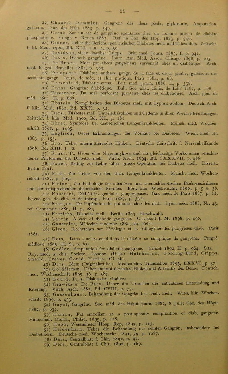 22) Chauvel - Demmler, Gangräne des deux pieds, glykosurie, Amputation, guerison. Gaz. des Hop. 1883, p. 549. 23) Cern6, Sur un cas de gangrene spontan6e chez un homme atteint de diab^te phosphatique. Congr. v. Rouen 1883. Ref. in Gaz. des Höp. 1883, p. 946. 24) Croner, Ueber die Beziehungen zwischen Diabetes mell, und Tabes dors. Zeitschr. f. kl. Med. 1900, Bd. XLI, 1 u. 2, p. 50. 25) Davidson, siehe daselbst Cripps. Brit. med. Journ. 1885, I, p. 941. 26) Davis, Diabetic gangrene. Journ. Am. Med. Assoc. Chicago 1898, p. 103. 27) De Broeu, Mort par abc6s gangr6neux survenant chez un diabetique. Arch. med. beiges, Bruxelles 1882, p. 369. 28) Delaporte, Diab&te; anthrax gangr. de la face et de la jambe, guerisons des accidents gangr. Journ. de m£d. et chir. pratique, Paris 1884, p. 68. 29) Dreschfeld, Diabetic coma. Brit. med. Journ. 1886, II, p. 358. 30) Duros, Gangräne diabetique. Bull. Soc. anat. clinic. de Lille 1887, p. 188. 31) Duvernoy, Du mal perforant plantaire chez les diabetiques. Arch. gen. de med. 1891, II, p. 603. 32) Ebstein, Komplikation des Diabetes mell, mit Typhus abdom. Deutsch. Arch. f. klin. Med. 1881, Bd. XXX, p. 32. 33) Ders., Diabetes mell. Unterleibskoliken und Oedeme in ihren Wechselbeziehungen. Zeitschr. f. klin. Med. 1900, Bd. XL, p. 181. 34) Ehret, Symbiose bei diabetischen Lungenkrankheiten. Münch, med. Wochen- schrift 1897, p. 1495. 35) Englisch, Ueber Erkrankungen der Vorhaut bei Diabetes. Wien. med. Bl. 1883, p. 153. 36) Erb, Ueber intermittierendes Hinken. Deutsche Zeitschrift f. Nervenheilkunde 1898, Bd. XIII, 1—2. 37) Ernst, P., Ueber eine Nierenmykose und das gleichzeitge Vorkommen verschie- dener Pilzformen bei Diabetes mell. Virch. Arch. 1894, Bd. CXXXVII, p. 486. 38) Fab er, Beitrag zur Lehre über grosse Operation bei Diabetes mell. Dissert., Berlin 1891. 39) Fink, Zur Lehre von den diab. Lungenkrankheiten. Münch, med. Wochen- schrift 1887, p. 709. 40) Fl einer, Zur Pathologie der calculösen und arteriosklerotischen Pankreascirrhosen und der entsprechenden diabetischen Formen. Berl. klin. Wochenschr. 1890, p. 5 u. 38. 41) Fournier, Diabetides genitales gangreneuses. Gaz. med. de Paris 1887, p. 12; Revue gen. de clin. et de therap., Paris 1887, p. 337. 42) Fran^on, De Poperation du phimosis chez les diab. Lyon. med. 1886, Nr. 43, ref. Cannstadt 1886, II, p. 283. 43) Frerichs, Diabetes mell. Berlin 1884, Hirschwald. 44) Garvin, A case of diabetic gangrene. Cleveland J. M. 1898, p. 490. 45) Gautrelet, Medecine moderne 1880, 20. Febr. 46) Girou, Recherches sur l’etiologie et la pathogenie des gangr^nes diab. Paris 1881. 47) Ders., Dans quelles conditions le diab£te se complique de gangrene. Progre medicale 1895, H. S., p. 63. 48) Godlee, Amputation for diabetic gangrene. Lancet 1892, n, p. 964. Sitz. Roy. med. a. chir. Society, London (Disk.: Hutchinson, Golding-Bird, Cripps, Sheild, Treves, Gould, Harley, Clark). 49) Ders., Idem (Originalartikel). Medico-cliir. Transaction 1893, LXXVI, p. 37- 50) Goldflamm, Ueber intermittierendes Hinken und Arteriitis der Beine. Deutsch, med. Wochenschrift 1895, 36, p. 587. 51) Gould, P., s. Diskussion Godlee* 52) Grawitz u. De Bary, Ueber die Ursachen der subcutanen Entzündung und Eiterung. Virch. Arch. 1887, Bd. CVIII, p. 77* 53) Gussenbaue:, Behandlung der Gangrän bei Diab. mell. Wien. klin. Wochen- schrift 1899, p. 453. 54) Guyot, Gangrene. Soc. m£d. des Hopit. journ. 1882, 8. Juli; Gaz. des Höpit. 1882, p. 637. 55) Haman, Fat embolism as a post-operativ complication of diab. gangrene. Hahneman. Month., Philad. 1895, p. 118. 56) Plebb, Westminster Hosp. Rep. 1895, p. 113. 57) Heidenhain, Ueber die Behandlung der senilen Gangrän, insbesondere bei Diabetikern. Deutsche med. Wochenschr. 1891, 39, p. 1087. 58) Ders., Centralblatt f. Chir. 1892, p. 97. 59) Ders., Centralblatt f. Chir. 1892, p. 169.