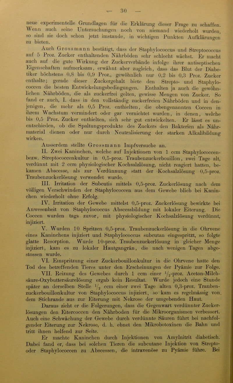 neue experimentelle Grundlagen für die Erklärung dieser Frage zu schaffen. Wenn auch seine Untersuchungen noch von niemand wiederholt wurden, so sind sie doch schon jetzt imstande, in wichtigen Punkten Aufklärungen zu bieten. Auch Gross mann bestätigt, dass der Staphylococcus und Streptococcus auf 5 Proz. Zucker enthaltenden Nährböden sehr schlecht wächst. Er macht auch auf die gute Wirkung der Zuckerverbände infolge ihrer antiseptischen Eigenschaften aufmerksam, erwähnt aber zugleich, dass das Blut der Diabe- tiker höchstens 0,8 bis 0,9 Proz., gewöhnlich nur 0,2 bis 0,3 Proz. Zucker enthalte; gerade dieser Zuckergehalt biete den Strepto- und Staphylo- coccen die besten Entwickelungsbedingungen. Enthalten ja auch die gewöhn- lichen Nährböden, die als zuckerfrei gelten, gewisse Mengen von Zucker. So fand er auch, I. dass in den vollständig zuckerfreien Nährböden und in den- jenigen, die mehr als 0,5 Proz. enthielten, die obengenannten Coccen in ihrem Wachstum vermindert oder gar vernichtet wurden, in denen, welche bis 0,5 Proz. Zucker enthielten, sich sehr gut entwickelten. Er lässt es un- entschieden, ob die Spaltungsprodukte des Zuckers den Bakterien als Nähr- material dienen oder nur durch Neutralisierung der starken Alkalibildung wirken. Ausserdem stellte Grossmann Impfversuche an. II. Zwei Kaninchen, welche auf Injektionen von 1 ccm Staphylococcen- bezw. Streptococcenkultur in 0,5-proz. Traubenzuckerbouillon, zwei Tage alt, verdünnt mit 2 ccm physiologischer Kochsalzlösung, nicht reagiert hatten, be- kamen Abscesse, als zur Verdünnung statt der Kochsalzlösung 0,5-proz. Traubenzuckerlösung verwendet wurde. III. Irritation der Subcutis mittels 0,5-proz. Zuckerlösung nach dem völligen Verschwinden der Staphylococcen aus dem Gewebe blieb bei Kanin- chen wiederholt ohne Erfolg. IV. Irritation der Gewebe mittelst 0,5-proz. Zuckerlösung bewirkte bei Anwesenheit von Staphylococcus Abscessbildung mit lokaler Eiterung. Die Coccen wurden tags zuvor, mit physiologischer Kochsalzlösung verdünnt, injiziert. V. Wurden 10 Spritzen 0,5-proz. Traubenzuckerlösung in die Ohrvene eines Kaninchens injiziert und Staphylococcus subcutan eingespritzt, so folgte glatte Resorption. Wurde 10-proz. Traubenzuckerlösung in gleicher Menge injiziert, kam es zu lokaler Hautgangrän, die nach wenigen Tagen abge- stossen wurde. VI. Einspritzung einer Zuckerbouillonkultur in die Ohrvene hatte den Tod des betreffenden Tieres unter den Erscheinungen der Pyämie zur Folge. VII. Reizung des Gewebes durch 1 ccm einer y2-proz. Aceton-Milch- säure-Oxybuttersäurelösung ergab kein Resultat. Wurde jedoch eine Stunde später an derselben Stelle 1/2 ccm einer zwei Tage alten 0,3-proz. Trauben- zuckerbouillonkultur von Staphylococcus injiziert, so kam es regelmässig von. dem Stichrande aus zur Eiterung mit Nekrose der umgebenden Haut. Daraus zieht er die Folgerungen, dass die Gegenwart verdünnter Zucker- lösungen den Eitercoccen den Nährboden für die Mikroorganismen verbessert. Auch eine Schwächung der Gewebe durch verdünnte Säuren führt bei nachfol- gender Eiterung zur Nekrose, d. h. ebnet den Mikrobotoxinen die Bahn und tritt ihnen helfend zur Seite. Er machte Kaninchen durch Injektionen von Amylnitrit diabetisch. Dabei fand er, dass bei solchen Tieren die subcutane Injektion von Strepto- oder Staphylococcen zu Abscessen, die intravenöse zu Pyämie führe. Bei