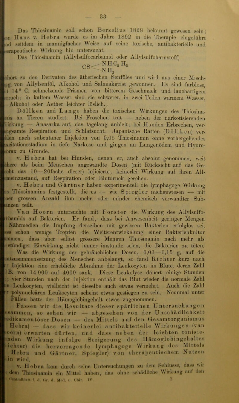 CS= Das Thiosinainin soll schon Berzelius 1828 bekannt gewesen sein; >n Hans v. Hebra wurde es iin Jahre 1892 in die Therapie eingeführt id seitdem in mannigfacher Weise auf seine toxische, antibakterielle und ierapeutische Wirkung hin untersucht. Das Thiosinainin (Allylsulfocarbamid oder Allylsulfoharnstoff) 'NHC3H5 •hört zu den Derivaten des ätherischen Senföles und wird aus einer Misch- jg. von Allylsenföl, Alkohol und Salmiakgeist gewonnen. Es sind farblose, i 74® C. schmelzende Prismen von bitterem Geschmack und lauchartigem -•ruch; in kaltem Wasser sind sie schwerer, in zwei Teilen warmem Wasser, Alkohol oder Aether leichter löslich. Döllken und Lange haben die toxischen Wirkungen des Thiosina- rns an Tieren studiert. Bei Fröschen trat — neben der nai-kotisierenden i'irkung — Anasarka auf, das tagelang anhielt; bei Hunden Erbrechen, ver- '.agsamte Respiration und Schlafsucht. Japanische Ratten (Döllken) ver- hlen nach subcutaner Injektion von 0,05 Thiosinainin ohne vorhergehendes icitationsstadium in tiefe Narkose und gingen an Lungenödem und Hydro- •orax zu Grunde. V. Hebra hat bei Hunden, denen er, auch absolut genommen, weit ihere als beim Menschen angewandte. Dosen (mit Rücksicht auf das Ge- cht das 10—20fache dieser) injicierte, keinerlei Wirkung auf ihren All- inieinzustand, auf Respiration oder Blutdruck gesehen. V. Hebra und Gärtner haben experimentell die lymphagoge Wirkung s Thiosinamins festgesLellt, die «s — wie Spiegler nachgewiesen — mit i-ier grossen Anzahl ihm mehr oder minder chemisch verwandter Sub- iiinzen teilt. Van Hoorn untersuchte mit Förster die Wirkung des Allylsulfo- rbamids auf Bakterien. Er fand, dass bei Anwesenheit geringer Mengen Nährmedien die Impfung derselben mit gewissen Bakterien erfolglos sei, ss schon wenige Tropfen die Weiterentwickelung einer Bakterienkultur .tnmen, dass aber selbst grössere Mengen Thiosinainin nach mehr als ' ständiger Einwirkung nicht immer imstande seien, die Bakterien zu töten. Was die AV^irkung der gebräuchlichen Dosen, 0,03—0,15 g, auf die Lutzu.sammensetzung des Menschen anbelangt, so fand Richter kurz nach r Injektion eine erhebliche Abnahme der Leukocyten im Blute, deren Zahl B. von 14 000 auf 4000 sank. Diese Leukolyse dauert einige Stunden ; vier Stunden nach der Injektion enthält das Blut wieder die normale Zahl n Leukocyten, vielleicht ist dieselbe auch etwas vermehrt. Auch die Zahl T polynucleären Leukocyten scheint etwas gestiegen zu sein. Neunmal unter Fällen hatte der Hämoglobingehalt etwas zugenommen. Fassen wir die Resultate dieser spärlichen Untersuchungen ?sainnien, so sehen wir — abgesehen von der Llnschädlichkeit edikamentöser Dosen — des Mittels auf den Gesamtorganismus Hebra) — dass wir keinerlei antibakterielle AVirkungen (van oorn) erwarten dürfen, und dass neben der leichten tonisie- nden AA^irkung infolge Steigerung des Hämoglobingehaltes ichter) die hervorragende lymphagoge AA^irkung des Mittels Hebra und Gärtner, Spiegler) von therapeutiscliem Nutzen in wird. V. Hebra kam durch .seine Untersuchungen zu dem Scldusse, dass wir dem Thiosinamin ein Mittel haben, tlas ohne .schädliche AA'^irkung auf den Cfiitraltilatf f. il. (ir. d. MikI. ii. (Jhir. IV.