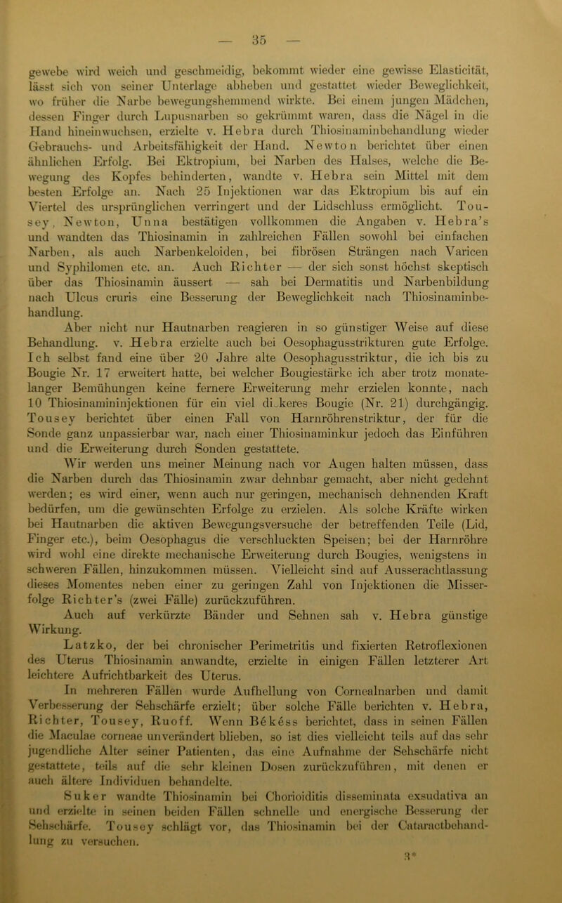 gewebe wird weich und geschmeidig, bekommt wieder eine gewisse Elasticität, lässt sich von seiner Unterlage abheben und gestattet wieder Beweglichkeit, wo früher die Narbe bewegungshemmend wirkte. Bei einem jungen Mädchen, dessen Finger durch Lupusnarben so gekrümmt waren, dass die Nägel in die Hand hineinwuchsen, erzielte v. Hebra durch Thiosinaminbehandlung wieder Gebrauchs- und Arbeitsfähigkeit der Hand. Newton berichtet über einen ähnlichen Erfolg. Bei Ektropium, bei Narben des Halses, welche die Be- wegung des Kopfes behinderten, wandte v. Hebra sein Mittel mit dem besten Erfolge an. Nach 25 Injektionen war das Ektropium bis auf ein Viertel des ursprünglichen verringert und der Lidschluss ermöglicht. Tou- sey, Newton, Unna bestätigen vollkommen die Angaben v. Hebra’s und wandten das Thiosinamin in zahlreichen Fällen sowohl bei einfachen Narben, als auch Narbenkeloiden, bei fibrösen Strängen nach Varicen und Syphilomen etc. an. Auch Richter — der sich sonst höchst skeptisch über das Thiosinamin äussert — sah bei Dermatitis und Nai-benbildung nach Ulcus cmris eine Besserung der Beweglichkeit nach Thiosinaminbe- handlung. Aber nicht niu- Hautnarben reagieren in so günstiger Weise auf diese Behandlung, v. Hebra ei-zielte auch bei Oesophagusstrikturen gute Erfolge. Ich selbst fand eine über 20 Jahre alte Oesophagusstriktur, die ich bis zu Bougie Nr. 17 erweitert hatte, bei welcher Bougiestärke ich aber trotz monate- langer Bemühungen keine fernere Erweiterung mehr erzielen konnte, nach 10 Thiosinamininjektionen für ein viel dickeres Bougie (Nr. 21) durchgängig. Tousey berichtet über einen Fall von Hmmröhrenstriktur, der für die Sonde ganz unpassierbar Avar, nach einer Thiosiiiaminkur jedoch das Einführen und die Erweiterung durch Sonden gestattete. Wir werden uns meiner Meinung nach vor Augen halten müssen, dass die Narben durch das Thiosinamin zwar dehnbar gemacht, aber nicht gedehnt werden; es Avird einer, AA'enn auch nur geringen, mechanisch dehnenden Kraft bedürfen, um die gewünschten Erfolge zu erzielen. Als solche Kräfte AA'irken bei Hautnarben die aktiA'en BeAvegungsversuche der betreffenden Teile (Lid, Finger etc.), beim Oesophagus die verschluckten Speisen; bei der Harnröhre Avird Avohl eine direkte mechanische ErAA'eiterung durch Bougies, Avenigstens in schAveren Fällen, hinzukommen müssen. Vielleicht sind auf Ausserachtlassung dieses Momentes neben einer zu geringen Zalil von Injektionen die Misser- folge Richter’s (zwei Fälle) zurückzuführen. Auch auf verkürzte Bänder und Sehnen sah v. Hebra günstige Wirkung. Latzko, der bei chronischer Perimetritis und fixierten Retroflexionen des Uterus Thiosinamin aiiAvandte, erzielte in einigen Fällen letzterer Art leichtere Auf rieh tbarkeit des Uterus. In mehreren Fällen wurde Aufhellung von Cornealnarben und damit Verbesserung der Sehschärfe erzielt; über solche Fälle berichten v. Hebra, Richter, Tousey, Ruoff. Wenn Bökess berichtet, dass in seinen Fällen «lie Maculae corneae uuA'erändert blieben, so ist dies vielleicht teils auf das sehr jugendliche Alter seiner Patienten, das eine Aufnahme der Sehschärfe nicht gestattete, teils auf die sehr kleinen Dosen zurückzuführen, mit denen er auch ältere Individuen behandelte. Suker Avandte Thiosinamin bei Chorioiditis disseminata exsudativa an und erzielte in seinen beiden Fällen schnelle und energische Besserung der Sehschärfe. Tousey schlägt vor, das Thiosinamin bei der Cataractbeluuul- lung zu v'ersuchen.