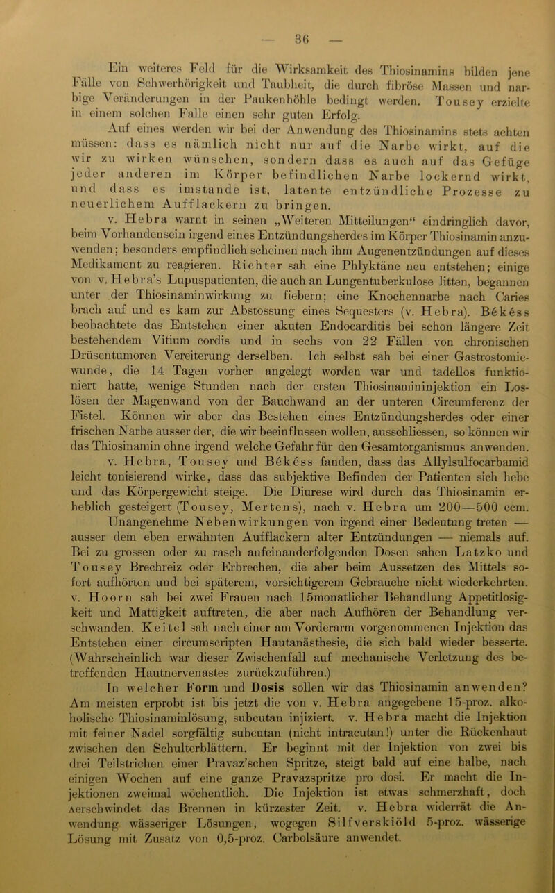 3f) Ein weiteres Feld für die Wirksamkeit des Thiosinaniins bilden jene Fälle von Schwerhörigkeit und Taubheit, die durch fibröse Massen und nar- bige Veränderungen in der Paukenhöhle bedingt werden. Tousey erzielte in einem solchen Falle einen sehr guten Erfolg. Auf eines werden wir bei der Anwendung des Thiosinaniins stets achten müssen: dass es nämlich nicht nur auf die Narbe wirkt, auf die wir zu wirken wünschen, sondern dass es auch auf das Gefüge jeder anderen im Körper befindlichen Narbe lockernd wirkt, und dass es imstande ist, latente entzündliche Prozesse zu neuerlichem Aufflackern zu bringen. V. Hebra warnt in seinen „Weiteren Mitteilungen“ eindringlich davor, beim Vorhandensein irgend eines Entzündungsherdes im Köi*per Thiosinamin anzu- wenden; besonders empfindlich scheinen nach ihm Augenentzündungen auf dieses Medikament zu reagieren. Richter sah eine Phlyktäne neu entstehen; einige von V. Hebra’s Lupuspatienteu, die auch an Lungentuberkulose litten, begannen unter der Thiosinamin Wirkung zu fiebern; eine Knochennarbe nach Caries brach auf und es kam zur Abstossung eines Sequesters (v. Hebra). Be kess beobachtete das Entstehen einer akuten Endocarditis bei schon längere Zeit bestehendem Vitium cordis und in sechs von 22 Fällen von chronischen Drüsentumoren Vereiterung derselben. Ich selbst sah bei einer Gastrostomie- wunde , die 14 Tagen vorher angelegt worden war und tadellos funktio- niert hatte, wenige Stunden nach der ersten Thiosinamininjektion ein I>os- lösen der Magenwand von der Bauchwand an der unteren Circumferenz der Fistel. Können wir aber das Bestehen eines Entzündungsherdes oder einer frischen Narbe ausser der, die wir beeinflussen wollen, ausschliessen, so können wir das Thiosinamin ohne irgend welche Gefahr für den Gesamtorganismus an wenden. V. Hebra, Tousey und Bekess fanden, dass das AUylsulfocarbamid leicht tonisierend wirke, dass das subjektive Befinden der Patienten sich hebe und das Körpergewicht steige. Die Diurese wird durch das Thiosinamin er- heblich gesteigert (Tousey, Mertens), nach v. Hebra um 200—500 ccm. Unangenehme Nebenwirkungen von irgend einer Bedeutung treten — ausser dem eben erwähnten Aufflackern alter Entzündungen — niemals auf. Bei zu grossen oder zu rasch aufeinanderfolgenden Dosen sahen Latz ko imd Tousey Brechreiz oder Erbrechen, die aber beim Aussetzen des Mittels so- fort aufhörten und bei späterem, vorsichtigerem Gebrauche nicht wiederkehrten. V. H oorn sah bei zwei Frauen nach lömonatlicher Behandlung Appetitlosig- keit und Mattigkeit auftreten, die aber nach Aufhören der Behandlung ver- schwanden. Keitel sah nach einer am Vorderarm vorgenommenen Injektion das Entstehen einer circumscripten Hautanästhesie, die sich bald wieder besseite. (Wahrscheinlich war dieser Zwischenfall auf mechanische Verletzung des be- treffenden Hautnervenastes zurückzuführen.) In welcher Form und Dosis sollen wir das Thiosinamin anwenden? Am meisten erprobt ist bis jetzt die von v. Hebra angegebene 15-proz. alko- holische Thiosinaminlösung, subcutan injiziert, v. Hebra macht die Injektion mit feiner Nadel sorgfältig subcutan (nicht intracutan!) unter die Rückenhaut zwischen den Schulterblättern. Er beginnt mit der Injektion von zwei bis drei Teilstrichen einer Pravaz’schen Spritze, steigt bald auf eine halbe, nach einigen Wochen auf eine ganze Pravazspritze pro dosi. Er jnacht die In- jektionen zweimal wöchentlich. Die Injektion ist etwas schmerzhaft, doch Aerschwindet das Brennen in kürzester Zeit. v. Hebra widerrät die An- wendung wässeriger Lösungen, wogegen Silfverskiöld 5-])roz. wässerige Lösung mit Zusatz von 0,5-proz. Carbolsäure anwendet.