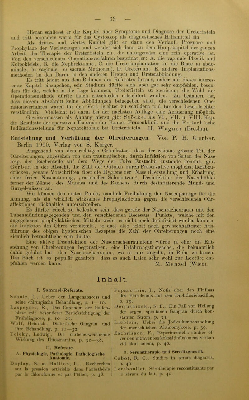G3 Hieran schliesst er die Kapitel über Symptome und Diagnose der Ureterfisteln und tritt besonders warm für das Cystoskop als diagnostisches Hilfsmittel ein. Als drittes und viertes Kapitol gibt er dann den Verlauf, Prognose und Prophylaxe der Verletzungen und wendet sich dann zu dem Hauptkapitel der ganzen Arbeit, der Therapie der Ureterfisteln zu, die naturgomäss eine rein operative ist. Von den vei-schiedenen Operationsverfahren bespricht er: A. die vagi/iale IMastik und Kolpokleisis, B. die Nephrektomie, C. die Ureterimplantation in die Blase a) abdo- minale, b) vaginale, c) sacrale Methoden), 1). Ureternaht, E. andere Implantations- methoden (in den Darm, in den anderen Ureter) und Ureterabbindung. Es tritt leider aus dem Ralimen des Referates heraus, näher auf dieses interes- sante Kapitel einzugehen, sein Studium dürfte sich aber gar sehr empfehlen, beson- ders für die, welche in die Lage kommen, Ureterfisteln zu operieren; die Wahl der Operationsmethode dürfte ihnen entschieden erleichtert werden. Zu bedauern ist, dass diesem Abschnitt keine Abbildungen beigegeben sind , die verschiedenen Ope- rationsverfahren wären für den Verf. leichter zu schildern und für den Leser leichter verständlich. Vielleicht ist darin bei der nächsten Auflage eine Aenderung möglich. Gewissermassen als Anhang hierzu gibt Stöckel als VI., VII. u. VIII. Kap. die Resultate der operativen Therapie der Bonner Frauenklinik und die Fritsch’sche Indikationsstellung für Nephrektomie bei Ureter fisteln. H. Wagner (Breslau). Entstehung und Verhütung der Ohreiterungen. Von P. H. Gerber. Berlin 1900, Verlag von S. Kai-ger. Ausgehend von dem richtigen Grundsätze, dass der weitaus grösste Teil der Ohreiterungen, abgesehen von den traumatischen, durch Infektion von Seiten der Nase resp. der Rachenteile auf dem Wege der Tuba Eustachii zustande kommt, gibt Gerber, in der Absicht, die Zahl der Otitiden durch Präservative möglichst herabzu- drücken, genaue Vorschriften über die Hygiene der Nase (Herstellung und Erhaltung einer freien Nasenatmung, „rationelles Schnäutzen“, Desinfektion der Nasenhöhle) ferner der Zähne, des Mundes und des Rachens durch desinfizierende Mund- und Gurgel-wässer an. Wir können den ersten Punkt, nämlich Freihaltung der Nasenpassage für die Atmung, als ein wirklich wirksames Prophylakticum gegen die verschiedenen Ohr- affektionen rückhaltlos unterschreiben. Es dürfte jedoch zu bedenken sein, dass gerade der Nasenrachenraum mit den Tubenmündungsgegenden und den verschiedenen Recessus, Punkte, welche mit den angegebenen prophylaktischen Mitteln weder erreicht noch desinfiziert werden können, die Infektion des Ohres vermitteln, so dass also selbst nach gewissenhaftester Aus- führung des obigen hygienischen Rezeptes die Zahl der Ohreiterungen noch eine ziemlich beträchtliche .sein dürfte. Eine aktive Desinfektion der Nasenrachenraumteile würde ja eher die Ent- stehung von Ohreiterungen begünstigen, eine Erfahrungsthatsache, die bekanntlich dahin geführt hat, den Nasenrachenraum, wo es nur angeht, in Ruhe zu lassen. Das Buch ist so populär gehalten, dass es auch Laien sehr wohl zur Lektüre em- pfohlen werden kann. M. Menzel (Wien). Inhalt. I. Sammel-Referate. Schulz, J., Ueber den Lungenabscess und seine chirurgische Behandlung, p. i — lo. Laspeyres, R., Das Carcinom der Gallen- blase mit besonderer Berücksichtigung der Frühdiagnose, p. lo—21. Wolf, Heinrich, Diabetische Gangrän und ihre Behandlung, p. 2i—32. Teleky, Ludwig, Die narbenerweichende Wirkung des Thiosinamins, p, 32—38. II. Referate. Physiolotrie, Pathologie. PatlKilo^isehe Anatomie. Duplay, S. u. Mallion, L.. Kecherches sur la pression arterielle dans l’anestli6sie par le chloroforme et par l’6ther, p. 38. Papasotiriu, J., Notiz über den Einfluss des Petroleums auf den Diphtheriebacillus, p. 29. Derjushinski, S. F., Ein Fall von Heilung der sogen, spontanen Gangrän durch kon- stanten Strom, p. 39. Lieblein, Ueber die Jodkaliumbehandlung der menschlichen Aktinomykose, p. 39. Zachrisson, F., Expcrimentella studier öf- verden inlravenösa koksaltinfusionens verkan vid akut anemi, p. 40. H. Soruintliernpio und Serodiajrnostik. Cabot, R. C., Studies in scrum diagnosis. p. 40. Lereboullet, Serolh6rapio reconstituante par le s6rum du lait, p. 40.