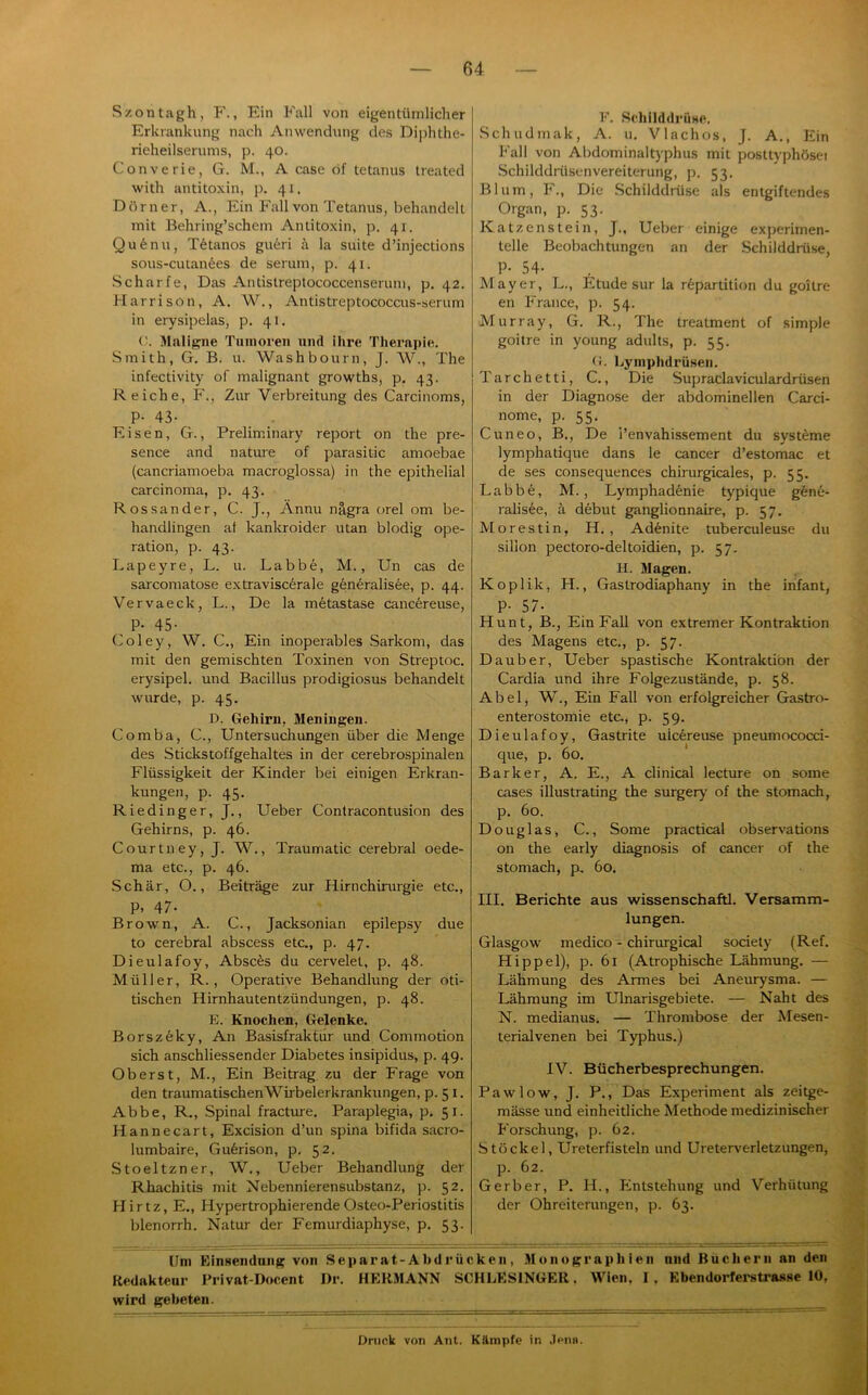 Szontagh, F., Ein Fall von eigentüinlicher Erkrankung nach Anwendung des Di];>hthe- rieheilserums, p. 40. Converie, G. M., A case df tetanus treated with antitoxin, p. 41. Dörner, A., Ein Fall von Tetanus, behandelt mit Behring’schem Antitoxin, p. 41. Qu6nu, T6tanos gu6ri A la suite d’injections sous-cutanees de serum, p. 41. Scharfe, Das Antistreptococcenseruni, p. 42. Harrison, A. W., Antistreptococcus-serum in erysipelas, p. 41. V. Maligne Tiiinoren und ihre Therapie. Smith, G. B. u. Washbourn, J. W., The infectivity of malignant growths, p. 43. Reiche, F., Zur Verbreitung des Carcinoms, P- 43- Eisen, G., Preliminary report on the pre- sence and natime of parasitic amoebae (cancriamoeba macroglossa) in the epithelial Carcinoma, p. 43. Rossander, C. J., Ännu nägra orel om be- handlingen at kanlcroider utan blodig Ope- ration, p. 43. Lapeyre, L. u. Labbe, M., Un cas de sarcomatose extravisc6rale g6neralisee, p. 44. Vervaeck, L., De la mfetastase canc6reuse, . P- 45- Coley, W. C., Ein inoperables Sarkom, das mit den gemischten Toxinen von Streptoc. erysipel. und Bacillus prodigiosus behandelt wurde, p. 45. D. Gehirn, Meningen. Comba, C., Untersuchungen über die Menge des Stickstoffgehaltes in der cerebrospinalen Flüssigkeit der Kinder bei einigen Erkran- kungen, p. 45. Riedinger, J., Ueber Contracontusion des Gehirns, p. 46. Courtney, J. W., Traumatic cerebral oede- ma etc., p. 46. Schär, O., Beiträge zur Hirnchirurgie etc., P. 47- Brown, A. C., Jacksonian epilepsy due to cerebral abscess etc., p. 47. Dieulafoy, Absens du cervelet, p. 48. Müller, R. , Operative Behandlung der oti- tischen Hirnhautentzündungen, p. 48. E. Knochen, Gelenke. Borsz6ky, An Basisfrakfur und Commotion sich anschliessender Diabetes insipidus, p. 4g. Oberst, M., Ein Beitrag zu der Frage von den traumatischenWirbelerkrankungen, p. 51. Abbe, R., Spinal fracture. Paraplegia, p. 51. Hannecart, Excision d’un spina bifida sacro- lumbaire, Gu6rison, p. 52. .Stoeltzner, W., Ueber Behandlung der Rhachitis mit Nebennierensubstanz, p. 52. Hirtz, E., HypertrophierendeOsteo-Periostitis blenorrh. Natur der Femurdiaphyse, p. 53. F. SchilddrÜHC. Schudmak, A. u, Vlachos, J. A., Ein P'all von Abdominaltyphus mit posttyphösei Schilddrüsenvereiterung, p. 53. Blum, F., Die Schilddrüse als entgiftendes Organ, p. 53. Katzenstein, J., Ueber einige experimen- telle Beobachtungen an der Schilddrüse, P- 54- Mayer, L., Etüde sur la rfepartition du goitre en France, p. 54. Murray, G. R., The treatment of simple goitre in young adults, p. 55. (!. Lyniphdrüseii. Tarchetti, C., Die Supraclaviculardrüsen in der Diagnose der abdominellen Carci- nome, p. 55. _ Cuneo, B., De l’envahissement du Systeme lymphatique dans le cancer d’estomac et de ses consequences chirurgicales, p. 55. Labb^, M., Lymphadenie typique gene- ralisee, ä debut ganglionnaire, p. 57. Morestin, H. , Ad^nite tuberculeuse du sillon pectoro-deltoidien, p. 57. H. Magen. Koplik, H., Gastrodiaphany in the infant, P- 57- Hunt, B., Ein Fall von extremer Kontraktion des Magens etc., p. 57. Dauber, Ueber spastische Kontraktion der Cardia und ihre Folgezustände, p. 58. Abel, W., Ein Fall von erfolgreicher Gastro- enterostomie etc., p. 59. Dieulafoy, Gastrite ulc6reuse pneumococci- que, p. 60. Barker, A. E., A clinical lecture on some cases illustrating the surgery of the stomach, p. 60. Douglas, C., Some practical observations on the early diagnosis of cancer of the stomach, p, 60. III. Berichte aus Wissenschaft!. Versamm- lungen. Glasgow medico - chirurgical society (Ref. Hippel), p. 61 (Atrophische Lähmung. — Lähmung des Armes bei Aneurysma. — Lähmung im Ulnarisgebiete. — Naht des N. medianus. — Thrombose der Mesen- terialvenen bei Typhus.) IV. Bücherbesprechungen. Paw low, J, P., Das Experiment als zeitge- mässe und einheitliche Methode medizinischer Forschung, p. 62. Stöckel, Ureterfisteln und Ureterverletzungen, p. 62. Gerber, P. H., Entstehung und Verhütung der Ohreiterungen, p. 63. Um RinHeiidniig von Separat-Abdrücken, Monographien nnd Büchern an den Redakteur Privat-Docent I)r. HERMANN SCHLESINGER, Wien, I, Ebendorfei-strasse 10, wird gebeten.