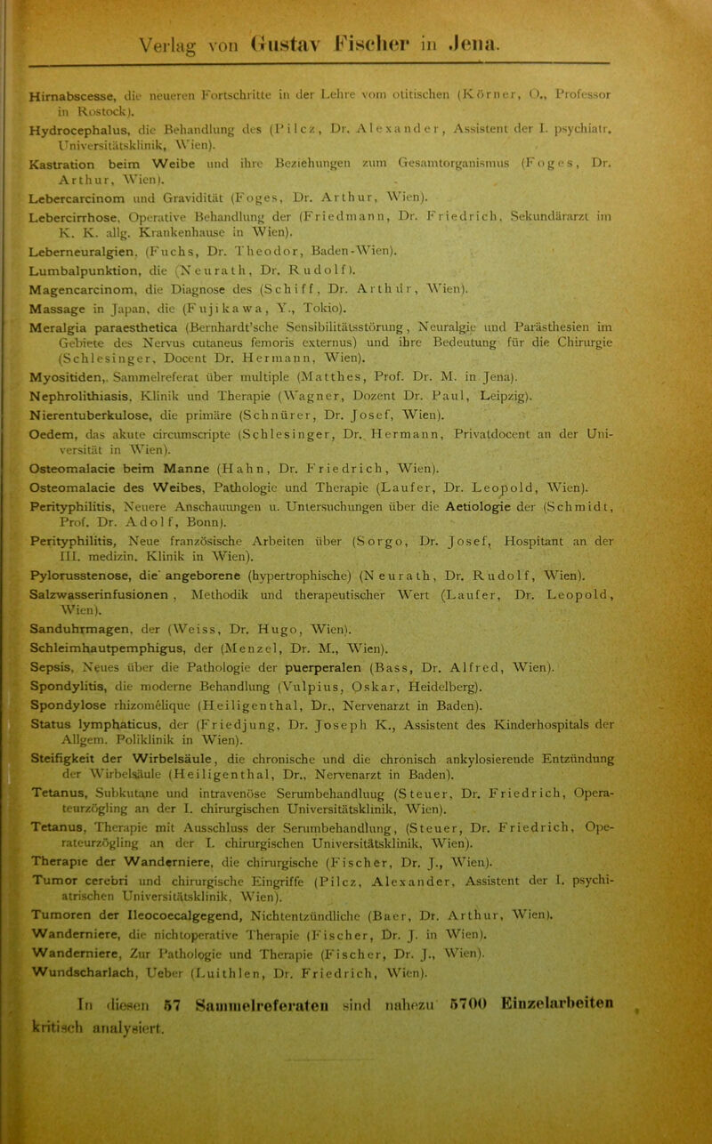 l Himabscesse, die neueren Fortschritte in der I.ehre vom otitischen (Körner, O., Professor in Rostock). Hydrocephalus, die Behandlung des (Pilcz, Dr. Alexander, Assistent der I. psychiatr. Universitätsklinik, W'ien). Kastration beim Weibe und ihre Beziehungen zum Gesamtorganismus (Foges, Dr. Arthur, Wien). Lebercarcinom und Gravidität (Foges, Dr. Arthur, Wien). Lebercirrhose, Operative Behandlung der (Friedmann, Dr. Friedrich. Sekundärarzt iin K. K. allg. Krankenhause in Wien). Leberneuralgien, (Fuchs, Dr. Theodor, Baden-Wien). Lumbalpunktion, die (Xeurath, Dr. Rudolf). Magencarcinom, die Diagnose des (Schiff, Dr. Arthdr, Wien). Massage in Japan, die (Fujikawa, Y., Tokio). Meralgia paraesthetica (Bernhardt’sche SensibilitäLsstörung, Neuralgie itnd Parästhesien im Gebiete des Nervus cutaneus femoris externus) und ihre Bedeutung für die Chirurgie (Schlesinger, Docent Dr. Hermann, Wien). Myositiden,. Sammelreferat über multiple (Matthes, Prof. Dr. M. in Jena). Nephrolithiasis, Klinik und Therapie (AVagner, Dozent Dr. Paul, Leipzig). Nierentuberkulose, die primäre (Schnürer, Dr. Josef, AVien). Oedem, das akute circiunscripte (Schlesinger, Dr. Hermann, Privatdocent an der Uni- versität in AA'ien). Osteomalacie beim Manne (Hahn, Dr. Friedrich, Wien). Osteomalacie des Weibes, Pathologie und Therapie (Läufer, Dr. Leopold, AATen). Perityphilitis, Neuere Anschaiumgen u. Untersuchungen über die Aetiologie der (Schmidt, Prof. Dr. Adolf, Bonn). Perityphilitis, Neue französische Arbeiten über (Sorgo, Dr. Josef, Hospitant an der Hl. medizin. Klinik in AATen). Pylorusstenose, die'angeborene (hypertrophische) (Neurath, Dr. Rudolf, AA^ien). Salzwasserinfusionen, Methodik und therapeutischer AA'ert (Läufer, Dr. Leopold, AA'ien). Sanduhrmagen, der (Weiss, Dr. Hugo, Wien). Schleimhautpemphigus, der (Menzel, Dr. M., AVien). Sepsis, Neues über die Pathologie der puerperalen (Bass, Dr. Alfred, AVien). Spondylitis, die moderne Behandlung (ATtlpius, 0-skar, Heidelberg). Spondylose rhizonielique (Heiligenthal, Dr., Nervenarzt in Baden). Status lymphaticus, der (Friedjung, Dr. Joseph K., Assistent des Kinderhospitals der Allgem. Poliklinik in Wien). Steifigkeit der Wirbelsäule, die chronische und die chronisch ankylosierende Entzündung der AA^irbelsäule (Heiligenthal, Dr., Nervenarzt in Baden). Tetanus, Subkutane und intravenöse Serumbehandluug (Steuer, Dr. Friedrich, Opera- teurzögling an der I. chirurgischen Universitätsklinik, AVien). Tetanus, Therapie mit Ausschluss der Serumbehandlung, (Steuer, Dr. Friedrich, Ojie- rateurzögling an der I. chirurgischen Universitätsklinik, AVien). Therapie der Wanderniere, die chirurgische (Fischer, Dr. J., AVien). Tumor cerebri und chirurgische Eingriffe (Pilcz, Alexander, Assistent der I. psychi- atrischen Universitätsklinik, Wien). Tumoren der Ileocoecalgegend, Nichtentzündliche (Baer, Dr. Arthur, AVien). Wanderniere, die nichtoperative Therapie (Fischer, Dr. J. in AVien). Wanderniere, Zur Pathologie und Therapie (Fischer, Dr. J., Wien). Wundscharlach, Ueber (Luithlen, Dr. Friedrich, Wien). In (lieaen 57 Saniiiielroferateii sind nahnzu 5700 Eiiizelarbeiten kritisch analysiert.