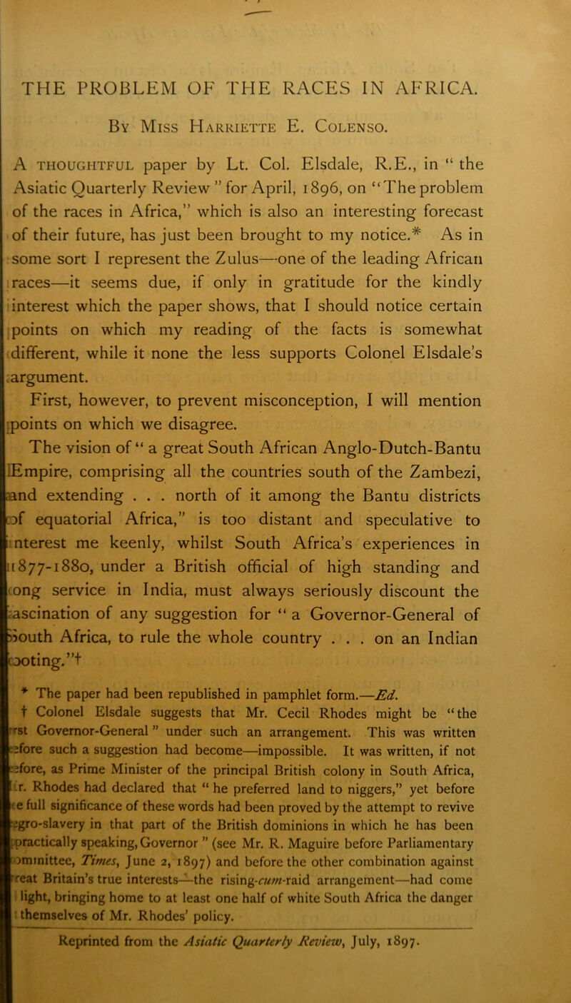 THE PROBLEM OE THE RACES IN AFRICA. By Miss Harriette E. Colenso. A thoughtful paper by Lt. Col. Elsdale, R.E., in “ the Asiatic Quarterly Review ” for April, 1896, on “The problem of the races in Africa,” which is also an interesting forecast of their future, has just been brought to my notice.* As in some sort I represent the Zulus—one of the leading African races—it seems due, if only in gratitude for the kindly interest which the paper shows, that I should notice certain points on which my reading of the facts is somewhat different, while it none the less supports Colonel Elsdale’s ;argument. 1 First, however, to prevent misconception, I will mention points on which we disagree. The vision of “ a great South African Anglo-Dutch-Bantu lEmpire, comprising all the countries south of the Zambezi, I and extending . . . north of it among the Bantu districts ::>f equatorial Africa,” is too distant and speculative to i nterest me keenly, whilst South Africa’s experiences in 11877-1880, under a British official of high standing and ong service in India, must always seriously discount the ascination of any suggestion for “ a Governor-General of South Africa, to rule the whole country ... on an Indian footing. ”+ * The paper had been republished in pamphlet form.—Ed. t Colonel Elsdale suggests that Mr. Cecil Rhodes might be “the rrst Governor-General ” under such an arrangement. This was written L^fore such a suggestion had become—impossible. It was written, if not eifore, as Prime Minister of the principal British colony in South Africa, r. Rhodes had declared that “ he preferred land to niggers,” yet before ; e full significance of these words had been proved by the attempt to revive Mgro-slavery in that part of the British dominions in which he has been ipractically speaking, Governor ” (see Mr. R. Maguire before Parliamentary Dminittee, Times, June 2, 1897) and before the other combination against 'reat Britain’s true interests—the rising-rw//r-raid arrangement—had come light, bringing home to at least one half of white South Africa the danger themselves of Mr. Rhodes’ policy. Reprinted from the Asiatic Quarterly Review, July, 1897.