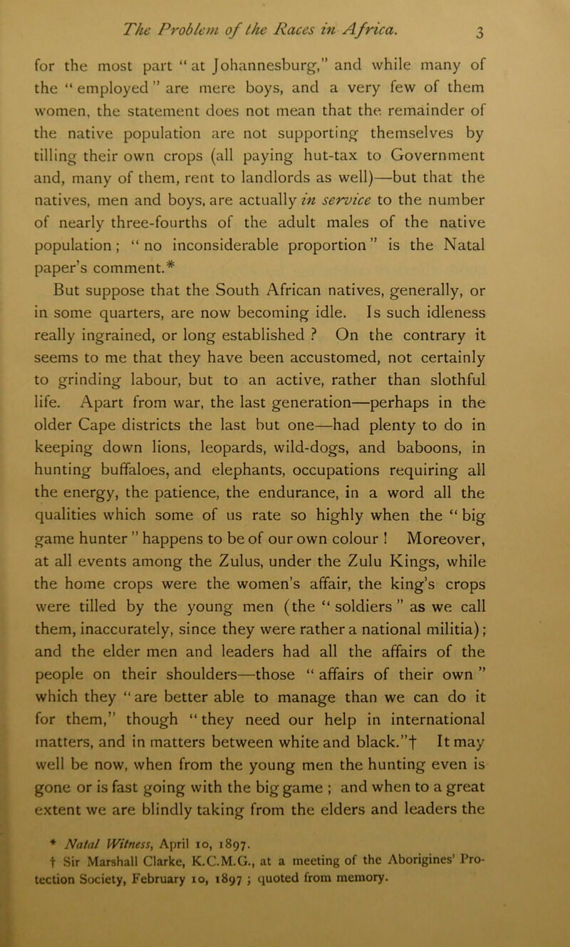 for the most part “at Johannesburg,” and while many of the “ employed ” are mere boys, and a very few of them women, the statement does not mean that the remainder of the native population are not supporting themselves by tilling their own crops (all paying hut-tax to Government and, many of them, rent to landlords as well)—but that the natives, men and boys, are actually in service to the number of nearly three-fourths of the adult males of the native population; “no inconsiderable proportion” is the Natal paper’s comment.* But suppose that the South African natives, generally, or in some quarters, are now becoming idle. Is such idleness really ingrained, or long established ? On the contrary it seems to me that they have been accustomed, not certainly to grinding labour, but to an active, rather than slothful life. Apart from war, the last generation—perhaps in the older Cape districts the last but one—had plenty to do in keeping down lions, leopards, wild-dogs, and baboons, in hunting buffaloes, and elephants, occupations requiring all the energy, the patience, the endurance, in a word all the qualities which some of us rate so highly when the “ big game hunter ” happens to be of our own colour ! Moreover, at all events among the Zulus, under the Zulu Kings, while the home crops were the women’s affair, the king’s crops were tilled by the young men (the “soldiers” as we call them, inaccurately, since they were rather a national militia); and the elder men and leaders had all the affairs of the people on their shoulders—those “ affairs of their own ” which they “ are better able to manage than we can do it for them,” though “they need our help in international matters, and in matters between white and black.”t It may well be now, when from the young men the hunting even is gone or is fast going with the big game ; and when to a great extent we are blindly taking from the elders and leaders the * Natal Witness, April 10, 1897. f Sir Marshall Clarke, K.C.M.G., at a meeting of the Aborigines’ Pro- tection Society, February 10, 1897 ; quoted from memory.