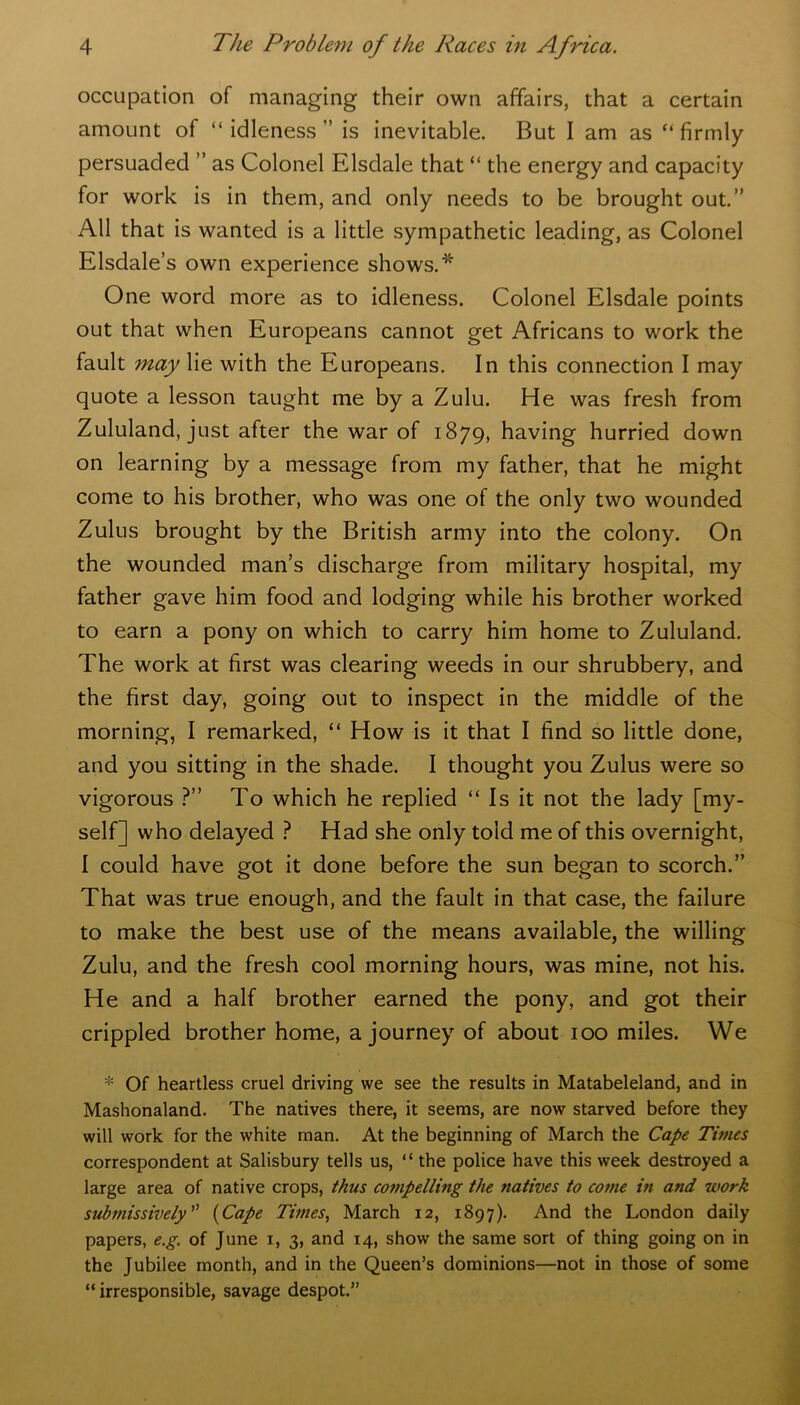 occupation of managing their own affairs, that a certain amount of “ idleness ” is inevitable. But I am as “ firmly persuaded ” as Colonel Elsdale that “ the energy and capacity for work is in them, and only needs to be brought out.” All that is wanted is a little sympathetic leading, as Colonel Elsdale’s own experience shows.* One word more as to idleness. Colonel Elsdale points out that when Europeans cannot get Africans to work the fault may lie with the Europeans. In this connection I may quote a lesson taught me by a Zulu. He was fresh from Zululand, just after the war of 1879, having hurried down on learning by a message from my father, that he might come to his brother, who was one of the only two wounded Zulus brought by the British army into the colony. On the wounded man’s discharge from military hospital, my father gave him food and lodging while his brother worked to earn a pony on which to carry him home to Zululand. The work at first was clearing weeds in our shrubbery, and the first day, going out to inspect in the middle of the morning, I remarked, “ How is it that I find so little done, and you sitting in the shade. I thought you Zulus were so vigorous ?” To which he replied “ Is it not the lady [my- self] who delayed ? Had she only told me of this overnight, I could have got it done before the sun began to scorch.” That was true enough, and the fault in that case, the failure to make the best use of the means available, the willing Zulu, and the fresh cool morning hours, was mine, not his. He and a half brother earned the pony, and got their crippled brother home, a journey of about 100 miles. We * Of heartless cruel driving we see the results in Matabeleland, and in Mashonaland. The natives there, it seems, are now starved before they will work for the white man. At the beginning of March the Cape Times correspondent at Salisbury tells us, “ the police have this week destroyed a large area of native crops, thus co?npelling the natives to come in and work submissively ” (Cape Times, March 12, 1897). And the London daily papers, e.g. of June 1, 3, and 14, show the same sort of thing going on in the Jubilee month, and in the Queen’s dominions—not in those of some “ irresponsible, savage despot.”