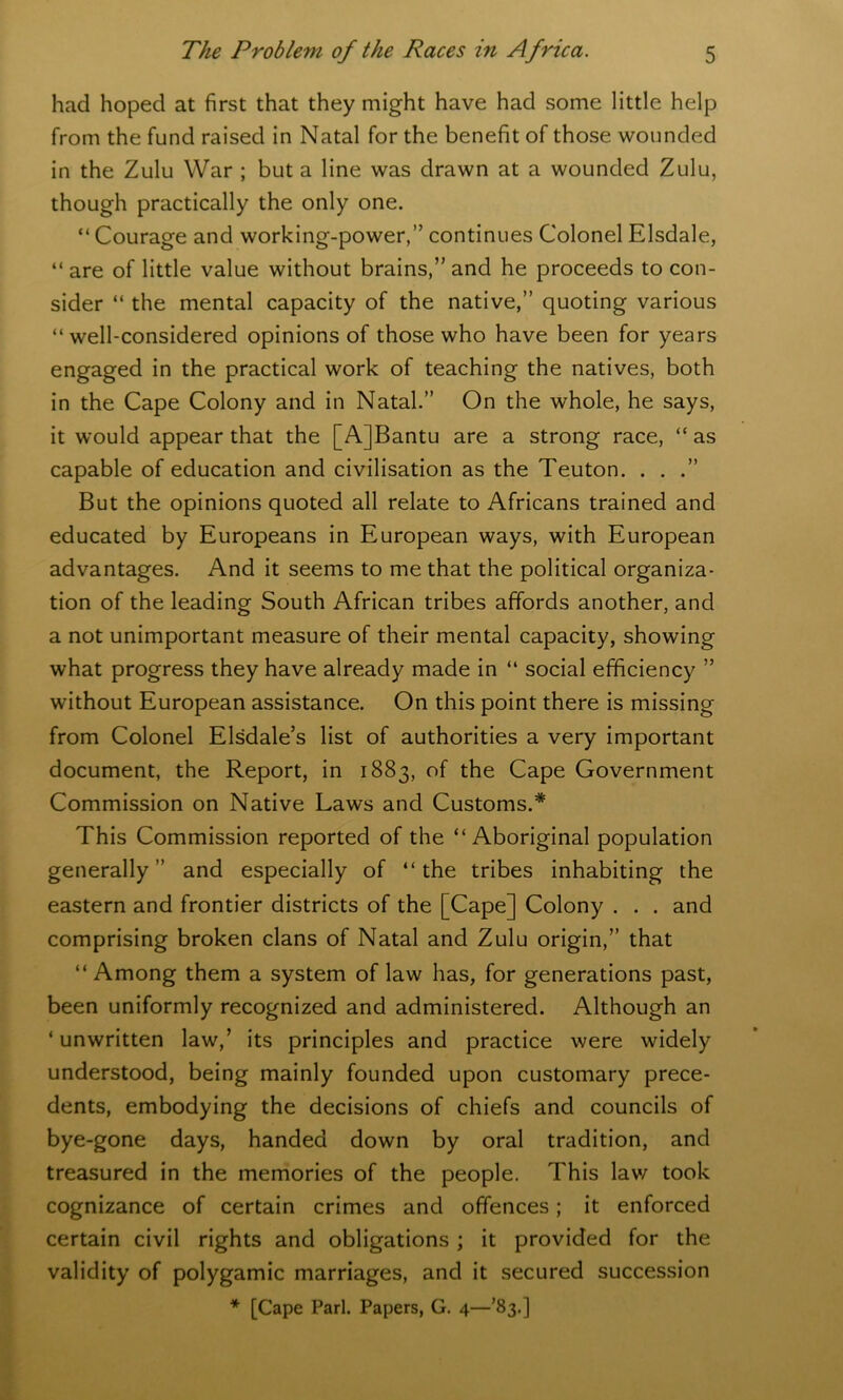 had hoped at first that they might have had some little help from the fund raised in Natal for the benefit of those wounded in the Zulu War ; but a line was drawn at a wounded Zulu, though practically the only one. “ Courage and working-power,” continues Colonel Elsdale, “ are of little value without brains,” and he proceeds to con- sider “ the mental capacity of the native,” quoting various “well-considered opinions of those who have been for years engaged in the practical work of teaching the natives, both in the Cape Colony and in Natal.” On the whole, he says, it would appear that the [A]Bantu are a strong race, “as capable of education and civilisation as the Teuton. . . .” But the opinions quoted all relate to Africans trained and educated by Europeans in European ways, with European advantages. And it seems to me that the political organiza- tion of the leading South African tribes affords another, and a not unimportant measure of their mental capacity, showing what progress they have already made in “ social efficiency ” without European assistance. On this point there is missing from Colonel Elsdale’s list of authorities a very important document, the Report, in 1883, of the Cape Government Commission on Native Laws and Customs.* This Commission reported of the “Aboriginal population generally” and especially of “the tribes inhabiting the eastern and frontier districts of the [Cape] Colony . . . and comprising broken clans of Natal and Zulu origin,” that “ Among them a system of law has, for generations past, been uniformly recognized and administered. Although an ‘ unwritten law,’ its principles and practice were widely understood, being mainly founded upon customary prece- dents, embodying the decisions of chiefs and councils of bye-gone days, handed down by oral tradition, and treasured in the memories of the people. This lav/ took cognizance of certain crimes and offences; it enforced certain civil rights and obligations; it provided for the validity of polygamic marriages, and it secured succession