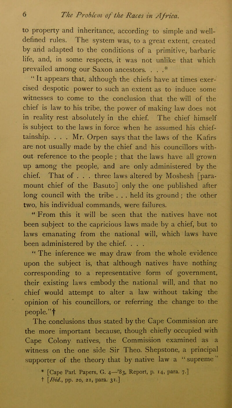 to property and inheritance, according to simple and well- defined rules. The system was, to a great extent, created by and adapted to the conditions of a primitive, barbaric life, and, in some respects, it was not unlike that which prevailed among our Saxon ancestors. . . .* “ It appears that, although the chiefs have at times exer- cised despotic power to such an extent as to induce some witnesses to come to the conclusion that the will of the chief is law to his tribe, the power of making law does not in reality rest absolutely in the chief. The chief himself is subject to the laws in force when he assumed his chief- tainship. ... Mr. Orpen says that the laws of the Kafirs are not usually made by the chief and his councillors with- out reference to the people ; that the laws have all grown up among the people, and are only administered by the chief. That of . . . three laws altered by Moshesh [para- mount chief of the Basuto] only the one published after long council with the tribe . . . held its ground ; the other two, his individual commands, were failures. “ From this it will be seen that the natives have not been subject to the capricious laws made by a chief, but to laws emanating from the national will, which laws have been administered by the chief. . . . “ The inference we may draw from the whole evidence upon the subject is, that although natives have nothing corresponding to a representative form of government, their existing laws embody the national will, and that no chief would attempt to alter a law without taking the opinion of his councillors, or referring the change to the people. The conclusions thus stated by the Cape Commission are the more important because, though chiefly occupied with Cape Colony natives, the Commission examined as a witness on the one side Sir Theo. Shepstone, a principal supporter of the theory that by native law a “supreme * [Cape Pari. Papers, G. 4—83, Report, p. 14, para. 7.] t \Jbid., pp. 20, 21, para. 31.]