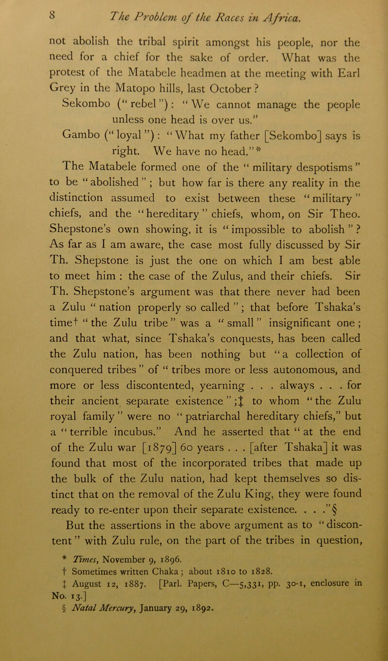 not abolish the tribal spirit amongst his people, nor the need for a chief for the sake of order. What was the protest of the Matabele headmen at the meeting with Earl Grey in the Matopo hills, last October ? Sekombo (“ rebel ”): “ We cannot manage the people unless one head is over us.” Gambo (“ loyal ”): “What my father [Sekombo] says is right. We have no head.”* The Matabele formed one of the “ military despotisms” to be “ abolished ” ; but how far is there any reality in the distinction assumed to exist between these “military” chiefs, and the “ hereditary ” chiefs, whom, on Sir Theo. Shepstone’s own showing, it is “ impossible to abolish ” ? As far as I am aware, the case most fully discussed by Sir Th. Shepstone is just the one on which I am best able to meet him : the case of the Zulus, and their chiefs. Sir Th. Shepstone’s argument was that there never had been a Zulu “nation properly so called that before Tshaka’s timet “the Zulu tribe” was a “small” insignificant one; and that what, since Tshaka’s conquests, has been called the Zulu nation, has been nothing but “a collection of conquered tribes ” of “ tribes more or less autonomous, and more or less discontented, yearning . . . always . . . for their ancient separate existence ”;J to whom “the Zulu royal family ” were no “patriarchal hereditary chiefs,” but a “ terrible incubus.” And he asserted that “ at the end of the Zulu war [1879] 60 years . . . [after Tshaka] it was found that most of the incorporated tribes that made up the bulk of the Zulu nation, had kept themselves so dis- tinct that on the removal of the Zulu King, they were found ready to re-enter upon their separate existence. . . But the assertions in the above argument as to “discon- tent ” with Zulu rule, on the part of the tribes in question, * Times, November 9, 1896. t Sometimes written Chaka; about 1810 to 1828. \ August 12, 1887. [Pari. Papers, C—5,331, pp. 30-1, enclosure in No. 13.] § Natal Mercury, January 29, 1892.