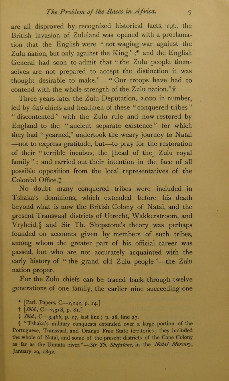 are all disproved by recognized historical facts, eg., the British invasion of Zululand was opened with a proclama- tion that the English were “ not waging war against the Zulu nation, but only against the King” ;* * * § and the English General had soon to admit that “ the Zulu people them- selves are not prepared to accept the distinction it was thought desirable to make.” “ Our troops have had to contend with the whole strength of the Zulu nation.”')' Three years later the Zulu Deputation, 2,000 in number, led by 646 chiefs and headmen of these “ conquered tribes ” “ discontented ” with the Zulu rule and now restored by England to the “ancient separate existence” for which they had “yearned,” undertook the weary journey to Natal —not to express gratitude, but—to pray for the restoration of their “ terrible incubus, the [head of the] Zulu royal family ” ; and carried out their intention in the face of all possible opposition from the local representatives of the Colonial Office.J No doubt many conquered tribes were included in Tshaka’s dominions, which extended before his death beyond what is now the British Colony of Natal, and the present Transvaal districts of Utrecht, Wakkerstroom, and Vryheid,§ and Sir Th. Shepstone’s theory was perhaps founded on accounts given by members of such tribes, among whom the greater part of his official career was passed, but who are not accurately acquainted with the early history of “ the grand old Zulu people ”—the Zulu nation proper. For the Zulu chiefs can be traced back through twelve generations of one family, the earlier nine succeeding one * [Pari. Papers, C—2,242, p. 24.] t [Ibid., C—2,318, p. 81.] \ Ibid., C—3,466, p. 27, last line ; p. 28, line 27. § “Tshaka’s military conquests extended over a large portion of the Portuguese, Transvaal, and Orange Free State territories; they included the whole of Natal, and some of the present districts of the Cape Colony as far as the Umtata river.’’—Sir Th. Shepstone, in the Natal Mercury, January 29, 1892.