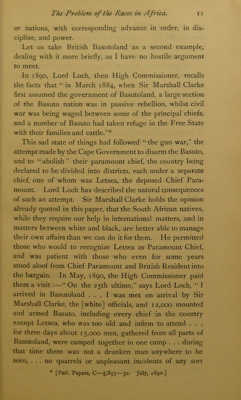 or nations, with corresponding advance in order, in dis- cipline, and power. Let us take British Basutoland as a second example, dealing with it more briefly, as I have no hostile argument to meet. In 1890, Lord Loch, then High Commissioner, recalls the facts that “ in March 1884, when Sir Marshall Clarke first assumed the government of Basutoland, a large section of the Basuto nation was in passive rebellion, whilst civil war was being waged between some of the principal chiefs, and a number of Basuto had taken refuge in the Free State with their families and cattle.”* This sad state of things had followed “ the gun war/’ the attempt made by the Cape Government to disarm the Basuto, and to “abolish ” their paramount chief, the country being declared to be divided into districts, each under a separate chief, one of whom was Letsea, the deposed Chief Para- mount. Lord Loch has described the natural consequences of such an attempt. Sir Marshall Clarke holds the opinion already quoted in this paper, that the South African natives, while they require our help in international matters, and in matters between white and black, are better able to manage their own affairs than we can do it for them. He permitted those who would to recognize Letsea as Paramount Chief, and was patient with those who even for some years stood aloof from Chief Paramount and British Resident into the bargain. In May, 1890, the High Commissioner paid them a visit :—“ On the 25th ultimo,” says Lord Loch, “ I arrived in Basutoland ... I was met on arrival by Sir Marshall Clarke, the [white] officials, and 12,000 mounted and armed Basuto, including every chief in the country except Letsea, who was too old and infirm to attend . . . for three days about 15,000 men, gathered from all parts of Basutoland, were camped together in one camp . . . during that time there was not a drunken man anywhere to be seen, ... no quarrels or unpleasant incidents of any sort * [Pari. Papers, C—5,897—32. July, 1890.]