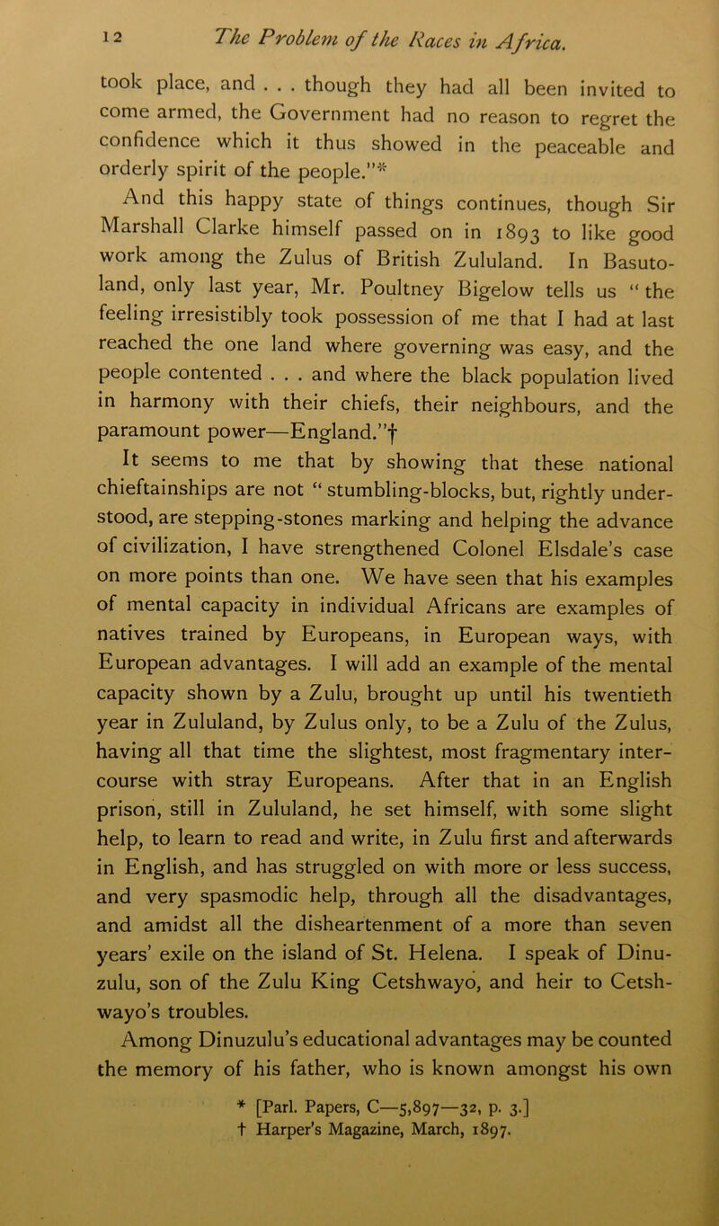 took place, and . . . though they had all been invited to come armed, the Government had no reason to regret the confidence which it thus showed in the peaceable and orderly spirit of the people.”* And this happy state of things continues, though Sir Marshall Clarke himself passed on in 1893 to like good work among the Zulus of British Zululand. In Basuto- land, only last year, Mr. Poultney Bigelow tells us “the feeling irresistibly took possession of me that I had at last reached the one land where governing was easy, and the people contented . . . and where the black population lived in harmony with their chiefs, their neighbours, and the paramount power—England.”! It seems to me that by showing that these national chieftainships are not “ stumbling-blocks, but, rightly under- stood, are stepping-stones marking and helping the advance of civilization, I have strengthened Colonel Elsdale’s case on more points than one. We have seen that his examples of mental capacity in individual Africans are examples of natives trained by Europeans, in European ways, with European advantages. I will add an example of the mental capacity shown by a Zulu, brought up until his twentieth year in Zululand, by Zulus only, to be a Zulu of the Zulus, having all that time the slightest, most fragmentary inter- course with stray Europeans. After that in an English prison, still in Zululand, he set himself, with some slight help, to learn to read and write, in Zulu first and afterwards in English, and has struggled on with more or less success, and very spasmodic help, through all the disadvantages, and amidst all the disheartenment of a more than seven years’ exile on the island of St. Helena. I speak of Dinu- zulu, son of the Zulu King Cetshwayo, and heir to Cetsh- wayo’s troubles. Among Dinuzulu’s educational advantages may be counted the memory of his father, who is known amongst his own * [Pari. Papers, C—5,897—32, p. 3.] t Harper’s Magazine, March, 1897.