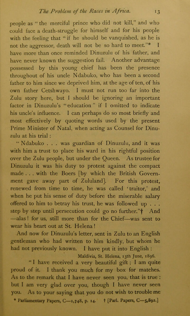 people as “ the merciful prince who did not kill,” and who could face a death-struggle for himself and for his people with the feeling that “ if he should be vanquished, as he is not the aggressor, death will not be so hard to meet.”* I have more than once reminded Dinuzulu of his father, and have never known the suggestion fail. Another advantage possessed by this young chief has been the presence throughout of his uncle Ndabuko, who has been a second father to him since we deprived him, at the age of ten, of his own father Cetshwayo. I must not run too far into the Zulu story here, but I should be ignoring an important factor in Dinuzulu’s “education” if I omitted to indicate his uncle’s influence. I can perhaps do so most briefly and most effectively by quoting words used by the present Prime Minister of Natal, when acting as Counsel for Dinu- zulu at his trial : “ Ndabuko . . . was guardian of Dinuzulu, and it was with him a trust to place his ward in his rightful position over the Zulu people, but under the Queen. As trustee for Dinuzulu it was his duty to protest against the compact made . . . with the Boers [by which the British Govern- ment gave away part of Zululand]. For this protest, renewed from time to time, he was called ‘traitor,’ and when he put his sense of duty before the miserable salary offered to him to betray his trust, he was followed up . . . step by step until persecution could go no further.”')' And —alas ! for us, still more than for the Chief—was sent to wear his heart out at St. Helena! And now for Dinuzulu’s letter, sent in Zulu to an English gentleman who had written to him kindly, but whom he had not previously known. I have put it into English : Maldivia, St. Helena, 13th June, 1896. “ I have received a very beautiful gift ; I am quite proud of it. I thank you much for my box for matches. As to the remark that I have never seen you, that is true : but I am very glad over you, though I have never seen you. As to your saying that you do not wish to trouble me * Parliamentary Papers, C—1,748, p. 14. t [Pari. Papers, C—5,892.]