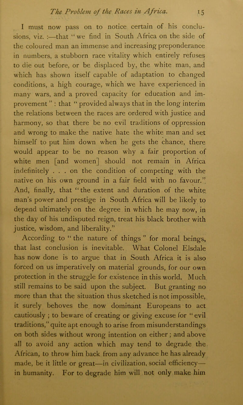 I must now pass on to notice certain of his conclu- sions, viz. :—that “we find in South Africa on the side of the coloured man an immense and increasing preponderance in numbers, a stubborn race vitality which entirely refuses to die out before, or be displaced by, the white man, and which has shown itself capable of adaptation to changed conditions, a high courage, which we have experienced in many wars, and a proved capacity for education and im- provement ” : that “ provided always that in the long interim the relations between the races are ordered with justice and harmony, so that there be no evil traditions of oppression and wrong to make the native hate the white man and set himself to put him down when he gets the chance, there would appear to be no reason why a fair proportion of white men [and women] should not remain in Africa indefinitely ... on the condition of competing with the native on his own ground in a fair field with no favour.” And, finally, that “the extent and duration of the white man’s power and prestige in South Africa will be likely to depend ultimately on the degree in which he may now, in the day of his undisputed reign, treat his black brother with justice, wisdom, and liberality.” According to “ the nature of things ” for moral beings, that last conclusion is inevitable. What Colonel Elsdale has now done is to argue that in South Africa it is also forced on us imperatively on material grounds, for our own protection in the struggle for existence in this world. Much still remains to be said upon the subject. But granting no more than that the situation thus sketched is not impossible, it surely behoves the now dominant Europeans to act cautiously ; to beware of creating or giving excuse for “ evil traditions,” quite apt enough to arise from misunderstandings on both sides without wrong intention on either; and above all to avoid any action which may tend to degrade the African, to throw him back from any advance he has already made, be it little or great—in civilization, social efficiency— in humanity. For to degrade him will not only make him